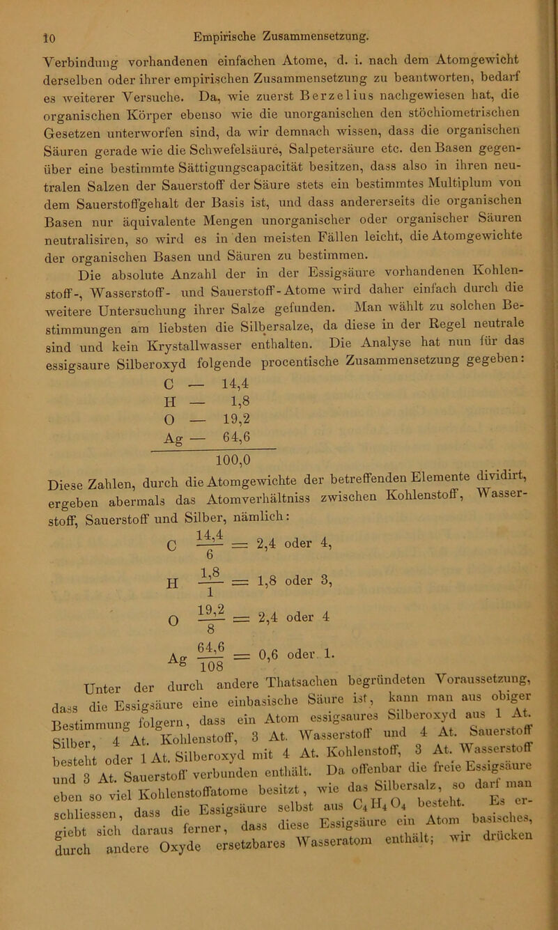 Verbindung vorhandenen einfachen Atome, d. i. nach dem Atomgewicht derselben oder ihrer empirischen Zusammensetzung zu beantworten, bedarf es weiterer Versuche. Da, wie zuerst Berzelius nachgewiesen hat, die organischen Körper ebenso wie die unorganischen den stöchiometrischen Gesetzen unterworfen sind, da wir demnach wissen, dass die organischen Säuren gerade wie die Schwefelsäure, Salpetersäure etc. den Basen gegen- über eine bestimmte Sättigungscapacität besitzen, dass also in ihren neu- tralen Salzen der Sauerstoff der Säure stets ein bestimmtes Multiplum von dem Sauerstoffgehalt der Basis ist, und dass andererseits die organischen Basen nur äquivalente Mengen unorganischer oder organischer Säuren neutralisiren, so wird es in den meisten Fällen leicht, die Atomgewichte der organischen Basen und Säuren zu bestimmen. Die absolute Anzahl der in der Essigsäure vorhandenen Kohlen- stoff-, Wasserstoff- und Sauerstoff-Atome wird daher einfach durch die weitere Untersuchung ihrer Salze gefunden. Man wählt zu solchen Be- stimmungen am liebsten die Silbersalze, da diese in der Regel neutrale sind und kein Krystallwasser enthalten. Die Analyse hat nun für das essigsaure Silberoxyd folgende procentische Zusammensetzung gegeben: C — 14,4 H — 1,8 O — 19,2 Ag — 64,6 100,0 Diese Zahlen, durch die Atomgewichte der betreffenden Elemente dividirt, ergeben abermals das Atomverhältniss zwischen Kohlenstoff, Wasser- stoff, Sauerstoffund Silber, nämlich: 1 4 4 C —— = 2,4 oder 4, H O Ag — 2,4 oder 4 = 0,6 oder 1. = 1,8 oder 3, lff.2 8 64,6 - 108 Unter der durch andere Thatsachen begründeten Voraussetzung, dass die Essigsäure eine einbasische Sinne in, kann m«..ausi ob.ger Bestimmung folgern, dass ein Atom essigsaures Silberoxyd aus 1 At Silber 4 At. Kohlenstoff, 3 At. Wasserstoff und 4 At. Sauerstoff b st W »der 1 At. Silberoxyd mit 4 At. Kohlenstoff, 3 At Wasserstoff To Sauerstoff verbunden enthält. Da offenbar die freie Essigsäure :b1n8so^etoffatome besitzt, wie da, Silbers^ so darf man schliessen, dass die Essigsäure selbst aiis C, H( O, bes . E giebt sieh daraus ferner, dass diese Essigsäure in Atom ^uche durch andere Oxyde ersetzbare, Wasseratoin enthalt,