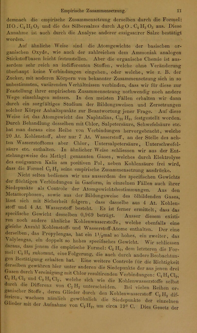demnach die empirische Zusammensetzung derselben durch die Formel: HO.C4 II3 03 und die des Silbersalzes durch Ag 0 . C4 H3 03 aus. Diese Annahme ist auch durch die Analyse anderer essigsaurer Salze bestätigt worden. Auf ähnliche Weise sind die Atomgewichte der basischen or- ganischen Oxyde, wie auch der zahlreichen dem Ammoniak analogen Stickstoffbasen leicht festzustellen. Aber die organische Chemie ist aus- serdem sehr reich an indifferenten Stoffen, welche ohne Veränderung überhaupt keine Verbindungen eingehen, oder welche, wie z. B. der Zucker, mit anderen Körpern von bekannter Zusammensetzung sich in so unbestimmten, variirenden Verhältnissen verbinden, dass wir für diese zur Fesstellung ihrer empirischen Zusammensetzung nothwendig noch andere Wege einschlagen müssen. In den meisten Fällen erhalten wir dann durch ein sorgfältiges Studium der Bildungsweisen und Zersetzungen solcher Körper Anhaltspunkte zur Beantwortung jener Frage. Auf diese Weise ist das Atomgewicht des Naphtalins, C20Il8, festgestellt worden. Durch Behandlung desselben mit Chlor, Salpetersäure, Schwefelsäure etc. hat man daraus eine Reihe von Verbindungen hervorgebracht, welche 20 At. Kohlenstoff, aber nur 7 At. Wasserstoff, an der Stelle des ach- ten V asserstofftoms aber Chlor, Untersalpetersäure, Unterschwefel- säure etc. enthalten. In ähnlicher Weise schliessen wir aus der Ent- stehungsweise des Methyl genannten Gases, welches durch Elektrolyse des essigsauren Kalis am positiven Pol, neben Kohlensäure frei wird, dass die Formel C2 H3 seine empirische Zusammensetzung ausdrücke. Nicht selten bedienen wir uns ausserdem des specifischen Gewichts der flüchtigen Verbindungen in Gasform, in einzelnen Fällen auch ihrer Siedepunkte als Controle der Atomgewichtsbestimmungen. Aus den Metamorphosen, sowie aus der Bildungsweise des ölbildenden Gases, lässt sich mit Sicherheit folgern, dass dasselbe aus 4 At. Kohlen- stoff und 4 At. Wasserstoff besteht. Es ist ferner ermittelt, dass das specifische Gewicht desselben 0,969 beträgt. Ausser diesem existi- ren noch andere ähnliche Kohlenwasserstoffe, welche ebenfalls eine gleiche Anzahl Kohlenstoff- und Wasserstoff-Atome enthalten. Der eine derselben, das Propylengas, hat ein iy2mal so hohes, ein zweiter, das Valylengas, ein doppelt so hohes specifisches Gewicht. Wir schliessen daraus, dass jenem die empirische Formel: C6 He, dem letzteren die For- mel: CSII8 zukommt, eine Folgerung, die auch durch andere Beobachtun- gen Bestätigung erhalten hat. Eine weitere Controle für die Richtigkeit derselben gewähren hier unter anderen die Siedepunkte der aus jenen drei Gasen durch Vereinigung mit Chlor resultirenden Verbindungen: C4II4C12, 0 () 2 um 8 G8 Cl2, welche sich wie die Kohlenwasserstoffe selbst durch die Differenz von C2II2 unterscheiden. Bei vielen Reihen or- ganischer Stoffe , deren Glieder durch den Kohlenwasserstoff C2IJ2 dif- erircn, wachsen nämlich gewöhnlich die Siedepunkte der einzelnen G eder mit der Aufnahme von C2H2, um circa 19<> C. Dies Gesetz der