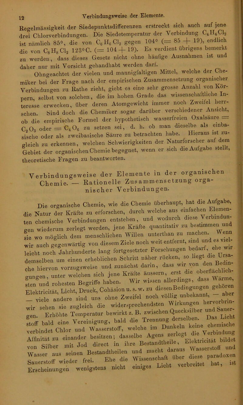 Verbindungsweise der Elemente. Regelmässigkeit der Siedepunktsdifferenzen erstreckt sich auch auf jene drei Chlorverbindungen. Die Siedetemperatur der Verbindung C4H4C12 ist nämlich 85°, die von C6H6C12 gegen 104° (= 85 + 19), endlich die von C8H8C12 123°C. (= 104+19). Es verdient übrigens bemerkt zu werden, dass dieses Gesetz nicht ohne häufige Ausnahmen ist und daher nur mit Vorsicht gehandhabt werden darf. Ohngeachtet der vielen und mannigfaltigen Mittel, welche der Che- miker bei der Frage nach der empirischen Zusammensetzung organischer Verbindungen zu Rathe zieht, gicbt es eine sehr grosse Anzahl von Kör- pern, selbst von solchen, die im hohen Grade das wissenschaftliche In- teresse erwecken, über deren Atomgewicht immer noch Zweifel herr- schen. bind doch die Chemiker sogar darüber verschiedener Ansicht, ob die empirische Formel der hypothetisch wasserfreien Oxalsäure = C. 03 oder = C4 06 zu setzen sei, d. h. ob man dieselbe als einba- sische oder als zweibasische Säure zu betrachten habe. Hieraus ist zu- gleich zu erkennen, welchen Schwierigkeiten der Naturforscher auf dem Gebiet der organischen Chemie begegnet, wenn er sich die Aufgabe stellt, theoretische Fragen zu beantworten. Verbindungsweise der Elemente in der organischen Chemie. — Rationelle Zusammensetzung orga- nischer Verbindungen. Die organische Chemie, wie die Chemie überhaupt, hat die Aufga e, die Natur der Kräfte zu erforschen, durch welche aus einfachen Elemen- ten chemische Verbindungen entstehen, und wodurch diese Verbin un- gen wiederum zerlegt werden, jene Kräfte quantitativ zu bestimmen und sie wo möglich dem menschlichen Willen unterthan zu machen W enn wir auch gegenwärtig von diesem Ziele noch weit entfernt, sind und es vie - leicht noch Jahrhunderte lang fortgesetzter Forschungen bedar ,■ demselben um einen erheblichen Schritt näher rücken, so liegdie Ur» che hiervon vorzugsweise und zunächst darin, dass wir von de ®e wefchen sich jene Kräfte äussern, erst die oberflaehl.ch- steJund rohesten Begriffe haben. Wir wissen allerdings, dass Wann , Elektricität, Lieht, Druck, Cohäsion u. s. w. a. diesen Bedmgungen gehe _ viele andere sind uns ohne Zweifel noch völlig unbekannt, aber wir sehen sie zugleich die widersprechendsten Wirkungen hervo^ ~en Erhöhte Temperatur bewirkt z. B. zwischen QueckM b teil bald eine Vereinigung, bald die Trennung derselben. Da, Lieh verbindet Chlor und Wasserstoff welche in, Dunk^ 1^— ““ “ln «rLsid«,eile, “ElehtricWt bilde, Wasser aus seinen Bestandteilen und mach, daraus Sauerstoff wieder frei. Ehe die Wissensehrf uber^^ ^ Erscheinungen wenigstens nicht einiges Lic it