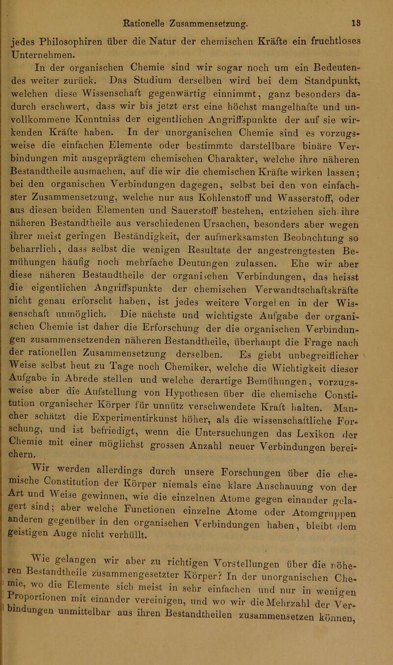 jedes Philosophien über die Natur der chemischen Kräfte ein fruchtloses Unternehmen. In der organischen Chemie sind wir sogar noch um ein Bedeuten- des weiter zurück. Das Studium derselben wird bei dem Standpunkt, welchen diese Wissenschaft gegenwärtig einnimmt, ganz besonders da- durch erschwert, dass wir bis jetzt erst eine höchst mangelhafte und un- vollkommene Kenntniss der eigentlichen Angriffspunkte der auf sie wir- kenden Kräfte haben. In der unorganischen Chemie sind es vorzugs- weise die einfachen Elemente oder bestimmte darstellbare binäre Ver- bindungen mit ausgeprägtem chemischen Charakter, welche ihre näheren Bestandtheile ausmachen, auf die wir die chemischen Kräfte wirken lassen; bei den organischen Verbindungen dagegen, selbst bei den von einfach- ster Zusammensetzung, welche nur aus Kohlenstoff und Wasserstoff, oder aus diesen beiden Elementen und Sauerstoff bestehen, entziehen sich ihre näheren Bestandtheile aus verschiedenen Ursachen, besonders aber wegen ihrer meist geringen Beständigkeit, der aufmerksamsten Beobachtung so beharrlich, dass selbst die wenigen Resultate der angestrengtesten Be- mühungen häufig noch mehrfache Deutungen zulassen. Ehe wir aber diese näheren Bestandtheile der organischen Verbindungen, das heisst die eigentlichen Angriffspunkte der chemischen Verwandtschaftskräfte nicht genau erforscht haben, ist jedes weitere Vorgeien in der Wis- senschaft unmöglich. Die nächste und wichtigste Aufgabe der organi- schen Chemie ist daher die Erforschung der die organischen Verbindun- gen zusammensetzenden näheren Bestandtheile, überhaupt die Erage nach der lationellen Zusammensetzung derselben. Es giebt unbegreiflicher Weise selbst heut zu Tage noch Chemiker, welche die Wichtigkeit dieser Aufgabe in Abrede stellen und welche derartige Bemühungen, vorzugs- weise aber die Aufstellung von Hypothesen über die chemische Consti- tution organischer Körper für unnütz verschwendete Kraft halten. Man- cher schätzt die Experimentirkunst höher, als die wissenschaftliche For- schung, und ist befriedigt, wenn die Untersuchungen das Lexikon der Chemie mit einer möglichst grossen Anzahl neuer Verbindungen berei- chern. . werden allerdings durch unsere Forschungen über die che- mische Constitution der Körper niemals eine klare Anschauung von der ' Art und Weise gewinnen, wie die einzelnen Atome gegen einander gela- ' gert sind; aber welche Functionen einzelne Atome oder Atomgruppen anderen gegenüber in den organischen Verbindungen haben, bleibt dem geistigen Auge nicht verhüllt. | Wie gelangen wir aber zu richtigen Vorstellungen über die. r.öhe- • ren Bestandtheile zusammengesetzter Körper? In der unorganischen Che- mie, wo. die Elemente sich meist in sehr einfachen und nur in wenigen roportionen mit einander vereinigen, und wo wir die Mehrzahl der Ver- m ungen unmittelbar aus ihren Bestandtheilen zusammensetzen können,