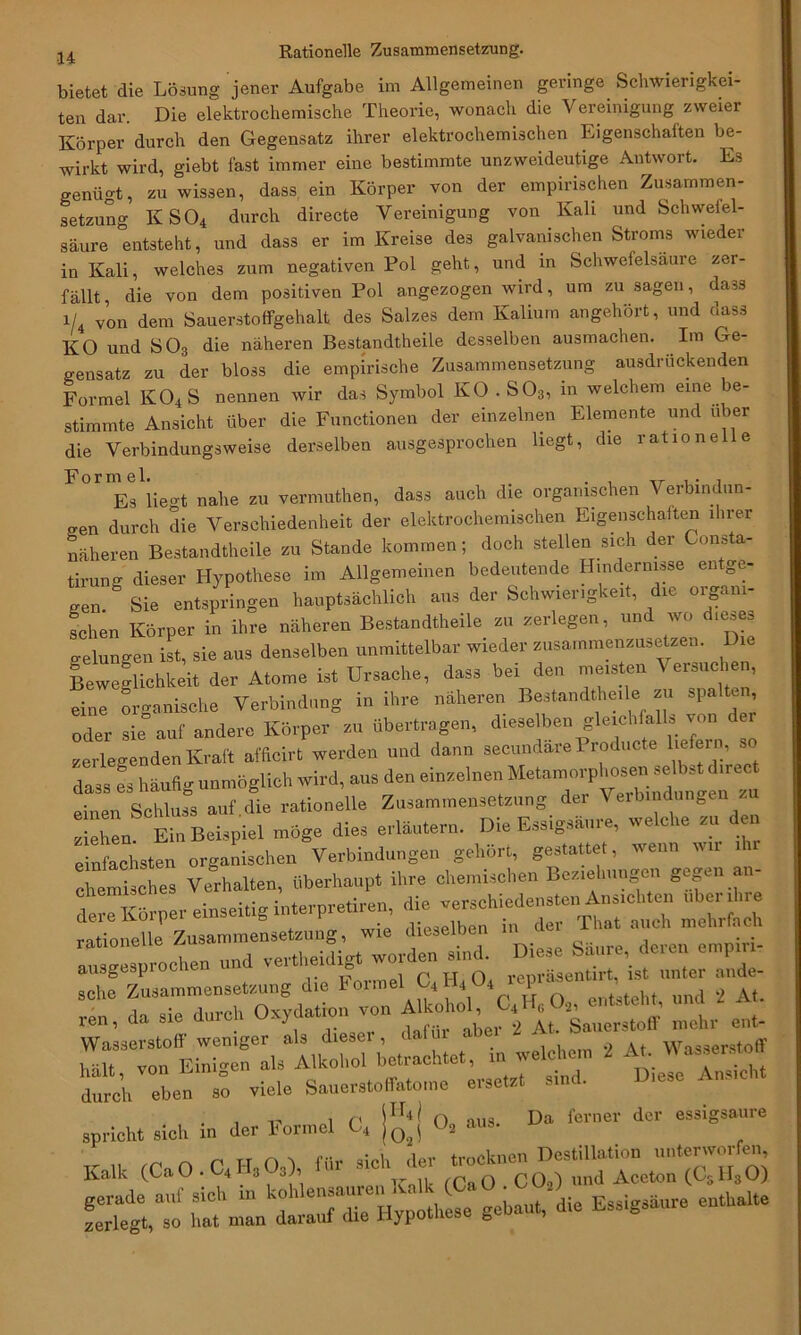 bietet die Lösung jener Aufgabe im Allgemeinen geringe Schwierigkei- ten dar. Die elektrochemische Theorie, wonach die Vereinigung zweier Körper durch den Gegensatz ihrer elektrochemischen Eigenschaften be- wirkt wird, giebt fast immer eine bestimmte unzweideutige Antwort. Es genügt, zu wissen, dass ein Körper von der empirischen Zusammen- setzung KS04 durch directe Vereinigung von Kali und Schwefel- säure entsteht, und dass er im Kreise des galvanischen Stroms wieder in Kali, welches zum negativen Pol geht, und in Schwefelsäure zer- fällt, die von dem positiven Pol angezogen wird, um zu sagen, dass i/4 von dem Sauerstoffgehalt des Salzes dem Kalium angehört, und dass KO und S03 die näheren Bestandtheile desselben ausmachen. Im Ge- gensatz zu der bloss die empirische Zusammensetzung ausdrückenden Formel K04S nennen wir das Symbol KO . S03, m welchem eine be- stimmte Ansicht über die Functionen der einzelnen Elemente und über die Verbindungsweise derselben ausgesprochen liegt, die rat 10 ne e Formel. . , Es liegt nahe zu vermuthen, dass auch die organischen Verbindun- gen durch die Verschiedenheit der elektrochemischen Eigenschaften ihrer näheren Bestandtheile zu Stande kommen; doch stellen sich der Consta- tirung dieser Hypothese im Allgemeinen bedeutende Hindernisse entge- gen. Sie entspringen hauptsächlich aus der Schwierigkeit, die organi- schen Körper in ihre näheren Bestandtheile zu zerlegen, un v<> gelungen ist, sie aus denselben unmittelbar wieder zusammenzusetzen. Die Beweglichkeit der Atome ist Ursache, dass bei den meisten \ ersuchen, eine organische Verbindung in ihre näheren Bestandtheile zu spalten oder sie auf andere Körper zu übertragen, dieselben gleichfalls von der zerlegenden Kraft afficirt werden und dann secundare Producte liefern, so dass es häufig unmöglich wird, aus den einzelnen Metamorphosen selbst direc einen Schluss auf.die rationelle Zusammensetzung der V erbindungen / ziehen. Ein Beispiel möge dies erläutern. Die Essigsäure, welche zu einfachsten organischen Verbindungen gehört, gestattet, wenn wir chemisches Verhalten, überhaupt ihre chemischen Beziehungen gegen an- ^rper einseitig i-,-iren, “ÄI lusgiochrrdTeXdi^ worden sind. Diese Saure deren empin- schfTzusaminensetzung die Fortne,CS.H.0t «P£/„‘„d 7t reu, da sie durch Oxydation von ent. Wasserstoff weniger als diesei , 1 * 1 Wasserstoff bölf von Einigen als Alkohol betrachtet, in welchem 2 At. assersto durch eben viele Sauers,offato,ne ersetat sind. D.ese Ans,eh, spricht sich in der Fonnel C4 |£j O, aus. Da ferner der essigsaure Kalk (Ca O . C4 Hs Os). »U- «Ata Äo «“rCl-e gebaut, die Essigshure euthaite