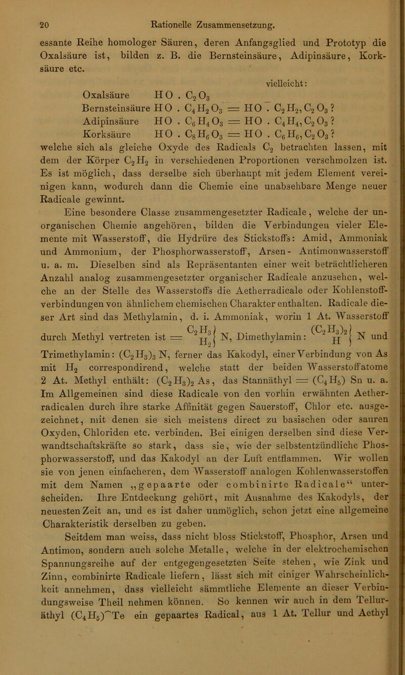 essante Reihe homologer Säuren, deren Anfangsglied und Prototyp die Oxalsäure ist, bilden z. B. die Bernsteinsäure, Adipinsäure, Kork- säure etc. vielleicht: Oxalsäure IIO . C2 03 Bernsteinsäure HO . C4H203 = HO . C2II2,C203? Adipinsäure HO . C6II403 — HO . C4H4,C203? Korksäure HO . C8H603 = HO . C6H6,C203? welche sich als gleiche Oxyde des Radicals C2 betrachten lassen, mit dem der Körper C2H2 in verschiedenen Proportionen verschmolzen ist. Es ist möglich, dass derselbe sich überhaupt mit jedem Element verei- nigen kann, wodurch dann die Chemie eine unabsehbare Menge neuer Radicale gewinnt. Eine besondere Classe zusammengesetzter Radicale, welche der un- organischen Chemie angehören, bilden die Verbindungen vieler Ele- mente mit Wasserstoff, die Hydrüre des Stickstoffs: Amid, Ammoniak und Ammonium, der Phosphorwasserstoff, Arsen- Antimonwasserstoff u. a. m. Dieselben sind als Repräsentanten einer weit beträchtlicheren Anzahl analog zusammengesetzter organischer Radicale anzusehen, wel- che an der Stelle des Wasserstoffs die Aetherradicale oder Kohlenstoff- verbindungen von ähnlichem chemischen Charakter enthalten. Radicale die- ser Art sind das Methylamin, d. i. Ammoniak, worin 1 At. Wasserstoff C FT ) (C FT ^ ) durch Methyl vertreten ist = 2 jj3 j N, Dimethylamin: 2 j N und Trimethylamin: (C2II3)3N, ferner das Kakodyl, einer Verbindung von As mit H2 correspondirend, welche statt der beiden Wasserstoffatome 2 At. Methyl enthält: (C2 H3)2 As, das Stannäthyl — (C4 H5) Sn u. a. Im Allgemeinen sind diese Radicale von den vorhin erwähnten Aether- radicalen durch ihre starke Affinität gegen Sauerstoff, Chlor etc. ausge- zeichnet, mit denen sie sich meistens direct zu basischen oder sauren Oxyden, Chloriden etc. verbinden. Bei einigen derselben sind diese Ver- wandtschaftskräfte so stark, dass sie, wie der selbstentzündliche Phos- phorwasserstoff, und das Kakodyl an der Luft entflammen. Wir wollen sie von jenen einfacheren, dem Wasserstoff analogen Kohlenwasserstoffen mit dem Namen „gepaarte oder combinirte Radicale“ unter- scheiden. Ihre Entdeckung gehört, mit Ausnahme des Kakodyls, der neuesten Zeit an, und es ist daher unmöglich, schon jetzt eine allgemeine Charakteristik derselben zu geben. Seitdem man weiss, dass nicht bloss Stickstoff, Phosphor, Arsen und Antimon, sondern auch solche Metalle, welche in der elektrochemischen Spannungsreihe auf der entgegengesetzten Seite stehen, wie Zink und Zinn, combinirte Radicale liefern, lässt sich mit einiger Wahrscheinlich- keit annehmen, dass vielleicht sämmtliche Elemente an dieser Verbin- dungsweise Theil nehmen können. So kennen wir auch in dem Tellur- äthyl (C4II5)~Te ein gepaartes Radical, aus 1 At. Tellur und Aethyl
