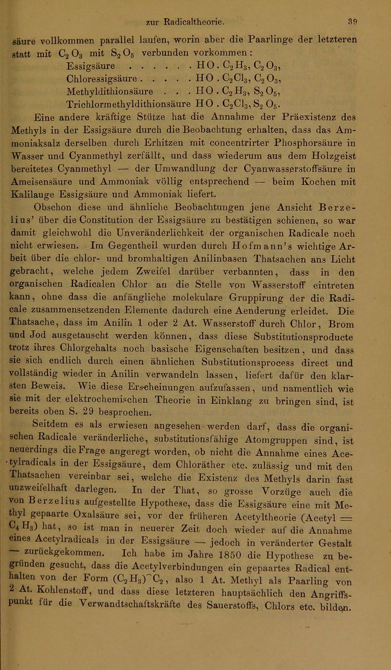 säure vollkommen parallel laufen, worin aber die Paarlinge der letzteren statt mit C203 mit S206 verbunden Vorkommen : Essigsäure HO. C2H3, C203, Chloressigsäure HO . C2C13, C203, Methyldithionsäure . . . HO . C2II3, S205, Trichlormethyldithionsäure HO . C2Cl3,S2 05. Eine andere kräftige Stütze hat die Annahme der Präexistenz des Methyls in der Essigsäure durch die Beobachtung erhalten, dass das Am- moniaksalz derselben durch Erhitzen mit concentrirter Phosphorsäure in Wasser und Cyanmethyl zerfällt, und dass wiederum aus dem Holzgeist bereitetes Cyanmethyl — der Umwandlung der Cyanwasserstoffsäure in Ameisensäure und Ammoniak völlig entsprechend — beim Kochen mit Kalilauge Essigsäure und Ammoniak liefert. Obschon diese und ähnliche Beobachtungen jene Ansicht Berze- lius’ über die Constitution der Essigsäure zu bestätigen schienen, so war damit gleichwohl die Unveränderlichkeit der organischen Radicale noch nicht erwiesen. Im Gegentheil wurden durch Hofmann’s wichtige Ar- beit über die chlor- und bromhaltigen Anilinbasen Thatsachen ans Licht gebracht, welche jedem Zweifel darüber verbannten, dass in den organischen Radicalen Chlor an die Stelle von Wasserstoff eintreten kann, ohne dass die anfängliche molekulare Gruppirung der die Radi- cale zusammensetzenden Elemente dadurch eine Aenderung erleidet. Die Thatsache, dass im Anilin 1 oder 2 At. Wasserstoff durch Chlor, Brom und Jod ausgetauscht werden können, dass diese Substitutionsproducte trotz ihres Chlorgehalts noch basische Eigenschaften besitzen, und dass sie sich endlich durch einen ähnlichen Substitutionsprocess direct und vollständig wieder in Anilin verwandeln lassen, liefert dafür den klar- sten Beweis. Wie diese Ers-eheinungen aufzufassen, und namentlich wie sie mit der elektrochemischen Theorie in Einklang zu bringen sind, ist bereits oben S. 29 besprochen. Seitdem es als erwiesen angesehen werden darf, dass die organi- schen Radicale veränderliche, substitutionsfähige Atomgruppen sind, ist neuerdings die Frage angeregt worden, ob nicht die Annahme eines Ace- • tylradicals in der Essigsäure, dem Chloräther etc. zulässig und mit den Thatsachen vereinbar sei, welche die Existenz des Methyls darin fast unzweifelhaft darlegen. In der That, so grosse Vorzüge auch die von Berzelius aufgestellte Hypothese, dass die Essigsäure eine mit Me- thyl gepaarte Oxalsäure sei, vor der früheren Acetyltheorie (Acetyl = C4H3) hat, so ist man in neuerer Zeit doch wieder auf die Annahme eines Acetylradicals in der Essigsäure — jedoch in veränderter Gestalt — zurückgekommen. Ich habe im Jahre 1850 die Hypothese zu be- gründen gesucht, dass die Acetylverbindungen ein gepaartes Radical ent- halten von der Form (C2H3)C2, also 1 At. Methyl als Paarling von 2 At. Kohlenstoff, und dass diese letzteren hauptsächlich den Angriffs- punkt für die Verwandtschaftskräfte des Sauerstoffs, Chlors etc. bilden.
