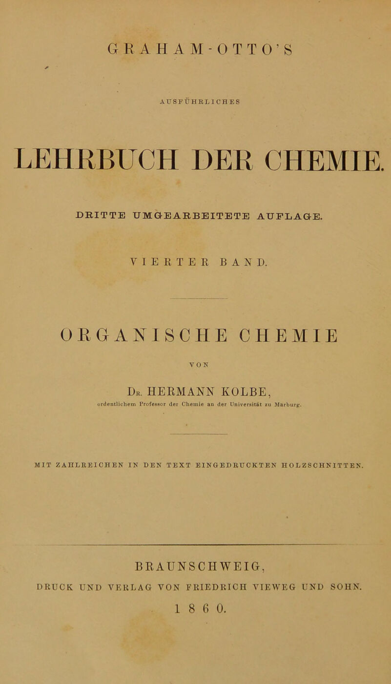 6tt AHAM-OTTO’S AUSFÜHRLICHES LEHRBUCH DER CHEMIE. DRITTE UMGEARBEITETE AUFLAGE. VIERTER BAND. ORGANISCHE CHEMIE VON ÜR. HERMANN KOLBE, ordentlichem Professor der Chemie an der Universität zu Marburg. MIT ZAHLREICHEN IN DEN TEXT EINGEDRUCKTEN HOLZSCHNITTEN. B R A U N S C 11W EIG, DRUCK UND VERLAG VON FRIEDRICH VIEWEG UND SOHN.