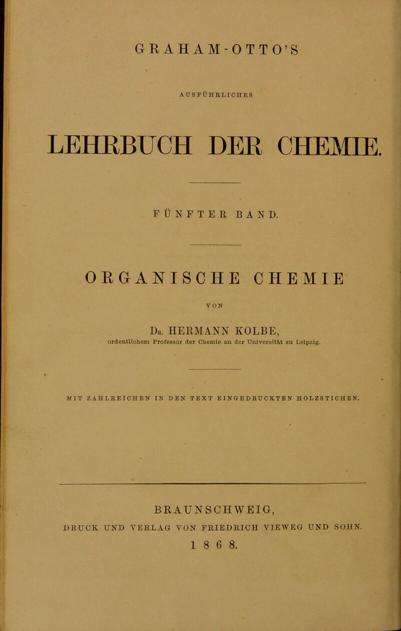 6RAH AM-OTTO’S AUSFÜHRLICHES LEHRBUCH DER CHEMIE FÜNFTER BAND. ORGANISCHE CHEMIE VON Du. HERMANN KOLBE, ordentlichem Professor der Chemie an der Universität zu Leipzig. MIT ZAHLREICHEN IN DEN TEXT EINGEDRUCKTEN HOLZSTICHEN. BRAUNSCHWEIG, DRUCK UND VERLAG VON FRIEDRICH VIEWEG UND SOHN. 1 8 6 8.