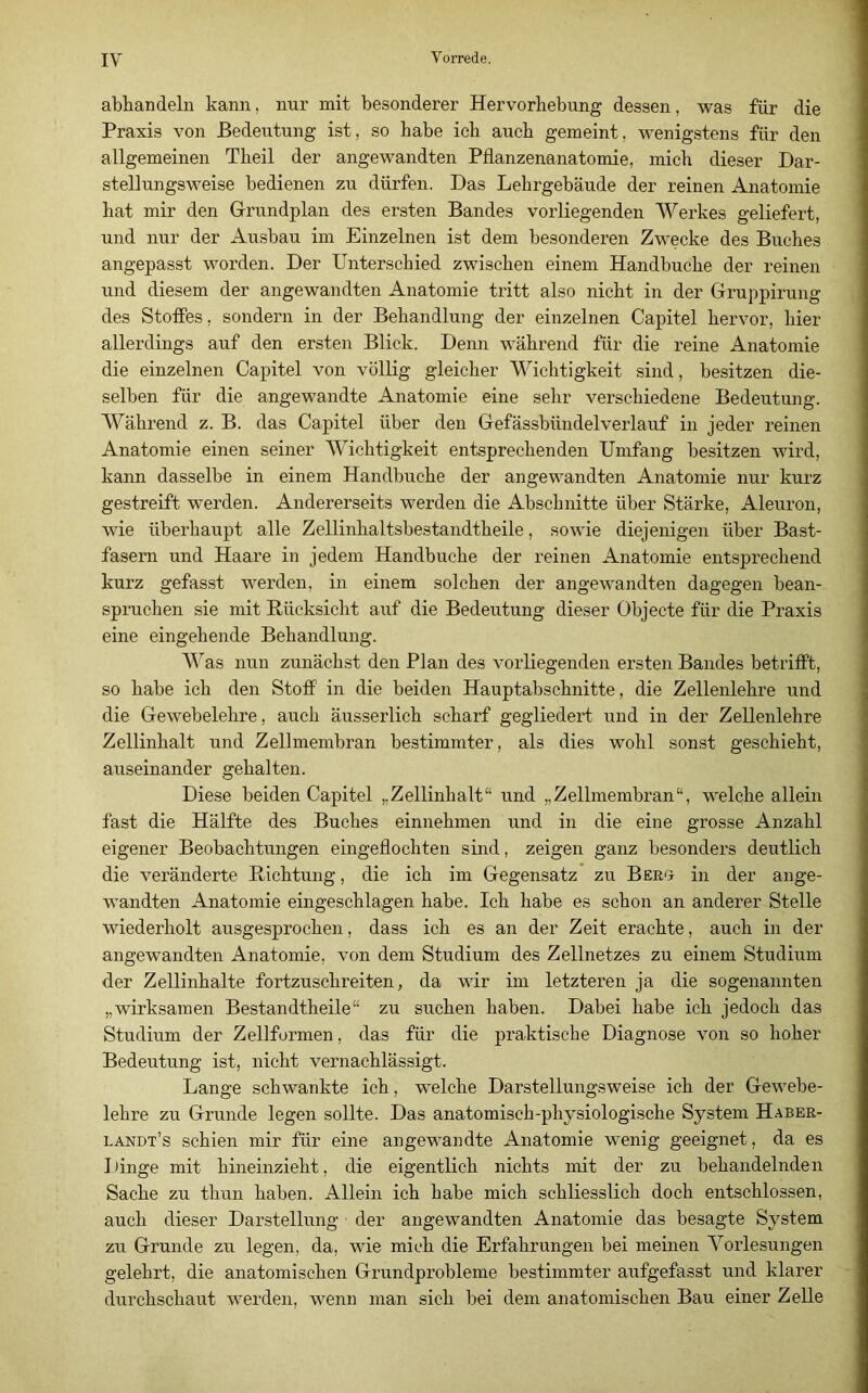 abhandeln kann, nur mit besonderer Hervorhebung dessen, was für die Praxis von Bedeutung ist, so habe ich auch gemeint, wenigstens für den allgemeinen Theil der angewandten Pflanzenanatomie, mich dieser Dar- stellungsweise bedienen zu dürfen. Das Lehrgebäude der reinen Anatomie hat mir den Grundplan des ersten Bandes vorliegenden Werkes geliefert, und nur der Ausbau im Einzelnen ist dem besonderen Zwecke des Buches angepasst worden. Der Unterschied zwischen einem Handbuche der reinen und diesem der angewandten Anatomie tritt also nicht in der Gruppirung des Stoßes, sondern in der Behandlung der einzelnen Capitel hervor, hier allerdings auf den ersten Blick. Denn während für die reine Anatomie die einzelnen Capitel von völlig gleicher Wichtigkeit sind, besitzen die- selben für die angewandte Anatomie eine sehr verschiedene Bedeutung. Während z. B. das Capitel über den Gefässbündelverlauf in jeder reinen Anatomie einen seiner Wichtigkeit entsprechenden Umfang besitzen wird, kann dasselbe in einem Handbuche der angewandten Anatomie nur kurz gestreift werden. Andererseits werden die Abschnitte über Stärke, Aleuron, wie überhaupt alle Zellinhaltsbestandtheile, sowie diejenigen über Bast- fasern und Haare in jedem Handbuche der reinen Anatomie entsprechend kurz gefas.st werden, in einem solchen der angewandten dagegen bean- spruchen sie mit Rücksicht auf die Bedeutung dieser Objecte für die Praxis eine eingehende Behandlung. Was nun zunächst den Plan des vorliegenden ersten Bandes betrißt, so habe ich den Stoß in die beiden Hauptabschnitte, die Zellenlehre und die Gewebelehre, auch äusserlich scharf gegliedert und in der Zellenlehre Zellinhalt und Zellmembran bestimmter, als dies wohl sonst geschieht, auseinander gehalten. Diese beiden Capitel „Zellinhalt“ und „Zellmembran“, welche allein fast die Hälfte des Buches einnehmen und in die eine grosse Anzahl eigener Beobachtungen eingeflochten sind, zeigen ganz besonders deutlich die veränderte Richtung, die ich im Gegensatz zu Beko in der ange- wandten Anatomie eingeschlagen habe. Ich habe es schon an anderer Stelle wiederholt ausgesprochen, dass ich es an der Zeit erachte, auch in der angewandten Anatomie, von dem Studium des Zellnetzes zu einem Studium der Zellinhalte fortzuschreiten, da wir im letzteren ja die sogenannten „wirksamen Bestandtheile“ zu suchen haben. Dabei habe ich jedoch das Studium der Zellformen, das für die praktische Diagnose von so hoher Bedeutung ist, nicht vernachlässigt. Lange schwankte ich, welche Darstellungsweise ich der Gewebe- lehre zu Grunde legen sollte. Das anatomisch-physiologische System Haber- landt’s schien mir für eine angewandte Anatomie wenig geeignet, da es Iflnge mit hineinzieht, die eigentlich nichts mit der zu behandelnden Sache zu thun haben. Allein ich habe mich schliesslich doch entschlossen, auch dieser Darstellung der angewandten Anatomie das besagte System zu Grunde zu legen, da, wie mich die Erfahrungen bei meinen Vorlesungen gelehrt, die anatomischen Grundprobleme bestimmter aufgefasst und klarer durchschaut werden, wenn man sich bei dem anatomischen Bau einer Zelle