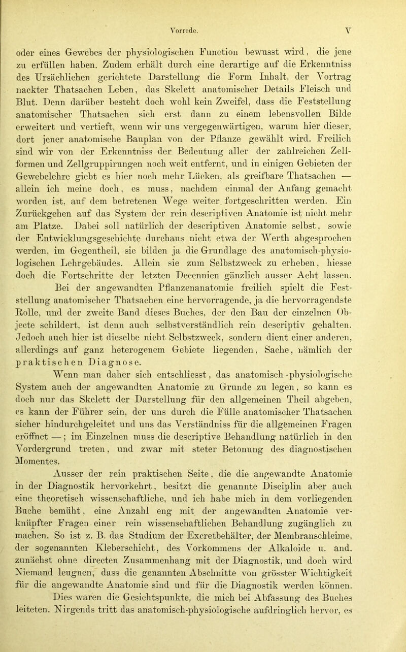 oder eines Gewebes der pbysiologiscben Function bewusst wird, die jene zu erfüllen haben. Zudem erhält durch eine derartige auf die Erkenntniss des Ursächlichen gerichtete Darstellung die Form Inhalt, der Vortrag nackter Thatsachen Leben, das Skelett anatomischer Details Fleisch und Blut. Denn darüber besteht doch wohl kein Zweifel, dass die Feststellung anatomischer Thatsachen sich erst dann zu einem lebensvollen Bilde erweitert und vertieft, wenn wir uns vergegenwärtigen, warum hier dieser, dort jener anatomische Bauplan von der Pflanze gewählt wird. Freilich sind wir von der Erkenntniss der Bedeutung aller der zahlreichen Zell- formen und Zellgruppirungen noch weit entfernt, und in einigen Gebieten der Gewebelehre giebt es hier noch mehr Lücken, als greifbare Thatsachen — allein ich meine doch, es muss, nachdem einmal der Anfang gemacht worden ist, auf dem betretenen Wege weiter fortgeschritten werden. Ein Zurückgehen auf das System der rein descriptiven Anatomie ist nicht mehr am Platze. Dabei soll natürlich der descriptiven Anatomie selbst, sowie der Entwicklungsgeschichte durchaus nicht etwa der Werth abgesprochen werden, im Gegentheil, sie bilden ja die Grundlage des anatomisch-physio- logischen Lehrgebäudes. Allein sie zum Selbstzweck zu erheben, hiesse doch die Fortschritte der letzten Decennien gänzlich ausser Acht lassen. Bei der angewandten Pflanzenanatomie freilich spielt die Fest- stellung anatomischer Thatsachen eine hervorragende, ja die hervorragendste Rolle, und der zweite Band dieses Buches, der den Bau der einzelnen Ob- jecte schildert, ist denn auch selbstverständlich rein descriptiv gehalten. Jedoch auch hier ist dieselbe nicht Selbstzweck, sondern dient einer anderen, allerdings auf ganz heterogenem Gebiete liegenden, Sache, nämlich der praktischen Diagnose. Wenn man daher sich entschliesst, das anatomisch-physiologische System auch der angewandten Anatomie zu Grunde zu legen, so kann es doch nur das Skelett der Darstellung für den allgemeinen Theil abgeben, es kann der Führer sein, der uns durch die Fülle anatomischer Thatsachen sicher hindurchgeleitet und uns das Verständniss für die allgemeinen Fragen eröffnet —; im Einzelnen muss die descriptive Behandlung natürlich in den Vordergrund treten, und zwar mit steter Betonung des diagnostischen Momentes. Ausser der rein praktischen Seite, die die angewandte Anatomie in der Diagnostik hervorkehrt, besitzt die genannte Disciplin aber auch eine theoretisch wissenschaftliche, iind ich habe mich in dem vorliegenden Buche bemüht, eine Anzahl eng mit der angewandten Anatomie ver- knüpfter Fragen einer rein wissenschaftlichen Behandlung zugänglich zu machen. So ist z. B. das Studium der Excretbehälter, der Membranschleime, der sogenannten Kleberschicht, des Vorkommens der Alkaloide u. and. zunächst ohne directen Zusammenhang mit der Diagnostik, und doch wird Niemand leugnen, dass die genannten Abschnitte von grösster Wichtigkeit für die angewandte Anatomie sind und für die Diagnostik werden können. Dies waren die Gesichtspunkte, die mich bei Abfassung des Buches leiteten. Nirgends tritt das anatomisch-physiologische aufdringlich hervor, es