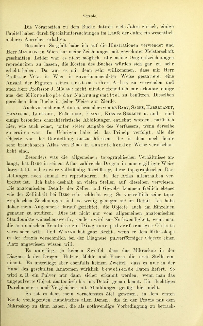 Die Vorarbeiten zu dem Buche datiren viele Jahre zurück, einige Capitel haben durch Specialuntersuchungen im Laufe der Jahre ein wesentlich anderes Aussehen erhalten. Besondei'e Sorgfalt habe ich auf die Illustrationen verwendet und Herr Matoloni in Wien hat meine Zeichnungen mit gewohnter Meisterschaft geschnitten. Leider war es nicht möglich, alle meine Originalzeichnungen reproduciren zu lassen, die Kosten des Buches würden sich gar zu sehr erhöht haben. Da war es mir denn sehr willkommen, dass mir Herr Professor Vogl in Wien in zuvorkommendster Weise gestattete, eine Anzahl der Figuren seines anatomischen Atlas zu verwenden und auch Herr Professor J. Möller nicht minder freundlich mir erlaubte, einige aus der Mikroskopie der Nahrungsmittel zu benützen. Dieselben gereichen dem Buche in jeder Weise zur Zierde. Auch von anderen Autoren, besonders von de Bary, Sachs, Haberlandt, Hanausek , Lüerssen , Flückiger , Frank , Kienitz-GtErloff u. and., sind einige besonders charakteristische Abbildungen entlehnt worden, natürlich hier, wie auch sonst, unter steter Angabe des Verfassers, wenn derselbe zu eruiren war. Im Uebrigen habe ich das Princip verfolgt, alle die Objecte vun der Darstellung auszuschKessen, die in dem noch heute sehr brauchbaren Atlas von Berg in ausreichender Weise veranschau- licht sind. Besonders was die allgemeinen topographischen Verhältnisse an- langt, hat Bhrg in seinem Atlas zahlreiche Drogen in mustergütiger Weise dargestellt und es wäre vollständig überflüssig, diese topographischen Dar- stellungen noch einmal zu reproduciren, da der Atlas aUenthalben ver- breitet ist. Ich habe deshalb an vielen Stellen auf dieselben verwiesen. Die anatomischen Details der Zellen und Gewebe kommen freilich ebenso wie der Zellinhalt bei Berg sehr schlecht weg. So vortrefflich seine topo- graphischen Zeichnungen sind, so wenig genügen sie im Detail. Ich habe daher mein Augenmerk darauf gerichtet, die Objecte auch im Einzelnen genauer zu studiren. Dies ist nicht nur vom allgemeinen anatomischen Standpunkte wünschenswert!!, sondern wird zur Nothwendigkeit, wenn man die anatomischen Kenntnisse zur Diagnose pulverförmiger Objecte verwenden will. Und Wigand hat ganz Hecht, wenn er dem Mikroskope in der Praxis vornehmlich bei der Diagnose pulverförmiger Objecte einen Platz angewiesen wissen will. Es unterliegt ja keinem Zweifel, dass das Mikroskop in der Diagnostik der Drogen, Hölzer, Mehle und Fasern die erste Stelle ein- nimmt. Es unterliegt aber ebenfalls keinem Zweifel, dass es nur in der Hand des geschulten Anatomen wirklich beweisende Daten liefert. So wird z. B. ein Pulver nur dann sicher erkannt werden, wenn man das ungepulverte Object anatomisch bis in’s Detail genau kennt. Ein flüchtiges Durchmustern und Vergleichen mit Abbildungen genügt hier nicht. So ist es denn mein vornehmstes Ziel gewesen, in dem ersten Bande vorliegenden Handbuches allen Denen, die in der Praxis mit dem Mikroskop zu thun haben, die als nothwendige Vorbedingung zu betrach-