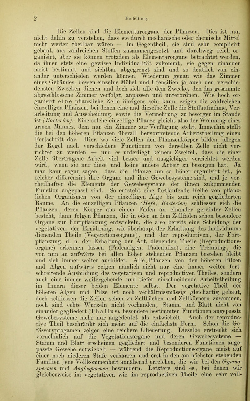 Die Zellen sind die Elementarorgane der Pflanzen. Dies ist nun niclit daliin zu verstehen, dass sie durch mechanische oder chemische Mittel nicht weiter theilhar wären — im Gegentheil, sie sind sehr complicirt gebaut, aus zahlreichen Stoffen zusammengesetzt und durchweg reich or- ganisirt, aber sie können trotzdem als Elementarorgane betrachtet werden, da ihnen stets eine gewisse Individualität zukommt, sie gegen einander meist bestimmt und sichtbar abgegrenzt sind und so deutlich von ein- ander unterschieden werden können. Wiederum genau wie das Zimmer eines Gebäudes, dessen einzelne Möbel und Utensilien ja auch den verschie- densten Zwecken dienen und doch sich alle dem Zwecke, den das gesammte abgeschlossene Zimmer verfolgt, anpassen und unterordnen. Wie hoch or- ganisii't eine pflanzliche Zelle übrigens sein kann, zeigen die zahlreichen einzelligen Pflanzen, bei denen eine und dieselbe Zelle die Stoffaufnahme, Ver- arbeitung und Ausscheidung, sowie die Vermehrung zu besorgen im Stande ist (Bactericn). Eine solche einzellige Pflanze gleicht also der Wohnung eines armen Mannes, dem nur ein Zimmer zur Verfügung steht. Immerhin stellt die bei den höheren Pflanzen überall hervortretende Arbeitstheilung einen Eortschritt dar. Hier, wo viele Zellen den Pflanzenkörper bilden, pflegen der Pegel nach verschiedene Eunctionen von derselben Zelle nicht ver- richtet zu werden — und es unterliegt keinem Zweifel, dass die einer Zelle übertragene Arbeit viel besser und ausgiebiger verrichtet werden wird, wenn sie nur diese und keine andere Arbeit zu besorgen hat. Ja man kann sogar sagen, dass die Pflanze um so höher organisirt ist, je reicher differenzirt ihre Organe und ihre Gewebesysteme sind, und je vor- theilhafter die Elemente der Gewebesysteme der ihnen zukommenden Function angepasst sind. So entsteht eine fortlaufende Peihe von pflanz- lichen Organismen von der einzelligen Alge bis zum reich gegliederten Baume. An die einzelligen Pflanzen (Hefe, Bacterien) schliessen sich die Pflanzen, deren Körper aus einem Eaden an einander gereihter Zellen besteht, dann folgen Pflanzen, die in oder an dem Zellfaden sc.hon besondere Organe zur Fortj)flanzung entwickeln, die also bereits eine Scheidung der vegetativen, der Ernährung, wie überhaupt der Erhaltung des Individuums dienenden TJieile (Vegetationsorgane), und der reproductiven, der Fort- pflanzung, d. h. der Erhaltung der Art, dienenden Theile (Peproductions- organe) eikennen lassen (Fadenalgen, Eadenpilzel, eine Trennung, die von nun an aufwärts bei allen höher stehenden Pflanzen bestehen bleibt und sich immer weiter ausbildet. Alle .Pflanzen von den höheren Pilzen und Algen aufwärts zeigen nämlich nicht nur eine immer weiter fort- schreitende Ausbildung des vegetativen und reproductiven Theiles, sondern auch eine immer weitergehende und tiefer einschneidende Arbeitstheilung im Innern dieser beiden Elemente selbst. Der vegetative Theil der höheren Algen und Pilze ist noch verhältnissmässig gleichartig gebaut, doch schliessen die Zellen schon zu Zellflächen und Zellkörpern zusammen, noch sind echte Wurzeln nicht vorhanden, Stamm und Blatt nicht von einander gegliedert (Thallus), besondere bestimmten Functionen angepasste Gewebesysteme mehr nur angedeutet als entwickelt. Auch der reproduc- tive Theil beschränkt sich meist auf die einfachste Form. Schon die Ge- fässcryptogamen zeigen eine reichere Gliederung. Dieselbe erstreckt sich vornehmlich auf die Vegetationsorgane und deren Gewebesysteme — Stamm und Blatt erscheinen gegliedert und besonderen Functionen ange- passte Gewebe entwickelt — während die Peproductionsorgane meist auf einer noch niederen Stufe verharren und erst in den am höchsten stehenden Familien jene Vollkommenheit annähernd erreichen, die wir bei den Gymno- sjjernien und Angiospermen bewundern. Letztere sind es, bei denen wir gleicherweise im vegetativen wie im reproductiven Theile eine sehr voll-