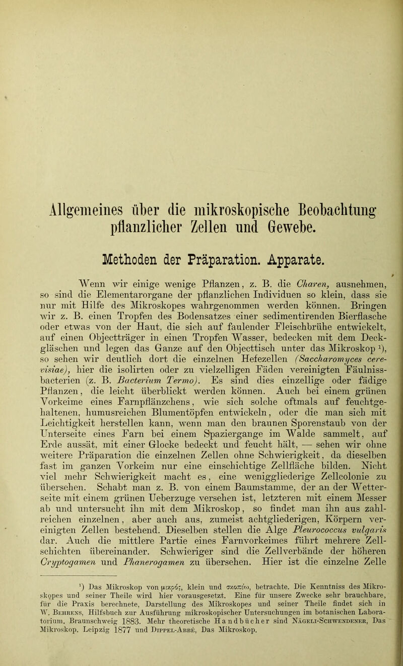 Allgemeines über die mikroskopische Beobachtung pflanzlicher Zellen und Gewebe. Methoden der Präparation. Apparate. Wenn wir einige wenige Pflanzen, z. B. die Gharen, ausnelimen, so sind die Elementarorgane der pflanzlichen Individuen so klein, dass sie nur mit Hilfe des Mikroskopes wahrgenommen werden können. Bringen wir z. B. einen Tropfen des Bodensatzes einer sedimentirenden Bierflasche oder etwas Amn der Haut, die sich auf faulender Eleischhrühe entwickelt, auf einen Objectträger in einen Tropfen Wasser, bedecken mit dem Deck- gläschen und legen das Ganze auf den Objecttisch unter das Mikroskop ^), so sehen wir deutlich dort die einzelnen Hefezellen (Saccharomyces cere- visiae), hier die isolirten oder zu vielzelligen Fäden vereinigten Fäulniss- bacterien (z. B. Bacterium Termo). Es sind dies einzellige oder fädige Pflanzen, die leicht überblickt werden können. Auch bei einem grünen Vorkeime eines Earnpflänzchens, wie sich solche oftmals auf feuchtge- haltenen, humusreichen Blumentöpfen entwickeln, oder die man sich mit Leichtigkeit hersteilen kann, wenn man den braunen Sporenstaub von der Hnterseite eines Farn bei einem Spaziergange im Walde sammelt, auf Erde aussät, mit einer Glocke bedeckt und feucht hält, — sehen wir ohne weitere Präparation die einzelnen Zellen ohne Schwierigkeit, da dieselben fast im ganzen Vorkeim nur eine einschichtige Zellfläche bilden. Nicht viel mehr Schwierigkeit macht es, eine weniggliederige Zellcolonie zu übersehen. Schabt man z. B. von einem Baumstamme, der an der Wetter- seite mit einem grünen Ueberzuge versehen ist, letzteren mit einem Messer ab und untersucht ihn mit dem Mikroskop, so findet man ihn aus zahl- reichen einzelnen, aber auch aus, zumeist achtgliederigen, Körpern ver- einigten Zellen bestehend. Dieselben stellen die Alge Pleurococcus vulgaris dar. Auch die mittlere Partie eines Farnvorkeimes führt mehrere Zell- schichten übereinander. Schwieriger sind die Zellverbände der höheren Cryptogamen und Phanerogamen zu übersehen. Hier ist die einzelne Zelle ’) Das Mikroskop von [Atzpd:, klein und mordui, betrachte. Die Kenntniss des Mikro- slfQpes und seiner Theile wird hier vorausgesetzt. Eine für unsere Zwecke sehr brauchbare, für die Praxis berechnete, Darstellung des Mikroskopes und seiner Theile findet sich in AV. Behrens, Hilfsbuch zur Ausführung mikroskopischer Untersuchungen im botanischen Labora- torium. Braunschweig 1883. Mehr theoretische Handbücher sind Nägeli-Schwendener, Das Mikroskop. Leipzig 1877 und Dippel-Abbe, Das Mikroskop.