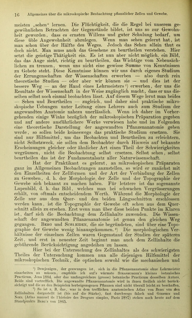 meisten „sehen“ lernen. Die Flüchtigheit, die die Regel bei unserem ge- gewöhnlichen Betrachten der Gegenstände bildet, ist uns so zur Gewohn- heit geworden, dass es ernsten Willens und guter Schulung bedarf, um diese üble Angewohnheit abzulegen. Wenn man sehen gelernt hat, ist man schon über der Hälfte des Weges. Jedoch das Sehen allein thut es doch nicht. Man muss auch das Gesehene zu beurtheilen verstehen. Hier setzt die geistige Thätigkeit ein. Es ist nun aber nicht möglich, ein Bild, das das Auge sieht, richtig zu beurtheilen, das Wichtige vom Nebensäch- lichen zu trennen, wenn uns nicht eine gewisse Summe von Kenntnissen zu Gebote steht. Diese Kenntnisse können wir uns durch eigenes Studium der Errungenschaften der Wissenschaften erwerben — also durch rein theoretische Studien — oder aber wir können sie — und dies ist der bessere Weg — an der Hand eines Lehrmeisters’) erwerben, der uns die Resultate der Wissenschaft in der Weise zugänglich macht, dass er uns die- selben selbst noch einmal beobachten lässt. Auf diesem Wege lernt man beides — Sehen und Beurtheilen — zugleich, und daher sind praktische mikro- skopische Hebungen unter Leitung eines Lehrers auch zum Studium der angewandten Anatomie nahezu unerlässlich. Wenn ich daher im Vorher- gehenden einige Winke bezüglich der mikroskopischen Präparation gegeben und auf andere ausführlichere Werke verwiesen habe und im Folgenden eine theoretische Darstellung der angewandten Pflanzenanatomie geben werde, so sollen beide keineswegs das praktische Studium ersetzen. Sie sind nur Hilfsmittel, um das Beobachten und Beurtheilen zu erleichtern, nicht Selbstzweck, sie sollen dem Beobachter durch Hinweis auf bekannte Erscheinungen gleicher oder ähnlicher Art einen Theil der Schwierigkeiten wegräumen, nicht die Beobachtung selbst ersetzen. Selbst sehen, selbst beurtheilen das ist der Fundamentalsatz aller Naturwissenschaft. Hat der Praktikant es gelernt, an mikroskopischen Präparaten ganz im Allgemeinen Beobachtungen anzustellen, so wird er zunächst mit den Einzelheiten der Zellformen und der Art der Verbindung der Zellen zu Geweben, d. h. der Morphologie, der Zelle und der Topographie der Gewebe sich bekannt zu machen haben. Für letztere ist das sogenannte Lupenbild, d. h. das Bild, welches man bei schwachen Vergrösserungen erhält, von oftmals entscheidendem Werth. Während die Morphologie der Zelle nur aus dem Quer- und den beiden Längsschnitten erschlossen werden kann, ist die Topographie der Gewebe oft schon aus dem Quer- schnitt allein zu ersehen. Erst wenn man über diese beiden Punkte im Klaren ist, darf sich die Beobachtung dem Zellinhalte zuwenden. Die Wissen- schaft der angewandten Pflanzenanatomie ist genau den gleichen Weg gegangen. Berg und Schleiden, die sie begründeten, sind über eine Topo- graphie der Gewebe wenig hinausgekommen. Die morphologischen Ver- hältnisse der einzelnen Zellen waren Gegenstand der Studien der späteren Zeit, und erst in neuester Zeit beginnt man auch dem Zellinhalte die gebührende Berücksichtigung angedeihen zu lassen. Hier bei der Untersuchung des Zellinhaltes als des schwierigsten Theiles der Untersuchung kommen nun alle diejenigen Hilfsmittel der mikroskopischen Technik, die optischen sowohl wie die mechanischen und ') Demjenigen, der gezwungen ist, sich in die Pflanzenanatoinie ohne Lehrmeister einarheiten zn müssen, empfehle ich auf’s wärmste Strasburger’s kleines hotanisches Prac'ticum, Jena 1884, oder das umfangreichere (grosse) botanische Practicum desselben Autors. Beide sind vortrefflich. Die angewandte Pflanzenanatomie wird in ihnen freilich nicht berück- sichtigt und die zu den Beispielen herbeigezogenen Pflanzen sind nicht überall leicht zu beschatfen. '■’) So ist z. B. das, was in dem trefflichen anatomischen Atlas von Berg vön lien Zellinhalten dargestellt ist (bis auf die Stärke), fast durchwegs falsch und Godfrin und Noel (Atlas manuel de l’histoire des Drogues simples, Paris 18S7) stehen noch heute auf dem Standpunkte Berg’s von 1865.