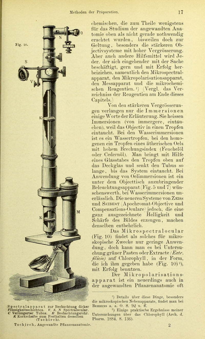 Spectralapparat zur Beobachtung dicker FlüBsigkeitsschichteu. r, Ä, N Specti’EUOcular. C Verlängerter Tubus. It Beobachtungsrohr. K Korkscheibe zum Festhalten desselben (Tschirch). c'liemischeii, die zum Theile wenigstens für das Studium der angewandten Ana- tomie olien als nicht gerade nothwendig erachtet wurden, bisweilen doch zur Grcltuug, besonders die stärkeren Ob- jectivsysteme mit hoher Vergrösserung. Aber auch andere Hilfsmittel wird Je- der. der sieh eingehender mit der Sache beschäftigt, gern und mit Erfolg her- beiziehen, namentlich den Mikrospectral- apparat, den Mikropolarisationsapparat, den Messapparat und die mikrochemi- schen Reagentien.i) (Vergl. das Ver- zeicliniss der Reagentien am Ende dieses Capitels.) Von den stärkeren Vergrösserun- gen verlangen nur die Immersionen einige Worte der Erläuterung. Sie heissen Immersionen (von immergere, eintäu- chcn), weil das Objectiv in einen Tropfen eintaucht. Bei den Wasserimmersionen ist es ein Wassertropfen, bei den homo- genen ein Tropfen eines ätlierischen Oels mit hohem Brechungsindex (Feiichelöl oder Cedeimöl). Man bringt mit Hilfe eines Hlasstabes den Tropfen oben auf das Deckglas und senkt den Tubus so lange, bis das System eintaucht. Bei Anwendung von Oelimmersionen ist ein unter dem Objecttisch anzubringender Beleuchtungsapparat (Fig. 5 und 7) wün- schenswerth, bei Wasserimmersionen un- erlässlich. Die neueren Systeme von Zeiss und Seibekt i Apochromat-Objective und Compensations-Oculare'jedoch, die eine ganz ausgezeichnete Helligkeit und Schärfe des Bildes erzeugen, machen denselben entbehrlich. Das Mikrospectralocular (Fig. 10) findet als solches für mikro- skopische Zwecke nur geringe Anwen- dung , doch kann man es bei Untersu- chmig grüner Pasten oder Extracte (Extr. ßlicis) auf Chlorophyll, in der Form, die ich ihm gegeben habe (Fig. 10)^), mit Erfolg benutzen. Der Mikropolarisations- apparat ist ein neuerdings auch in der angewandten Pflanzenanatomie oft ') Details über diese Dinge, besonders die mikroskopischen Nebenapparate, tindet man bei Behress a. a. 0. S. 92 n. ff. Einige praktische Ergebnisse meiner Untersuchnngen über das Chloropb\'ll (Arch. d. Pharm. 1884, S. 136). Tschirch, Angewanlte Pflanzenanatomie. 2