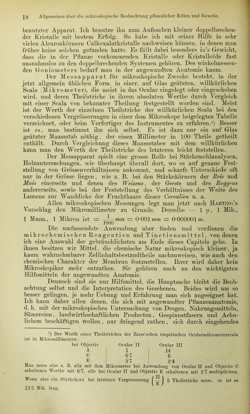 benutzter Apparat. leb benutze ihn zum Aufsuelien kleiner tloppelbrecben- der Kristalle mit bestem Erfolg. So liabe ich mit seiner Hilfe in sehr vielen Aleuronkornern Calkoxalatkristalle nachweisen können, in denen man früher keine solchen gefunden hatte. Es fällt dabei besonders in’s Grevvicht, dass die in der Pflanze vorkommenden Kristalle oder KristalloYde fast ausnahmslos zu den doppelbrechenden Systemen gehören. Des winkelmessen- den Goniometers bedarf man in der angewandten Anatomie kaum. Der MeSSapparat für mikroskopische Zwecke besteht, in der jetzt allgemein üblichen Form, in einer, auf Glas geätzten, willkürlichen Scala (Mikrometer), die meist in das Ociilar eingelegt oder eingeschoben wird, und deren Theilstriche in ihrem absoluten Werthe durch Vergleich mit einer Scala von bekannter Theilung festgestellt woi’den sind. Meist ist der Werth der einzelnen Theilstriche der willkürlichen Scala bei den verschiedenen Vergrösserungen in einer dem Mikroskope beigelegten Tabelle verzeichnet, oder beim Verfertiger des Instrumentes zu erfahren.^) Besser ist es, man bestimmt ihn sich selbst. Es ist dazu nur ein auf Glas geätzter Maassstab nöthig, der einen Millimeter in 100 Theile getheilt enthält. Durch Vergleichung dieses Maassstabes mit dem willkürlichen katm man den Werth der Theilstriche des letzteren leicht feststellen. Der Messapparat spielt eine grosse Bolle bei Stärkemehlanalysen, Holzuntersuchungen, wie überhaupt überall dort, wo es auf genaue Fest- stellung von Grössenverhältnissen ankommt, und scharfe Unterschiede oft nur in der Grösse liegen, wie z. B. bei den Stärkekörnern der Reis und Mais einerseits und denen des Weizens, der Gerste und des Roggens andererseits, sowie bei der Feststellung des Verhältnisses der Weite des Lumens zur Wanddicke der Fruchthaare dieser Cerealien u. a. Allen mikroskopischen Messungen legt man jetzt nach HaetincOs Vorschlag den Mikromillimeter zu Grunde. Derselbe — 1 l-'-» 1 Mik., 1 Mmm., 1 Mikron ist = mm — O'OOl mm = O’OOOOOl m. Die umfassendste Anwendung aber finden und verdienen die mikrochemischen Keagentien und Tinctionsmittel, von denen ich eine Aiiswahl der gebräuchlichsten am Ende dieses Capitels gebe. In ihnen besitzen wir Mittel, die chemische Natur mikroskopisch kleiner, ja kaum wahrnehmbarer Zellinhaltsbestandtheile nachzuweisen, wie auch den chemischen Charakter der Membran festzustellen. Ihrer wird daher kein Mikroskopiker mehr entrathen. Sie gehören auch zu den wichtigsten Hilfsmitteln der angewandten Anatomie. Dennoch sind sie nur Hilfsmittel, die Hauptsache bleibt die Beob- achtung selbst und die Interpretation des Gesehenen. Beides wird um so besser gelingen, je mehr Hebung und Erfahrung man sich angeeignet hat. Ich kann daher allen denen, die sich mit angewandter Pflanzenanatomie, d. h. mit der mikroskopischen Untersuchung von Drogen, Nahrungsmitteln, Sämereien, landwirthschaftlichen Producten, Gespinnstfasern und Aehn- lichem beschäftigen wollen, nur dringend rathen, sich durch eingehendes Der Wertli eines Tlieilstriches der ZEiss’sclien einpirisclien Ociilarmikrometerscala ist in Mikromillimetern: bei Übjectiv Ocular II A C E 1 6-7 2-7 Ocular III 14 6 2-4 Man mu.ss also z. B. alle mit dem Mikrometer bei Anwendung von Ocular II und Objectiv C erhaltenen Werthe mit 6’7, alle bei Ocular II und Objectiv E erhaltenen mit 2'7 multipliciren. Wenn also ein Stärkekorn bei letzterer Yergrösserung 5 Theilstriche mass, so ist es 13‘5 Mik. lang.