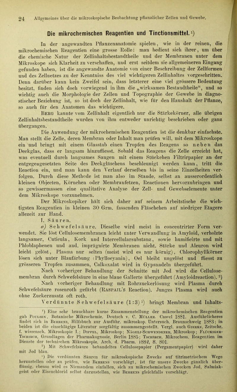 Die mikrochemischen Reagentien und Tinctionsmittel.^) Iq der angewandten Pflanzenanatomie spielen, wie in der reinen, die mikrochemischen Reagentien eine grosse Rolle: man bedient sich ihrer, um über die chemische Natur der Zellinhaltsbestandtheile und der Memln-anen unter dem Mikroskope sich Klarheit zu verschaften, und erst seitdem sie allgemeineren Eingang gefunden haben, ist die angewandte Anatomie von einer Beschreibung der Zellformen und des Zelluetzes zu der Kenntniss des viel wichtigeren Zellinhaltes vorgeschritten. Denn darüber kann kein Zweifel sein, dass letzterer eine viel grössere Bedeutung besitzt, linden sich doch vorwiegend in ihm die „wirksamen Bestandtheile“, und so wichtig auch die Morphologie der Zellen und Topographie der Gewebe in diagno- stischer Beziehung ist, so ist doch der Zellinhalt, wie für den Haushalt der Pflanze, so auch für den Anatomen das wichtigere. Berg kannte vom Zellinhalt eigentlich nur die Stärkekörner, alle übrigen Zellinhaltsbestandtheile wurden von ihm entweder unrichtig beschrieben oder ganz übergangen. Die Anwendung der mikrochemischen Reagentien ist die denkbar einfachste. Man stellt die Zelle, deren Membran oder Inhalt man prüfen will, mit dem Mikroskope ein und bringt mit einem Glasstab einen Tropfen des Reagens so neben das Deckglas, dass er langsam hinzufliesst. Sobald das Reagens die Zelle erreicht hat, was eventuell durch langsames Saugen mit einem Stückchen Eiltrirj)apier an der entgegengesetzten Seite des Deckgläschens beschleunigt werden kann, tritt die Reaction ein, und man kann den Verlauf derselben bis in seine Einzelheiten ver- folgen. Durch diese Methode ist man also im Stande, selbst an ausserordentlich kleinen Objecten, Körnchen oder Membranfetzen, Reactionen hervorzubringen und so gewissermassen eine (lualitative Analyse der Zell- und Gewebselemente unter dem Mikroskope vorzunehmen. Der Mikroskopiker hält sich daher auf seinem Arbeitstische die wich- ti.gsten Reagentien in kleinen 30 Grm. fassenden Fläschchen auf niedriger Etagere allezeit zur Hand. I. Säuren. o) Schwefelsäure. Dieselbe wird meist in concentrirter Form ver- wendet. Sie löst Cellulosemembranen leicht unter N'erwandlung in Amyloid, verholzte langsamer, Cuticula, Kork und Intercellularsubstanz, sowie humificirte und mit Phloblaphenen und and. imprägnirte Membranen nicht. Stärke und Aleuron wird leicht gelöst, Plasma nur selten (meist wird es nur körnig), Chlorophyllkörner lösen .sich unter Blaufärbung (Phyllocyanin), Oel bleibt ungelöst und fliesst zu grösseren Tropfen zusammen, Calko^calat wird in Gypsnadeln übergeführt. Nach vorheriger Behandlung der Schnitte mit Jod wird die Cellulose- membran durch Schwefelsäure in eine blaue Gallerte übergeführt (Amyloidreaction). Nach vorheriger Behandlung mit Rohrzuckerlösung wird Plasma durch Schwefelsäure rosenroth gefärbt (Raspail’s Reaction). Junges Plasma wird auch ohne Zuekerzusatz oft roth. Verdünnte Schwefelsäure (1:3) bringt Membran und Inhalts- ') Eine sehr brauchbare kurze Zusammenstellung der mikrochemischen Reagentien. gab PouLSEN, Botanische Mikrochemie. Deirtsch v. C. Müller. Cassel 1881. Ausführlicheres findet sich in Behrens, Hilfsbuch zur Ausführ, mikroskop. Untersuch. Braunschweig 1883; in beiden ist die einschlägige Literatur sorgfältig zusamniengestellt. Yergl. auch Gierke, Zeitschr. f. wissensch. Mikroskopie I.; Dippel, Mikroskop; Nägeli-Schwendener, Mikroskop; Flückigek- Tschirch, Grundlagen der Pharmakognosie, Berlin 1885; Tschirch, Mikrochem. Reagentien im Dien.ste der technischen Mikroskopie. Arch. d. Pharm. S. 801. Mit Schwefelsäure behandeltes Cellulosepapier (Pei’gamentpapier) wird daher mit Jod blau. “) Die verdünnten Säuren für mikroskopische Zwecke auf titrimetrischem Wege herzustellen oder zu prüfen, wie Behrens vorschlägt, ist für unsere Zwecke gänzlich über- flüssig, ebenso wird es Niemandem einfallen, sich zu mikrochemischen Zwecken Jod, Salmiak- geist oder Eisenchloi’id selbst darzustellen, wie Behrens gleichfalls vorschlägt.