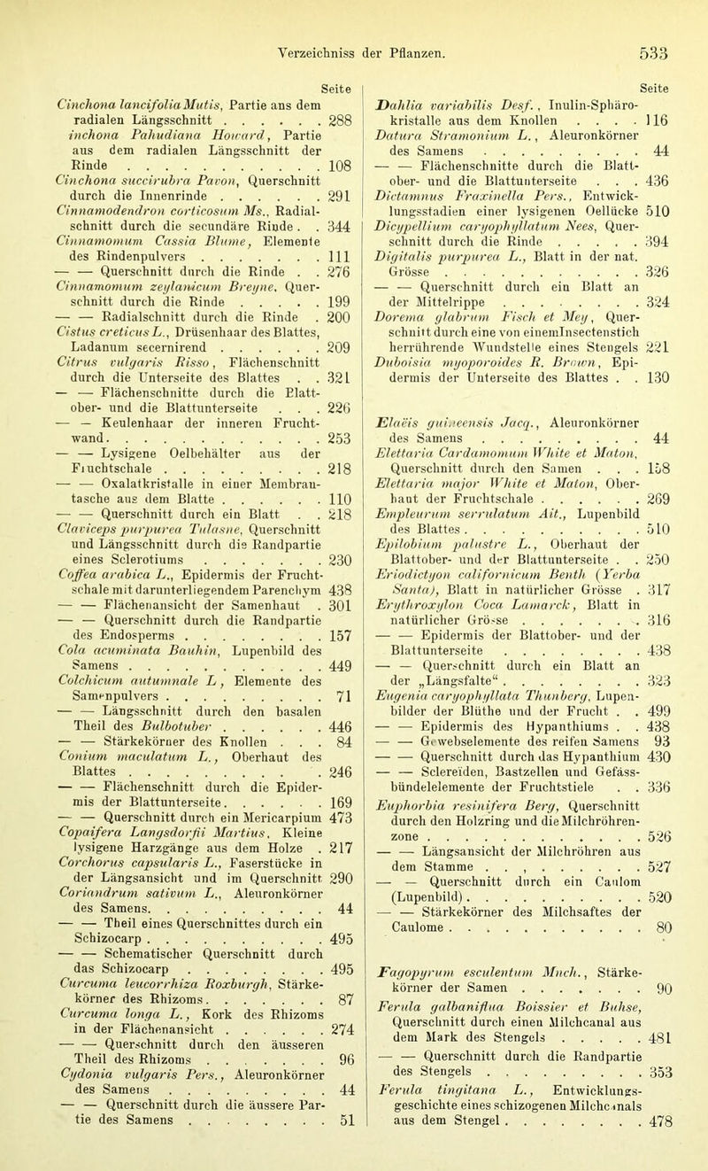 Seite Cinchona lancifoUaMutis, Partie ans dem radialen Längsschnitt 288 inchotia Pahudiana Howard, Partie aus dem radialen Längsschnitt der Rinde 108 Cinchona succirubra Pavon, Querschnitt durch die Innenrinde 291 Cinnamodendron corticosum Ms., Radial- schnitt durch die secundäre Rinde. . 344 Cinnamomum Cassia Blume, Elemente des Rindenpulvers 111 — — Querschnitt durch die Rinde . . 276 Cinnamomum zeylamcum Breyne, Quer- schnitt durch die Rinde 199 — — Radialschnitt durch die Rinde . 200 Cistus creticus L., Drüsenhaar des Blattes, Ladanum secernirend 209 Citrus vulgaris Risso, Flächenschnitt durch die Unterseite des Blattes . .321 — — Flächenschnitte durch die Blatt- ober- und die Blattunterseite . . . 226 — — Keulenhaar der inneren Frucht- wand 253 — — Lysigene Oelbehälter aus der Fjucbtschale 218 — — Oxalatkristalle in einer Membrau- tasche aus dem Blatte 110 Querschnitt durch ein Blatt . . 218 Clav iceps pur pur ea l'ulasne, Querschnitt und Längsschnitt durch die Randpartie eines Sclerotiums 230 Cofi'ea arabica L., Epidermis der Frucht- schale mit darunterliegendem Parenchym 438 — — Flächenansicht der Samenhaut . 301 — — Querschnitt durch die Randpartie des Endosperms 157 Cola acuminata Bauhin, Lupenbild des Samens 449 Colchicum autumnale L, Elemente des Samrnpulvers 71 — — Längsschnitt durch den basalen Theil des Bulbotuber 446 — — Stärkekörner des Knollen ... 84 Conium maculatum L., Oberhaut des Blattes . 246 — — Flächenschnitt durch die Epider- mis der Blattunterseite 169 — — Querschnitt durch ein Mericarpium 473 Copaifera Langsdorßi Martins. Kleine lysigene Harzgänge aus dem Holze . 217 Corchorus capsularis L., Faserstücke in der Längsansicht und im Querschnitt 290 Corinndrum sativum L., Aleuronkörner des Samens 44 — — Theil eines Querschnittes durch ein Schizocarp 495 — — Schematischer Querschnitt durch das Schizocarp 495 Curcuma leucorrhiza Roxburgh, Stärke- körner des Rhizoms 87 Curcuma longa L., Kork des Rhizoms in der Flächenansicht 274 — — Querschnitt durch den äusseren Theil des Rhizoms ... .... 96 Cydonia vulgaris Pers., Aleuronkörner des Samens 44 — — Querschnitt durch die äussere Par- tie des Samens 51 Seite Dahlia variabilis Desf., Inulin-Sphäro- kristalle aus dem Knollen . . . .116 Datura Stramonium L., Aleuronkörner des Samens 44 — — Flächenschnitte durch die Blatt- ober- und die Blattuiiterseite . . . 436 Dictamnus Fraxinella Pers., Entwick- lungsstadien einer lysigenen Oellücke 510 Dicypdlium caryophyllatum Nees, Quer- schnitt durch die Rinde 394 Digitalis purpurea L., Blatt in der nat. Grösse 326 — — Querschnitt durch ein Blatt an der Mittelrippe 324 Dorema glabrum Fisch et Mey, Quer- schnitt durch eine von einemlnsectenstich herrührende Wundstelle eines Stengels 221 Duboisia myoporoides R. Brown, Epi- dermis der Unterseite des Blattes . . 130 Elaeis gui.ieensis Jacq., Aleuronkörner des Samens 44 Elettaria Cardamomum White et Maton, Querschnitt durch den Samen . . . 158 Elettaria 7najor White et MaUni, Ober- haut der Fruchtschale 269 Etnpleurum serrulatum Ait., Lupenbild des Blattes 510 Epilobium palustre L., Oberhaut der Blattober- und der Blattunterseite . . 250 Eriodictyon californicum Benth (Yerba Santa), Blatt in natürlicher Grösse . 317 Erythroxylon Coca Lamarck, Blatt in natürlicher Grösse 316 — — Epidermis der Blattober- und der Blattunterseite 438 — — Querschnitt durch ein Blatt an der „Längsfalte“ 323 Eugenia caryophyllata Thunberg, Lupen- bilder der Blüthe und der Frucht . . 499 — — Epidermis des Hypanthiums . . 438 — — Gcwebselemente des reifen Samens 93 — — Querschnitt durch das Hypanthium 430 — — Sclereiden, Bastzellen und Gefäss- bündelelemente der Fruchtstiele . . 336 Eiq)horbia resinifera Berg, Querschnitt durch den Holzring und die Milchröhren- zone .... 526 — — Längsansicht der Milchröhren aus dem Stamme . . , 527 — — Querschnitt durch ein Caulom (Lupenbild) 520 — — Stärkekörner des Milchsaftes der Caulome 80 Fagopyrum esculentum Much., Stärke- körner der Samen ....... 90 Ferula galbaniftua Boissier et Buhse, Querschnitt durch einen Milchcanal aus dem Mark des Stengels 481 — — Querschnitt durch die Randpartie des Stengels 353 Ferula tingitana L., Entwicklungs- geschichte eines schizogenen Milche mals aus dem Stengel 478