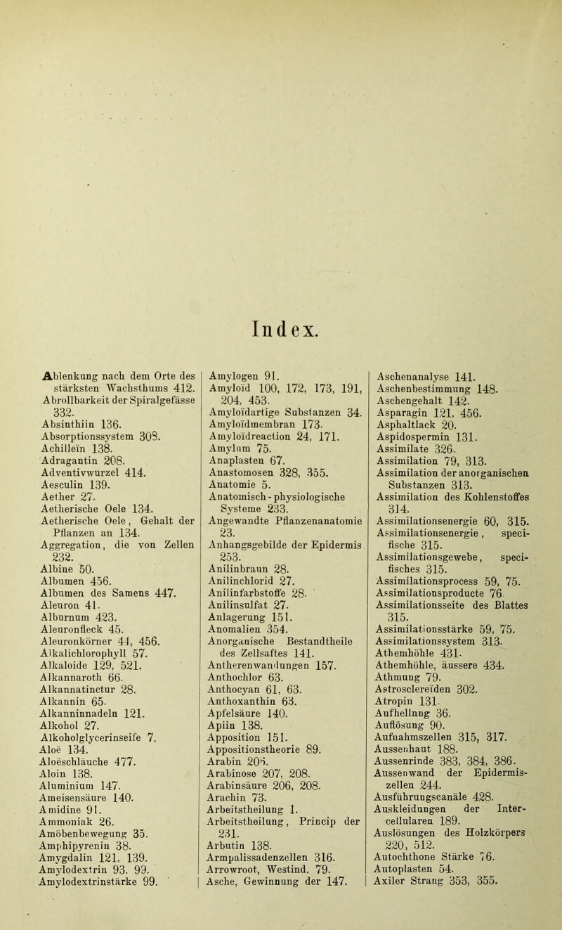 AblenkuDg nach dem Orte des stärksten Wachsthums 412. Abrollbarkeit der Spiralgefässe 332. Absinthiin 136. Absorptionssystem 303. Achillein 138. Adragantin 208. Adventivwurzel 414. Aesculin 139. Aelher 27. Aetherische Oele 134. Aetherische Oele , Gehalt der Pflanzen an 134. Aggregation, die von Zellen 2‘-12 Albine 50. Albumen 456. Albumen des Samens 447. Aleuron 41. Albumum 423. Aleuronfleck 45. Aleuronkörner 44, 456. Alkaliehlorophyll 57. Alkaloide 129, 521. Alkannaroth 66. Alkannatinctur 28. Alkannin 65. Alkanninnadeln 121. Alkohol 27. Alkoholglycerinseife 7. Aloe 134. Aloeschläuche 477. Aloin 138. Aluminium 147. Ameisensäure 140. Amidine 91. Ammoniak 26. Amöbenbewegung 35. Amphipyrenin 38. Amygdalin 121, 139. Amylodextrin 93. 99. Index. Amylogen 91. Amyloid 100, 172, 173, 191, 204, 453. Amyloidartige Substanzen 34. Amyloidmembran 173. Amyloidreaction 24, 171. Amylum 75. Anaplasten 67. Anastomosen 328, 355. Anatomie 5. Anatomisch - physiologische Systeme 233. Angewandte Pflanzenanatomie 23. Anhangsgebilde der Epidermis 253. Anilinbraun 28. Anilinchlorid 27. Anilinfärbstolfe 28. Anilinsulfat 27. Anlagerung 151. Anomalien 354. Anoi’ganische Bestandtheile des Zellsaftes 141. Antherenwandungen 157. Anthochlor 63. Anthocyan 61, 63. Anthoxanthin 63. Apfelsäure 140. Apiin 138. Apposition 151. Appositionstheorie 89. Arabin 206. Arabinose 207, 208. Arabinsäure 206, 208. Arachin 73. Arbeitstheilung 1. Arbeitstheilung, Princip der 231. Arbutin 138. Armpalissadenzellen 316. Arrowroot, Westind. 79. Aschenanalyse 141. Aschenbestimmung 148. Aschengehalt 142. Asparagin 121. 456. Asphaltlack 20. Aspidospermin 131. Assimilate 326. Assimilation 79, 313. Assimilation der anorganischen Substanzen 313. Assimilation des Kohlenstoffes 314. Assimilationsenergie 60, 315. Assimilationsenergie, speci- flsche 315. Assimilationsgewebe, speci- fisches 315. Assimilationsprocess 59, 75. Assimilationsproducte 76 Assimilationsseite des Blattes 315. Assimilationsstärke 59, 75. Assimilationssystem 313. Atbemhöhle 431- Athemhöhle, äussere 434. Athmung 79. Astrosclerei'den 302. Atropin 131. Aufhellnng 36. Auflösung 90. Aufnahmszellen 315, 317. Aussetihaut 188. Aussenrinde 383, 384, 386. Aussen wand der Epidermis- zellen 244. Ausführungscanäle 428. Au.skleidungen der Inter- cellularen 189. Auslösungen des Holzkörpers 220, 512. Autochthone Stärke 76. Autoplasten 54.
