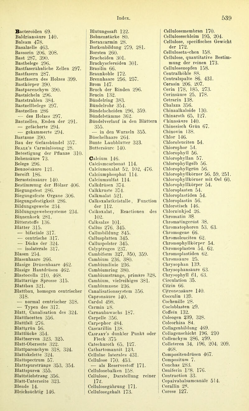 Bactero'iden 69. Baldriansäure 140. Balsam 478. Basalzelle 463. Bassorin 206, 208. Bast 287, 390. Bastbelege 296. Bastfaserähnliche Zellen 297. Bastfasern 287. Bastfasern des Holzes 399. Bastkörper 390. Bastparenchym 390. Bastsicheln 296. Baststrahlen 384. Bastzellbelege 297. Bastzellen 286 — des Holzes 297. Bastzellen, Enden der 291. — gefächerte 294. — gekammerte 294. Bastzone 390. Bau der Gefässbiindel 357. Beale’s Carmiulösuug 28. Belestigung der Pflanze 310. Behensäure 73. Belege 296. Benzoesäure 121. Bereift 186. Bernsteinsäure 140. Bestimmung der Hölzer 406. Biegungsfest 286. Biegungsfeste Organe 306. Biegungsfestigkeit 286. Bildungsgewebe 234. Bildungsgewebesysteme 234. Binnenkork 281. Bitterstoffe 136. Blätter 315. — bifaciale 317. .— centrische 317. — Dicke der 324. — isolaterale 317. Blasen 254. Blasenhaare 266. Blasige Drüsenhaare 462. Blasige Hautdrüsen 462. Blastocolla 210, 468. Blattartige Sprosse 315. Blattbau 321. Blattbau, homogen centrischer 318. .— normal centrischer 318. — Typen des 317. Blatt, Canalisation des 324. Blattfacetten 356. Blattfall 276. Blatturün 56. Blattlücke 354. Blattnerven 323, 325. Blatt-Oberseite 322. Blattparenchym 318, 324. Blattskelette 324. Blattspectrum 57. Blattspurstränge 353, 354. Blattspuren 355. Blattstielstrang 356. Blatt-Unterseite 323. Blende 14. Bleichsüchtig 146. Blutungssaft 122. Bohnenstärke 80. Boraxcarmin 28. Borkenbildung 279, 281. Borsten 260. Bracheiden 301. Brachysclereiden 301. Brasilin 66. Braunkohle 172. Brennhaare 256, 257. Brom 147. Bruch der Rinden 296. Brucin 132. Bündelring 383. Bündelrohr 354. Bündelscheiden 296, 359. Bündelstämme 362. Bündelverlauf in den Blättern 355. — in den Wurzeln 355. Büschelhaare 264. Bunte Laubblätter 323. Buttersäurc 140. Calcium 146. Calciumcarbonat 114. Calciumoxalat 52, 102, 476. Calciumphosphat 114. Calciumsulfat 114. Calkdrüsen 374. Calkkruste 374. Calkmalat 521. Calkoxalatkristalle, Function der 112. Calkoxalat, Eeactionen des 102. Calksalze 101. Callus 276, 345. Callusbildung 345. Callusplatten 345. Calluspolster 345. Calyptrogen 237. Cambiform 327, .350, 359. Cambium 236, 380. Cambiumlinie 236. Cambiumring 380. Cambiumstränge, primäre 328. Cambium, vielreihiges 381. Cambiumzone 236. Canalisationssy.stem 356. Capronsäure 140. Cardol 498. Carmin t;8. Carnaubawachs 187. Carpelle 356. Carpnphor 484. Cascarillin 138. Caspaey’s dunkler Punkt oder Fleck 375 Catechuroth 65, 127. Cathartomannit 123. Cellulae laterales 431. Cellulose 170, 453. — als Reservestoff 171. Cellulosebalken 158. Cellulose, Darstellung reiner 172. Cellulosegälu’ung 171. Cellulosegehalt 173. Cellulosemembran 170. Celluloseschleim 195, 204. Cellulose, speciflsches Gewicht der 172. Celluloseta.'chen 158. Cellulose, quantitative Bestim- mung der reinen 173. Cellulosezopfen 158. Centralhöhle 88. Centralspalte 86, 431. Cerasin 206, 207. Cerin 178, 185, 273. Cerinsäure 25, 178. Cetrarin 138. Chalaza 356. Chinaalkaloide 130. Chinaroth 65, 127. Chinasäure 140. Chinesisch Grün 67. Chinovin 138. Chlor 146. Chloroleuciten 54. Chlorophor 54. Chlorophyll 56. Chlorophyllan 57. Chlorophyllgelb 56. Chlorophyllgrün 56. Chlorophyllkörner 56, 59, 251. Chlorophyllkörner mit Oel 60. Chlorophyllkörper 54. Chloroplasten 54. Chloroplastiden 54. Chloroplastin 56. Chlorotisch 146. Chlorzinkjod 26. Chromatin 38. Chromatingerüst 38. Chromatophoren 53, 63. Chromogene 66. Chromoleuciten 62. Chroniophyllkörper 54. Chromopiasten 54, 62. Chromoplastiden 62. Chromsäure 25. Chrysophan 139. Chrysophansäure 63. Chry.«ophyll 61, 63. Circulation 35. Citrin 66. Citronensäure 140. Cocculin 139. Cochenille 28. Coeloblasten 29. Coffein 132. Coleogen 239, .328. Coleorhiza 84. Collagenbildung 469. Collagenschicht 196, 210 Collenchym 286, 299. Colleteren 34, 196, 204, 209, 468. Compositendrüsen 467. Compositum 7. Conchas 283. Coniferin 138, 176. Contraction 33. Copaivabalsamcanäle 514. Corallin 28. Corese 127.