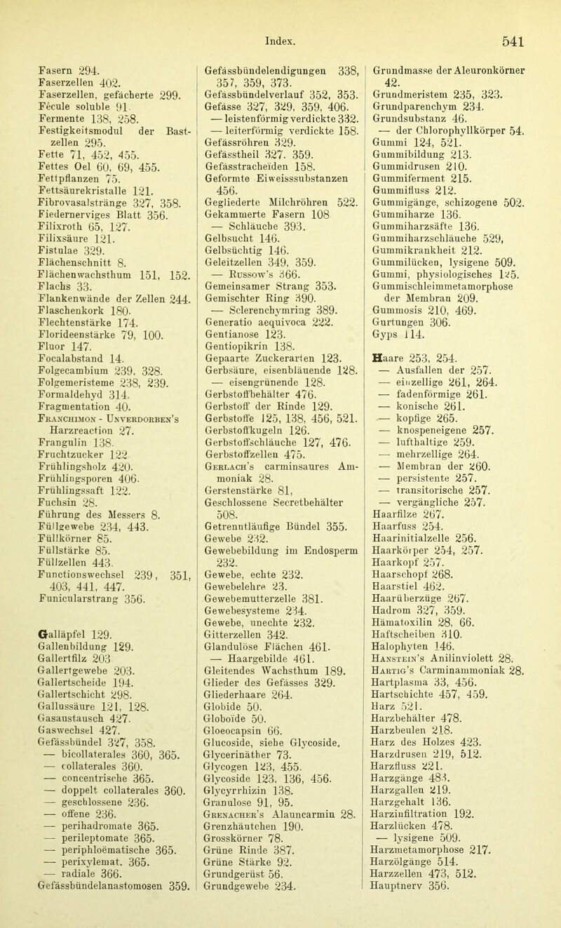 Fasern 294. Faserzellen 402. Faserzellen, gefächerte 299. Fecule soluble 91- Fermente 138, 258. Festigkeitsmodul der Bast- zellen 295. Fette 71, 452, 455. Fettes Oel 60, 69, 455. Fettpflanzen 75. Fettsäurekristalle 121. Fibrovasalstränge 327, 358. Fiedernerviges Blatt 356. Filixroth 65, 127. Filixsäure 121. Fistulae 329. Flächenschnitt 8. Flächenwachsthum 151, 152. Flachs 33. Flankenwände der Zellen 244. Flaschenkork 180- Flechtenstärke 174. Florideenstärke 79, 100. Fluor 147. Focalabstand 14. Folgecambium 239, 328. Folgemeristeme 238, 239. Formaldehyd 314. Fragmentation 40. Fraxchimon - Unveedoeben’s Harzreaction 27. Frangulin 138. Fruchtzucker 122 Frühlingsholz 420. Frühlingsporen 406. Frühlingssaft 122. Fuchsin 28. Führung des Messers 8. Füllgewebe 234, 443. Füllkörner 85. Füllstärke 85. Füllzellen 443. Functionswechsel 239, 351, 403, 441, 447. Funicularstrang 356. Galläpfel 129. Gallenbildung 129. Gallertfilz 203 Gallertgewebe 203. Gallertscheide 194. Gallertschicht 298. Gallussäure 121, 128. Gasaustausch 427. Gas Wechsel 427. Gefässbündel 327, 358. — bicollaterales 360, 365. — tollaterales 360. — concentrische 365. — doppelt collaterales 360- — geschlossene 236. — offene 236. — perihadromate 365. — perileptomate 365. — periphloematische 365. — perixylemat. 365. — radiale 366. Gefässbündelanastomosen 359. Gefässbüudelendigungen 338, 357, 359, 373. Gefässbündelverlauf 352, 353. Gefässe 327, 329, 359, 406. — leistenförmig verdickte 332. — leiterförmig verdickte 158. Gefässröhren 329. Gefässtheil 327. 359. Gefässtracheiden 158. Geformte Eiweisssubstanzen 456. Gegliederte Milchröhren 522. Gekammerte Fasern 108 — Schläuche 393. Gelbsucht 146. Gelbsüchtig 146. Geleitzellen 349, 359. — Eussow’s 366. Gemeinsamer Strang 353. Gemischter Ring 390. — Sclerenchymring 389. Generatio aequivoca 222. Gentianose 123. Gentiopikrin 138. Gepaarte Zuckerarten 123. Gerbsäure, eisenbläuende 128. — eisengrünende 128. Gerbstotfbehälter 476. Gerbstoff der Rinde 129. Gerbsfoffe 125, 138, 456, 521. Gerbstoffkugeln 126. Gerbstoffschläuche 127, 476. ! Gerbstoffzelleu 475. Geelach’s carminsaures Am- moniak 28. Gerstenstärke 81, Geschlossene Secretbehälter 508. Getrenntläufige Bündel 355. Gewebe 232. Gewebebildung im Endosperm 232. Gewebe, echte 232. Gewebelehre 23. Gewebemutterzelle 381. Gewebesysteme 234. Gewebe, unechte 232. Gitterzellen 342. Glandulöse Flächen 461. — Haargebilde 461. Gleitendes Wachsthum 189. Glieder des Gefässes 329. Gliederhaare 264. Globide 50. Globoide 50. Gloeocapsin 66. Glucoside, siehe Glycoside. Glycerinäther 73. Glycogen 123, 455. Glycoside 123, 136, 456. Glycyrrhizin 138. Granulöse 91, 95. Geenachee’s Alauncarmin 28. Grenzhäutchen 190. Grosskörner 78. Grüne Rinde 387. Grüne Stärke 92. Grundgerüst 56. Grundgewebe 234. Grundmasse der Aleuronkörner 42. Grundmeristem 235, 323. Grundparenchym 234. Grundsubstanz 46. — der Chlorophyllkörper 54. Gummi 124, 521. Gummibildung 213. Gummidrusen 210. Gummiferment 215. Gummifluss 212. Gummigänge, schizogene 502. Gummiharze 136. Gummiharzsäfte 136. Gummiharzschläuche 529, Gummikrankheit 212. Gummilückeo, lysigene 509. Gummi, physiologisches l25. Gummischleimmetamorphose der Membran 209. Gummosis 210, 469. Gurtungen 306. Gyps fl4. Haare 253, 254. — Ausfallen der 257. — einzellige 261, 264. — fadenförmige 261. — konische 261. •— kopfige 265. — knospeneigene 257. — lufthaltige 259. — mehrzellige 264. — Membran der 260. — persistente 257. — transitorische 257. — vergängliche 257. Haarfilze 267. Haarfuss 254. Haarinitialzelle 256. Haarköiper 254, 257. Haarkopf 257. Haarschopf 268. Haarstiel 462. Haarüberzüge 267. Hadrom 327, 359. Hämatoxilin 28, 66. Haftscheiben 310. Halophyten 146. Hanstein’s Anilinviolett 28. Haetig’s Carminammoniak 28. Hartplasma 33, 456. Hartschichte 457, 459. Harz 521. Harzbehälter 478. Harzbeulen 218. Harz des Holzes 423. Harzdrusen 219, 512. Harzfiuss 221. Harzgänge 48.3. Harzgallen 219. Harzgehalt 136. Harziufiltration 192. Harzlücken 478. — lysigene 509. Harziuetamorphose 217. Harzölgänge 514. Harzzelleu 473, 512. Hauptnerv 356.