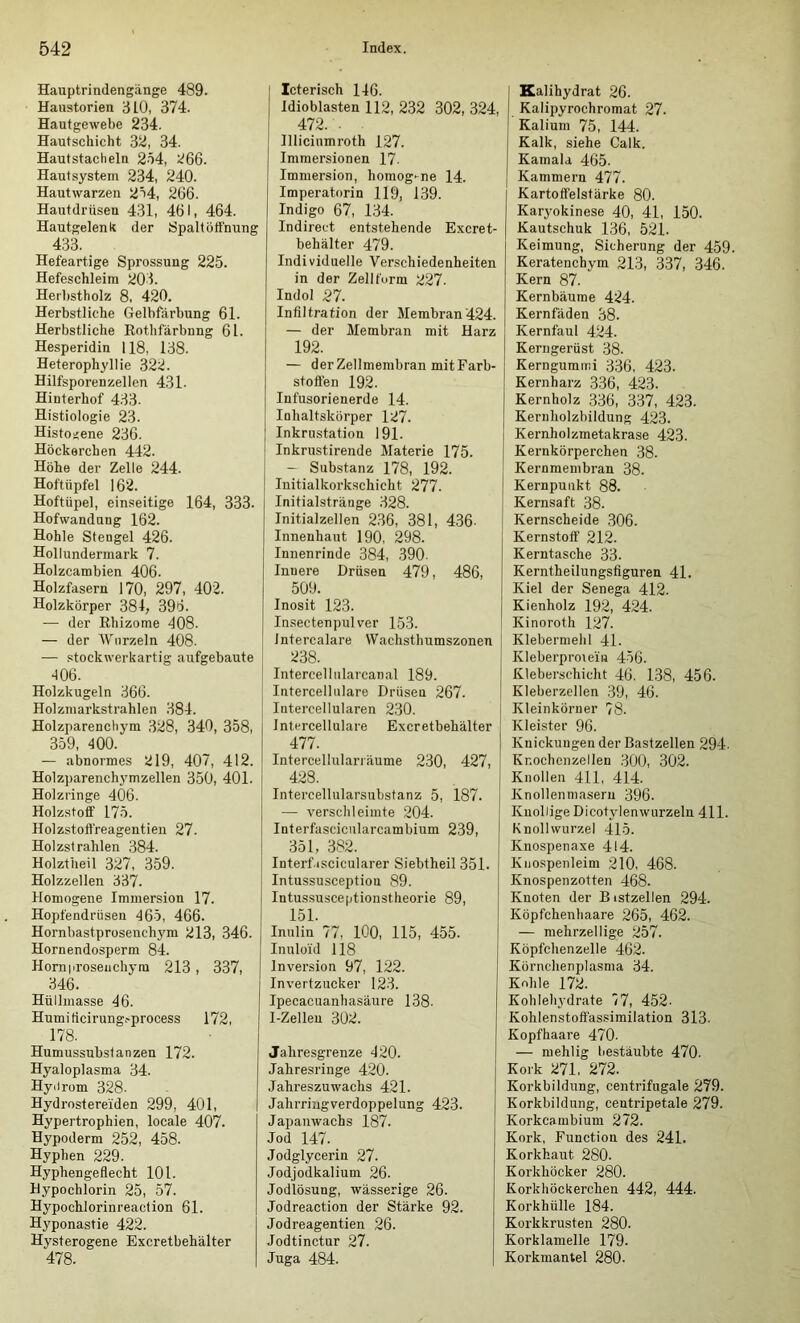 Hauptrindengänge 489. Haustorien ijlO, 374. Hautgewebe 234. Hautschicht 32, 34. Hautstacheln 254, 266. Hautsystem 234, 240. Hautwarzen 254, 266. Hautdrüsen 431, 461, 464. Hautgelenk der 8palt Öffnung 433. Hefeartige Sprossung 225. Hefeschleim 203. Heibstholz 8, 420. Herbstliche Gelbfärbung 61. Herbstliche Rothfärbnng 61. Hesperidin 118, 138. Heterophyllie 322. Hilfsporenzellen 431. Hinterhof 433. Histiologie 23. Histoijene 236. Höckerchen 442. Höhe der Zelle 244. Hoftüpfel 162. Hoftüpel, einseitige 164, 333. Hofwandnng 162. Hohle Stengel 426. Hollundermark 7. Holzcambien 406. Holzfasern 170, 297, 402. Holzkörper 381, 396. — der Rhizome 408. — der Wurzeln 408. — stockwerkartig aufgebaute 406. Holzkugeln 366. Holzmarkstrahlen 384. Holzparenchym 328, 340, 358, 359, 400. — abnormes 219, 407, 412. Holzparenchymzellen 350, 401. Holzringe 406. Holzstoff 175. Holzstoft'reagentien 27. Holzstrahlen 384. Holztheil 327, 359. Holzzellen 337. Homogene Immersion 17. Hopfendriisen 465, 466. Hornbastprosenchym 213, 346. Hornendosperm 84. Horn|irosenchyra 213 , 337, 346. Hüllmasse 46. Humiticirung.'process 172, 178. Humussubstanzen 172. Hyaloplasma 34. Hyiirom 328. Hydrostereiden 299, 401, Hypertrophien, locale 407. Hypoderm 252, 458. Hyphen 229. Hyphengeflecht 101. Bypochlorin 25, 57. Hypochlorinreaction 61. Hyponastie 422. Hysterogene Excretbehälter 478. Icterisch 146. Idioblasten 112, 232 302, 324, 472. . Illicinmroth 127. Immersionen 17- Immersion, homog'-ne 14. Imperatorin 119, 139. Indigo 67, 134. Indirect entstehende Excret- behälter 479. Individuelle Verschiedenheiten in der Zellt'urm 227. Indol 27. Infiltration der Membran 424. — der Membran mit Harz 192. — der Zellmembran mit Farb- stoflen 192. Infusorienerde 14. Inhaltskörper 127. Inkrustation 191. Inkrustirende Materie 175. — Substanz 178, 192. Initialkorkschicht 277. Initialstränge 328. Initialzellen 236, 381, 436- Innenhaut 190, 298. Innenrinde 384, .390. Innere Drüsen 479, 486, 509. Inosit 123. Insectenpulver 153. Intercalare Wachsthumszonen 238. Intercellularcanal 189. Intercellulare Drüsen 267. Intercellularen 230. Intercellulare Excretbehälter 477. Intercellulariäume 230, 427, 428. Intercellularsubstanz 5, 187. — verschleimte 204. Interfascicularcambium 239, 351, 382. Interftscicularer Siebtheil 351. Intussusceptiou 89. Intussusceptionstheorie 89, 151. Inulin 77, 100, 115, 455. Inuloid 118 Inversion 97, 122. Invertzucker 123. Ipecacuanhasäure 138. I-Zellen 302. Jahresgrenze 420. Jahresringe 420. Jahreszuwachs 421. Jalirriugverdoppelung 423. Japanwachs 187. Jod 147. Jodglycerin 27. Jodjodkalium 26. Jodlösung, wässerige 26. Jodreaction der Stärke 92. Jodreagentien 26. Jodtinctnr 27. Juga 484. Kalihydrat 26. Kalipyrochromat 27. Kalium 75, 144. Kalk, siehe Calk. Kamala 465. Kammern 477. Kartoffelstärke 80. Karyokinese 40, 41, 150. Kautschuk 136, 521. Keimung, Sicherung der 459 Keratenchym 213, 337, 346. Kern 87. Kernbäume 424. Kernfäden 38. Kernfaul 424. Kerngerüst 38. Kerngummi 336, 423. Kernharz 336, 423. Kernholz 336, 337, 423. Keruliolzbildung 423. Kernholzmetakrase 423. Kernkörperchen 38. Kernmembran 38. Kernpunkt 88. Kernsaft 38. Kernscheide 306. Kernstolf 212. Kerntasche 33. Kerntheilungsfiguren 4L Kiel der Senega 412. Kienholz 192, 424. Kinoroth 127. Klebermehl 41. Kleberproieiii 456. Kleberschicht 46. 138, 456. Kleberzellen 39, 46. Kleinkörner 78. Kleister 96. Knickungen der Bastzellen 294. Knocbonzellen 300, 302. Knollen 411, 414. Knollenmasern 396. Knollige Dicotylenwurzeln 411. Knollwurzel 415. Knospenaxe 414. Kiiospenleim 210, 468. Knospenzotten 468. Knoten der Bistzellen 294. Köpfchenhaare 265, 462. — mehrzellige 257. Köpfchenzelle 462. Körnchenplasma 34. Kohle 172. Kohlehydrate 77, 452- Kohlenstoftässimilation 313. Kopfhaare 470. — mehlig bestäubte 470. Kork 271, 272. Korkbildung, centrifugale 279. Korkbildung, centripetale 279. Korkcambium 272. Kork, Function des 241. Korkhaut 280. Korkhöcker 280. Korkhöckerchen 442, 444. Korkhülle 184. Korkkrusten 280. Korklamelle 179. Korkmantel 280.