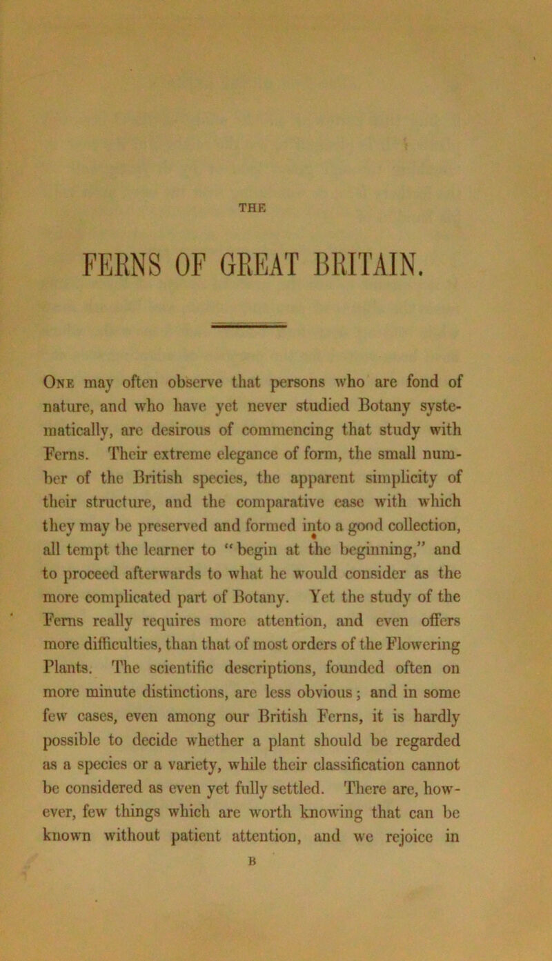 THE FERNS OF GREAT BRETAIN. One may often observe that persons who are fond of nature, and who have yet never studied Botany syste- matically, arc desirous of commencing that study with Ferns. Their extreme elegance of form, the small num- ber of the British sj)ecics, the apparent simplicity of their structure, and the comparative ease with which they may be preserved and formed into a good collection, all tempt the learner to “ begin at the beginning,” and to proceed afterwards to what he would consider as the more complicated part of Botany. Yet the study of the Ferns really requires more attention, and even oflPers more ditficulties, than that of most orders of the Flowering Plants. The scientific descriptions, founded often on more minute distinctions, are less obvious; and in some few cases, even among our British Ferns, it is hardly possible to decide whether a plant should be regarded as a s|)ecies or a variety, while their classification cannot be considered as even yet fully settled. There are, how’- ever, few things which arc w^orth knowing that can be known without patient attention, and we rejoice in B