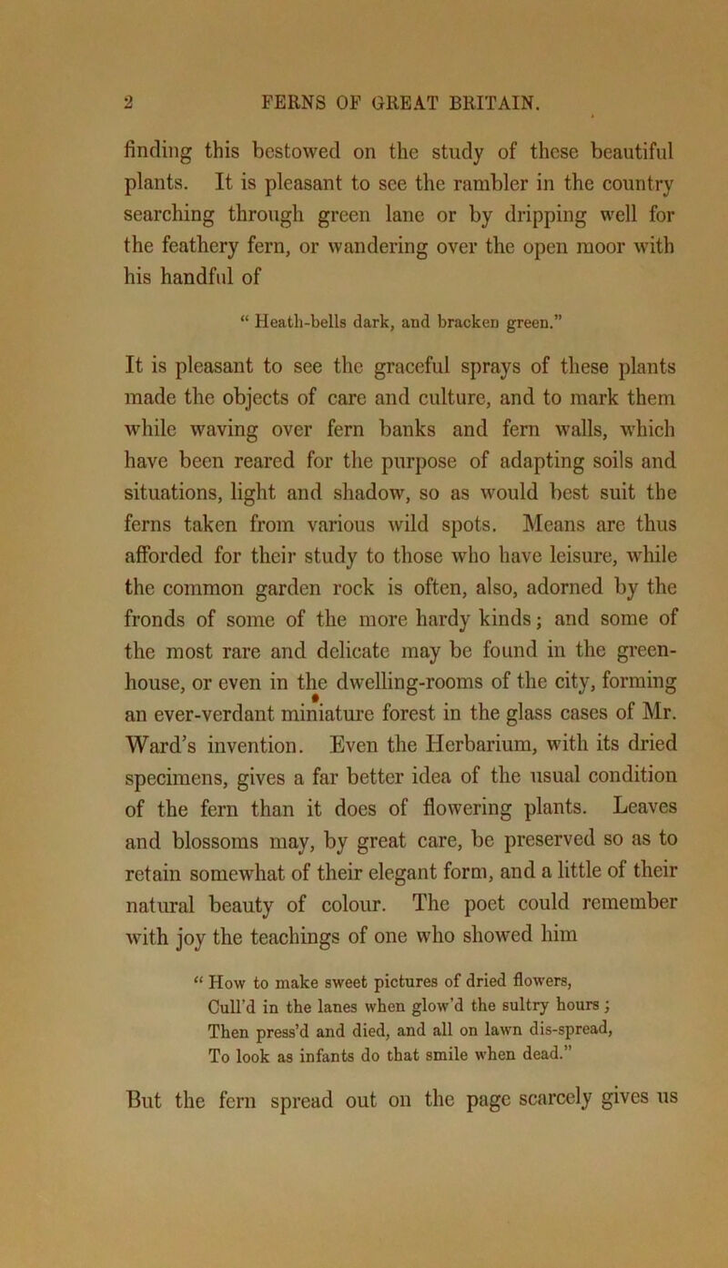 finding this bestowed on the study of these beautiful plants. It is pleasant to see the rambler in the country searching through green lane or by dripping well for the feathery fern, or wandering over the open moor with his handful of “ Heath-bells dark, and bracken green.” It is pleasant to see the graceful sprays of these plants made the objects of care and culture, and to mark them wdiile waving over fern banks and fern walls, which have been reared for the purpose of adapting soils and situations, light and shadow, so as would best suit the ferns taken from various wild spots. Means are thus afforded for their study to those who have leisure, while the common garden rock is often, also, adorned by the fronds of some of the more hardy kinds; and some of the most rare and delicate may be found in the green- house, or even in the dwelling-rooms of the city, forming an ever-verdant miniature forest in the glass cases of Mr. Ward’s invention. Even the Herbarium, with its dried specimens, gives a far better idea of the usual condition of the fern than it does of flowering plants. Leaves and blossoms may, by great care, be preserved so as to retain somewhat of their elegant form, and a little of their natural beauty of colour. The poet could remember with joy the teachings of one who showed him “ How to make sweet pictures of dried flowers. Cull’d in the lanes when glow’d the sultry hours ; Then press’d and died, and all on lawn dis-spread. To look as infants do that smile when dead.” But the fern spread out on the page scarcely gives us
