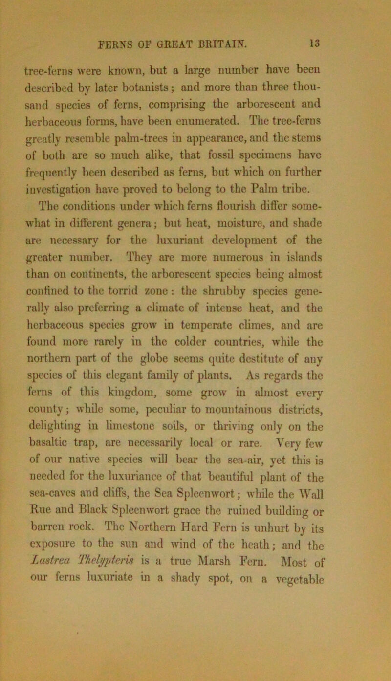 troe-ferns were known, but a large number have been described by later botanists; and more than three thou- sand species of ferns, comprising the arborescent and herbaceous forms, have been enumerated. The tree-ferns greatly resemble palm-trees in appearance, and the stems of both are so much alike, that fossil specimens have frequently been described as ferns, but which on further investigation have proved to belong to the Palm tribe. The conditions under which fenis flourish differ some- what in different genera; but heat, moisture, and shade are necessary for the luxuriant development of the greater number. They are more numerous in islands than on continents, the arborescent species being almost confined to the torrid zone; the shrubby species gene- rally also preferring a climate of intense heat, and the herbaceous species grow in temperate climes, and are found more rarely in the colder countries, while the northern part of the globe seems quite destitute of any species of this elegant family of plants. As regards the ferns of this kingdom, some grow in almost every county; while some, peculiar to mountainous districts, delighting in limestone soils, or thriving only on the basaltic trap, are necessarily local or rare. Very few of our native species will bear the sea-air, yet this is needed for the luxuriance of that beautibd plant of the sea-caves and cliffs, the Sea Spleenwort; while the Wall Rue and Black Spleenwort grace the ruined b\iilding or barren rock. The Northern Hard Fern is unhurt by its ex[)osure to the sun and wind of the heath; and the J.astrca Thelt/pteris is a true Marsh Fern. Most of our ferns luxuriate in a shady spot, on a vegetable