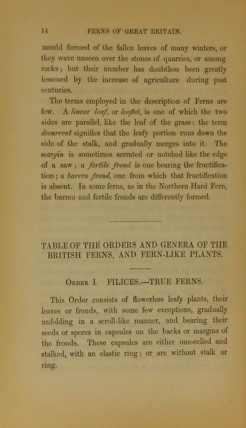 mould formed of the fallen leaves of many winters, or they wave unseen over the stones of quarries, or among rocks; but their number has doubtless been greatly lessened by the increase of agricidture during past centuries. The terms employed in the description of Ferns arc few. A linear leaf, or leaflet, is one of which the two sides are parallel, like the leaf of the grass: the term decurrent signifies that the leafy portion runs down the side of the stalk, and gradually merges into it. The margin is sometimes serrated or notched like the edge of a saw ; a fertile frond is one bearing the fructifica- tion ; a barren frond, one from which that fructification is absent. In some ferns, as in the Northern Hard Fern, the barren and fertile fronds arc differently formed. TABLE OF THE ORDERS AND GENERA OF THE BRITISH FERNS, AND FERN-LIKE PLANTS. Order I. FILICES.—TRUE FERNS. This Order consists of flowerless leafy plants, their leaves or fronds, with some few exceptions, gradually unfolding in a scroll-like manner, and bearing their seeds or spores in capsules on the backs or margins of the fronds. These capsules are either one-cellcd and stalked, with an elastic ring; or are without stalk or