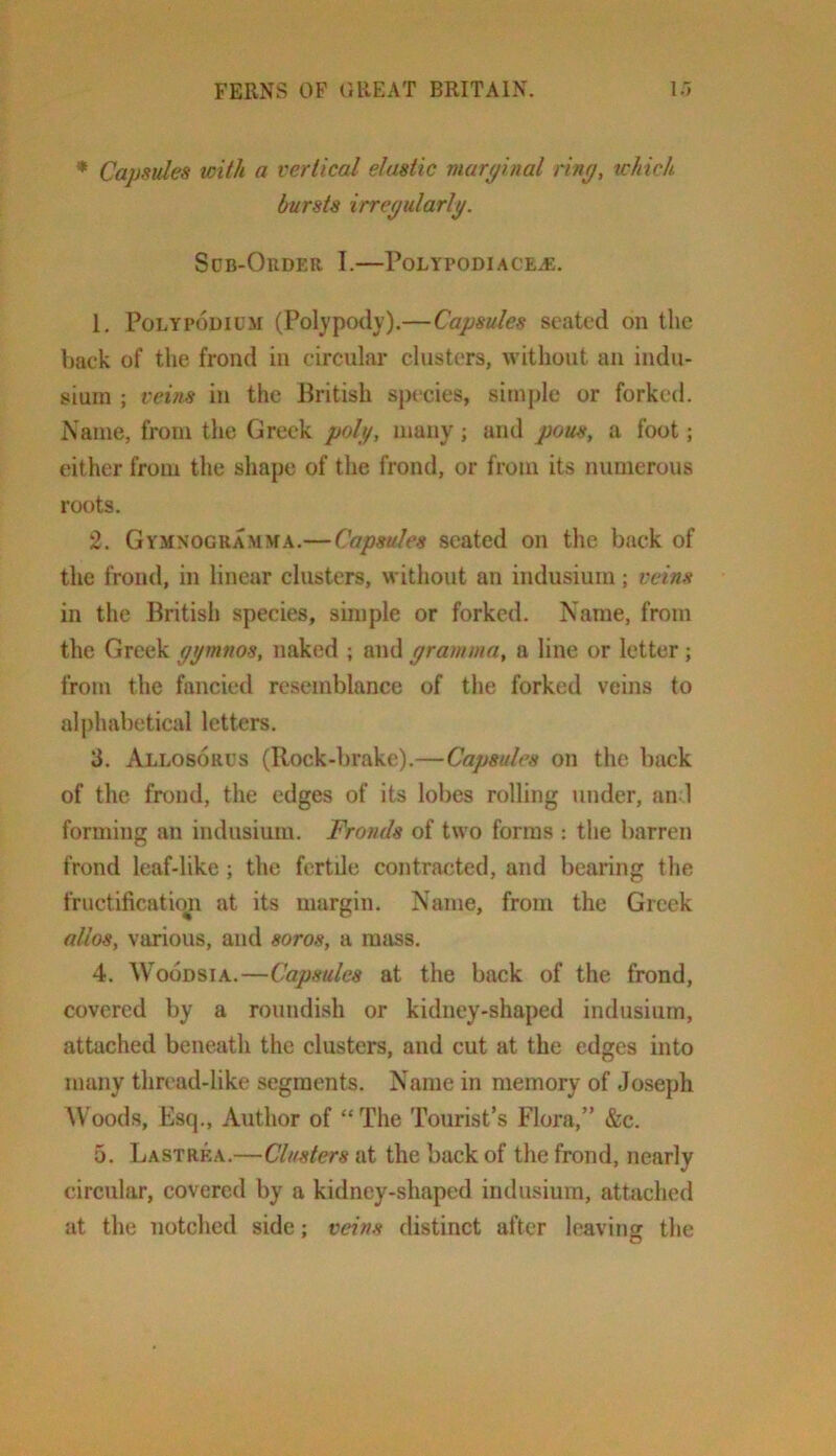 * Capsules loith a vertical elastic marginal ring, which bursts irregularly. SdB-OrDER I. P0LYP0DI.ACE.f:. 1. PoLYPouiUM (Polypody).—Capsules seated on the back of the frond in circular clusters, without an indu- sium ; veins in the British sj)ecies, simple or forked. Name, from the Greek polg, many; and pous, a foot; either from the shape of the frond, or from its numerous roots. 2. Gymnogramma.—Capsules seated on the back of the frond, in linear clusters, without an indusium; veins in the British species, simple or forked. Name, from the Greek ggmnos, naked ; and gramma, a line or letter; from the fancied resemblance of the forked veins to al|)habetical letters. 3. Allosorus (Rock-brake).—Capsules on the back of the frond, the edges of its lobes rolling under, an 1 forming an indusium. Fronds of two forms : tlie barren frond leaf-like; the fertile contracted, and bearing the fruetificatio^n at its margin. Name, from the Greek alios, various, and soros, a mass. 4. WooDSiA.—Capsules at the back of the frond, covered by a roundish or kidney-shaped indusium, attached beneath the clusters, and cut at the edges into many thread-like segments. Name in memory of Joseph AVoods, Esq., Author of “ The Tourist’s Flora,” &c. 5. Lastrea.—Clusters at the back of the frond, nearly circular, covered by a kidney-shaped indusium, attached at the notched side; veins distinct after leaving the