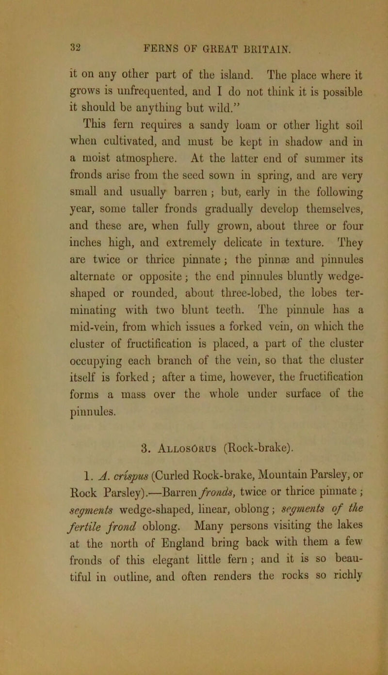 it on any other pai’t of the island. The place where it grows is unfrequented, and I do not think it is possible it should be anything but wild.” This fern requires a sandy loam or other light soil when cultivated, and must be kept in shadow and in a moist atmosphere. At the latter end of summer its fronds arise from the seed sown in spring, and are very small and usually barren ; but, early in the following year, some taller fronds gradually develop themselves, and these are, when fully grown, about three or four inches high, and extremely delicate in texture. They are twice or thrice pinnate ; the pinnae and pinnules alternate or opposite; the end pinnules bluntly wedge- shaped or rounded, about three-lobed, the lobes ter- minating with two blunt teeth. The pinnule has a mid-vein, from which issues a forked vein, on which the cluster of fructification is placed, a part of the cluster occupying each branch of the vein, so that the cluster itself is forked; after a time, however, the fructification forms a mass over the whole under sm’face of the pinnules. 3. AllosOrds (Rock-brake). 1. A. crispus (Curled Rock-brake, Mountain Parsley, or Rock Parsley).—^oxvewfronds, twice or thrice pinnate; segments wedge-shaped, linear, oblong; segments of the fertile frond oblong. Many persons visiting the lakes at the north of England bring back with them a few fronds of this elegant little fern ; and it is so beau- tiful in outline, and often renders the rocks so richly