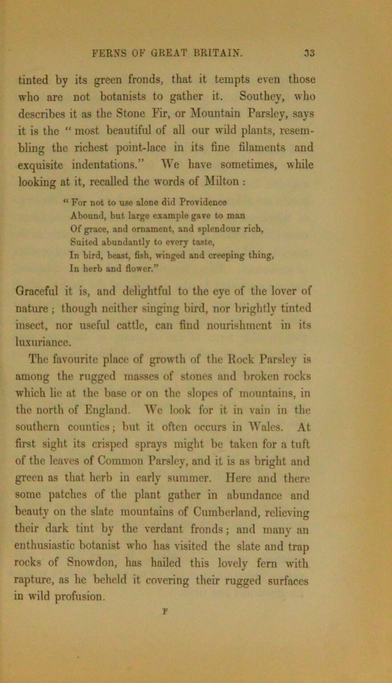 tinted by its green fronds, that it tempts even those who are not botanists to gather it. Southey, who describes it as the Stone Fir, or ^Mountain Parsley, says it is the “ most beautiful of all our wild plants, resem- bling the richest point-lace in its fine filaments and exquisite indentations.” We have sometimes, while looking at it, recalled the words of Milton : For not to use alone did Providence Abound, but large example gave to man Of grace, and ornament, and splendour rich. Suited abundantly to every taste, In bird, beast, fish, winged and creeping thing. In herb and flower.” Graceful it is, and delightful to the eye of the lover of nature ; though neither singing bird, nor brightly tinted insect, nor useful cattle, can find nourishment in its luxuriance. The favourite place of growth of the Rock Parsley is among the rugged masses of stones and broken rocks w’hich lie at the base or on the slopes of mountains, in the north of England. We look for it in vain in the southern counties; but it often occurs in Wales. At first sight its crisped sprays might be taken for a tuft of the leaves of Common Parsley, and it is as bright and green as that herb in early summer. Here and there some patches of the plant gather in abundance and beauty on the slate mountains of Cumberland, relieving their dark tint by the verdant fronds; and many an enthusiastic botanist who has visited the slate and trap rocks of Snowdon, has hailed this lovely fern wdth rapture, as he beheld it covering their rugged surfaces in wild profusion. r