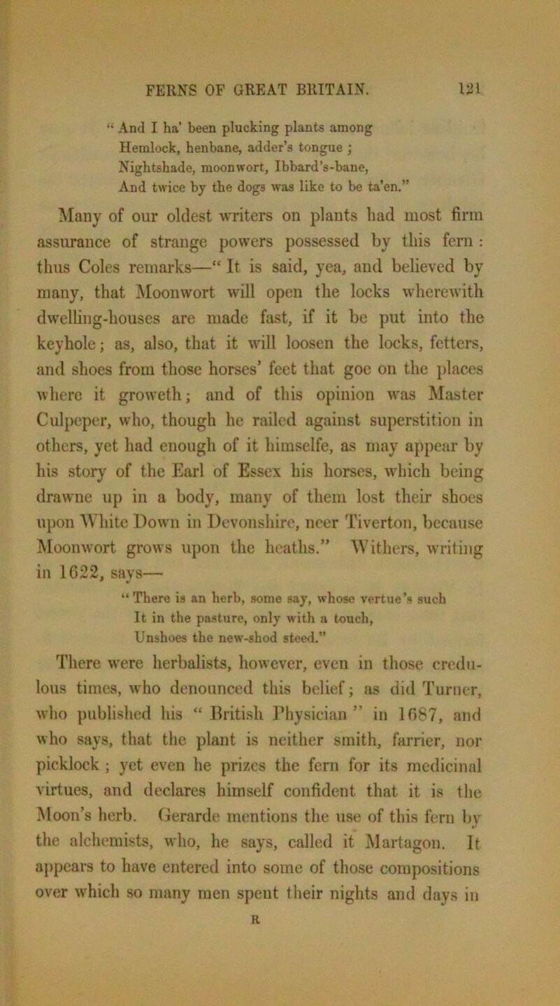 “ And I ha' been plucking plants among Hemlock, henbane, adder’s tongue ; Nightshade, moonwort, Ibbard’s-bane, And twice by the dogs was like to be ta’en.” Many of our oldest writers on plants had most firm assurance of strange powers possessed by this feni : thus Coles remarks—“ It is said, yea, and believed by many, that Moonwort will open the locks wherewith dwelling-houses are made fast, if it be put into the keyhole; as, also, that it will loosen the locks, fetters, and shoes from those horses’ feet that goc on the j)laccs where it groweth; and of this opinion was Master Culj>epcr, who, though he railed against superstition in others, yet had enough of it himselfe, as may appear by his story of the Earl of Essex his horses, which being drawne up in a body, many of them lost their shoes upon White Down in Devonshire, neer Tiverton, because Moonwort grows upon the heaths.” Withers, writing in 1622, savs— “ There is an herb, some say, whose vertue’s such It in the pasture, only with a touch. Unshoes the new-shod stee<l.” There were herbalists, however, even in those credu- lous times, who denounced this belief; tis did Turner, wlio published his “ Briti.sh I’hysician ” in 1687, and who says, that the plant is neither smith, farrier, nor picklock ; yet even he prizes the fern for its medicinal virtues, and declares himself confident that it is the Moon’s herb. Gerarde mentions the use of this fern by the alchemists, who, he says, called it Martagon. It appears to have entered into some of those compositions over which so many men spent their nights and days in R
