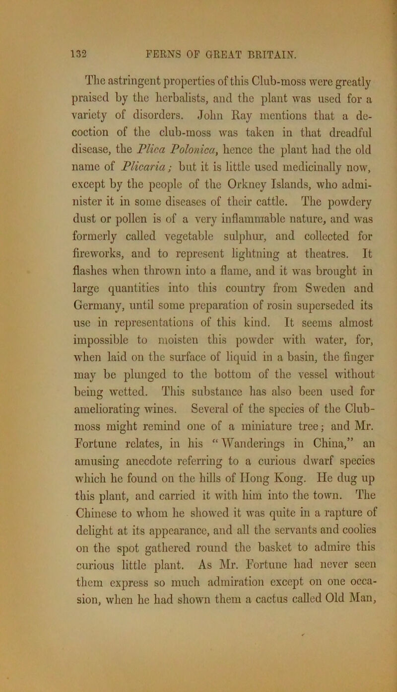 Tlie astringent properties of this Club-moss were greatly praised by the herbalists, and the plant was used for a variety of disorders. John Ray mentions that a de- coction of the club-moss was taken in that dreadful disease, the Flica Polonica, hence the plant had the old name of Plicaria; but it is little used medicinally now, except by the people of the Orkney Islands, who admi- nister it in some diseases of their cattle. The powdery dust or pollen is of a very inflammable nature, and was formerly called vegetable sulphiu:, and collected for fireworks, and to represent lightning at theatres. It flashes when thrown into a flame, and it was brought in large quantities into this country from Sweden and Germany, until some preparation of rosin superseded its use in representations of this kind. It seems almost impossible to moisten this powder wdth water, for, when laid on the surface of liquid in a basin, the finger may be plunged to the bottom of the vessel without being wetted. This substance has also been used for ameliorating wines. Several of the species of the Club- moss might remind one of a miniature tree; and Mr. Fortune relates, in his “ Wanderings in China,” an amusing anecdote referring to a cmious dwarf species which he found on the hills of Hong Kong, tie dug up this plant, and carried it with him into the town. The Chinese to w'hom he showed it was quite in a rapture of delight at its appearance, and all the servants and coolies on the spot gathered round the basket to admire this curious little plant. As Mr. Fortune had never seen them express so much admiration except on one occa- sion, udien he had shown them a cactus called Old Man,