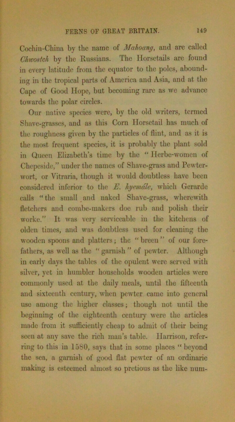 Cochin-China by the name of Mahoang, and are called Chwostch by the Russians. The Horsetails are found in every latitude from the equator to the poles, abound- ing in the tropical parts of America and Asia, and at the Cape of Good Hope, but becoming rare as we advance towards the polar circles. Our native species were, by the old writers, termed Shave-grasses, and as this Corn Horsetail has much of the roughness given by the particles of flint, and as it is the most fretpient species, it is ])robably the plant sold in Queen Elizabeth’s time by the “ J lerbe-womcn of Chepeside,” under the names of Shave-grass and Pewter- wort, or Vitraria, though it would doubtless have been considered inferior to the E. hgemdle, which Gerarde calls “the small and naked Shave-grass, wherewith fletchers and combe-makers doe rub and })olish their worke.” It was very serviceable in the kitchens of olden times, and was doubtless used for cleaning the wooden spoons and ])lattcrs ; the “ breen ” of our fore- fathei-s, as well as the “ garnish ” of pewter. Although in carlv davs the tables of the opulent were served with silver, yet in humbler households wooden articles were commonly used at the daily meals, until the fifteenth and si.\teenth century, when pewter came into general use among the higher classes; though not until the beginning of the eighteenth centur}' were the articles made from it sufficiently cheap to admit of their being seen at any save the rich man’s table. Harrison, refer- ring to this in 1580, says that in some places “beyond the sea, a garnish of good flat pewter of an ordiriarie making is esteemed almost so pretious as the like num-