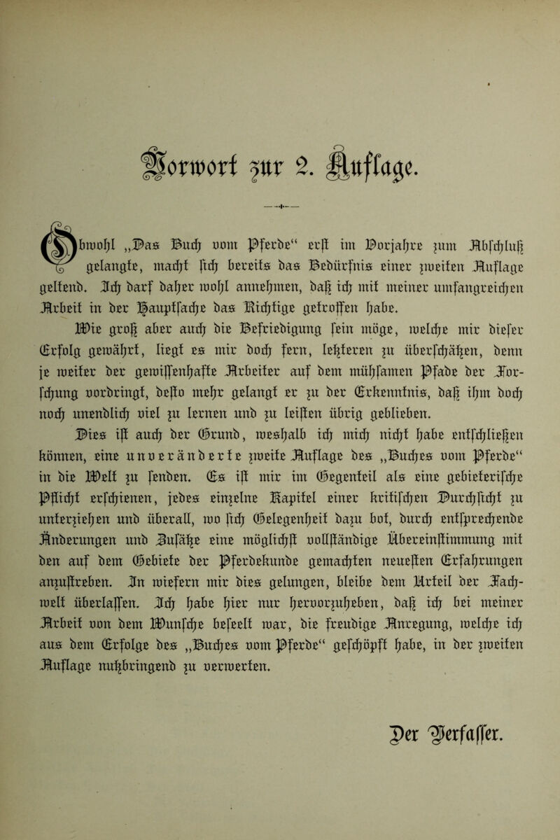 |foxmxi fttt 2. fUffage. rvjbnjüfjl „®an Bnd; turnt }$fßrbß“ rrß im Borjaßrr }\xm Jtbfdjlnß i?r gßlangfß, madjf ßrß bßrßifn baa Bßbnrßtis ßtitßr prßtfßn Auflage gßlfßttb. Hdj barf baßßr txjjoFjI annßßntßn, baß idj mit ntßhtßr nntfangrßtdjßn Jlrbßif in bßr J|auptfatßß ba& Bitßfigß gßtrrßßn ßabß* Wu groß abßr and): biß Bßfrißbignng jßin mögß, mßltßß mir bißper (Erfolg gßmäßrf, Iißgf w mir bmß fern, Ißßfßron p übßrfdjäßßn, bßnn jß mßifßr bßr gßmißßnßaffß dtrbßitßr auf bßm mnßfamrn Pfabß bßr JTor- fdjnng tmrbringf, bßßr ntßßr gßlangf ßr in bßr (Erftennfni«, baß ißm bodj notß nnrnblitß oißl \n Ißrnrn nnb \n Ißißßn übrig gßblirbßm Mw iß antß bßr ®rnnb, raßssßaib idj rnitß nidjf ßabß ßnffddißßßn könnßn, ßinß nnnßränbßrfß iwtxlt Jfrnflagß bro „Bndjro nmn Pfßrbß“ in biß KDßlf \n Jrnbßn. (En iß mir im ®rgßnfßil als ßinß gßbißfßrijrßß }$ßitßf ßrfdjißnßn, jßbro ßinjßlnß Kapitßl ßinßr kritißßßn ®nrtßßtßf ?n nntßrpßßßn nnb nbßrall, um ßd; ®ßlßgßnßßit ba^n bof bnrdj ßntfprßdjßnbß Jlnbßrnngßn nnb Jnjaßß ßinß mbglidfß tmUßänbigß flbßrßinßimmnng mit bßn auf bßm ®ßbißtß bßr J^fßrbßknnbß gßmadjfßn nrnßßßn (Erfaßrungßn anjnßrßbßn. Hn raißfern mir bißs gßlungßn, blßibß bßm lürtßil bßr Jad;- mßit nbßrlaßßn, Jrß ßabß ßißr nnr ßßrtmrjußßbßn, baß id; bßi mßinrr JJrbßit non bßm IDunfdjß bßjßßlf mar, biß frßnbigß JBnrßgnng, roßldjß irß ams bßm (Erfrdgß bß# „Butßß# tmm J$ferbß“ gßftf;öpff ßabß, in bßr ^mßifßn Änflagß nnßbringßnb ^n tmrmßrfßn. Per ^erfaffer.