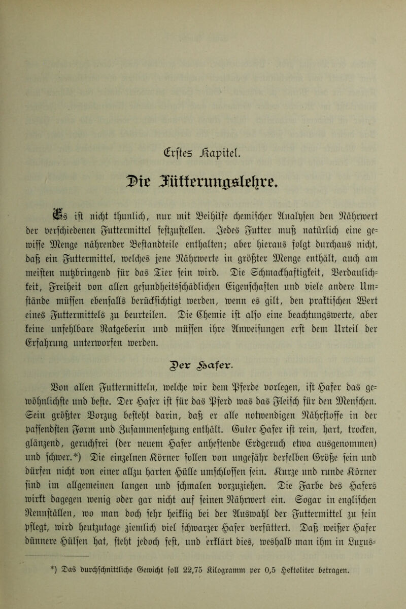 <£rftes Jftapitel. Me 3üitfmtmislefjre. ms ift nidjt tljunlicfj, nur mit SBei£)iIfe djemtfdjer 2(naft)fen bctt 9läfjrft>evt her rerfd)iebenen Futtermittel feftgufteHen. Feben Futter mufc natürlich eine ge= miffe SQlenge nährenber 23eftanbteile enthalten; aber t)ierau§ folgt burdjaun nicht, bafc ein Futtermittel, meldjen jene Rährmerte in größter Rtenge enthält, and) am meiften nu|bringenb für ban £ier fein mirb. S)ie Sdjmadfjaftigfeit, üßerbaulich5 feit, Fret^eit non allen gefunbljeUnfchäblidjen ©igenfdjaften unb oiele anbere Um= ftänbe müffen ebenfalls berüdfidjtigt merben, trenn en gilt, ben praftifdjen SBert einen Futtermitteln p beurteilen. ®ie ^^emie ift alfo eine beaddungnmerte, aber feine unfehlbare Ratgeberin unb müffen ihre Rnmeifungert erft bem Urteil ber (Erfahrung nntertrorfen trerben. ger gbafer. 2km allen Futtermitteln, meldje mir bem ^ßferbe Oorlegen, ift §afer ban ge= möhnlidjftc unb befte. 2)er §afer ift für ban *Pferb man ban Ffetfdj für ben 9Renfd)en. ©ein größter Rorpg befteht barin, bafc er alle notmenbigen Räljrftoffe in ber baffenbften Fn*nt unb Fufammenfe^ung enthält, ©uter §afer ift rein, hurt, troden, glängenb, geruchfrei (ber neuem §afer anf>eftenbe ©rbgerudj etma anngenommen) unb ferner.*) 2)ie einzelnen Körner füllen ron ungefähr berfelben ©röj3e fein unb bürfen nicht ron einer attju hurten §üüe nmfchloffen fein, $urge unb rnnbe Körner finb im allgemeinen langen unb fdjmalen Oor^iehen. 2)ie Furbe ben £>afern mirft bagegen menig ober gar nicht auf feinen Räljrmert ein. ©ogar in englifdjen Rennftäüen, mo man bod) feljr h^iUtg bei ber Runmahl ber Futtermittel gu fein pflegt, mirb Ijeutäutage ziemlich niel fchmarjer §afer verfüttert. S)af3 meiner §afer bünnere hülfen hut, fteht jebod) feft, unb ’erflärt bien, menhalb man ihm in ßurun=