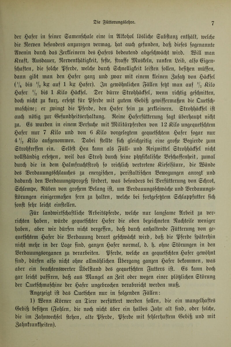 ber §afer in feiner ©amenfdjale eine in 2ltfoßol löglidfje ©ubftanj enthält, weldfje bie Nerven befonberg anpregen Vermag, ßat aud(j gefunben, baß biefeg fogenannte 2lveuin burdß bag 3erl(einern beg §aferg bebentenb abgefcf)tr»äc^t wirb. SBilf man $raft, 2Iugbauer, -fterVentßätigfeit, fefte, ftraffe SDtugfeln, raufen ßeib, alfo ©igen= fcßaften, bie foldße *Pferbe, weldje burdß ©dßnedigfeit reiften fallen, befißen müffen, bann gibt man ben £>afer gan^ nnb par mit einem Üeinen 3ufaß Von §ädfel (V* big Y, kg auf 1 kg «gafer). $n gewößnlitßen Ratten feßt man auf % <®ilo §afer V2 big 1 <®ilo §ädfet. £)er bürre ©troßßädfel, wenn richtig gefdjnitten, bocß nicßt p fur^, erfe%t für $ferbe mit gutem ©ebiß getoiffermaßen bie &uetfcß= mafdßine; er pingt bie $ferbe, ben §afer fein p gerfleinern. ©troßßädfel ift aitcß nötig pr ©efunbßeitgerßaltung. Dteine <£>aferfütterung fagt überßaubt nicf)t p. ©g mürben in einem üBerfudße mit SMitärperben Von 12 $ilo ungequetfdßtem §afer nur 7 $ilo nnb Von 6 <®ilo Vorgelegtem gequetfcßtent §afer fogar nur 4a/2 $ilo aufgenommen. £)abei ftedte ficß gleitß^eitig eine große 23egierbe put ©troßfreffen ein. ©elbft £>eu fann alg 3üll= nnb fReigmittet ©troßßädfel nid)t Vodftänbig erfeßen, weil bag ©troß burcß feine p»^t)ftfatifd)e SBefdßaffenßeit, pmal burdß bie in bem §almfrudßtftroß fo reidßlicß Vertretene ^iefelfäure, bie Söänbe beg $erbauunggfd)laudjeg p energifdßen, ßeriftaltifdßen Bewegungen anregt nnb baburdß ben Berbauunggürojeß förbert, mag befonberg bei Berfütterung Von ©cßrot, ©cßlemße, blühen Von großem Belang ift, um Berbauuuggfdßwäcße nnb Berbauungg= ftörungen einigermaßen fern p galten, welche bei fortgefeßtem ©cßlapfutter fid) fonft feßr leidet einfteden. 3ür lanbwirtfcßaftlidße 2lrbeitgßferbe, weldße nur langfame Arbeit p Ver= rid)ten ßaben, mürbe gequetfcßter §afer bie oben be^eicßneten Bacßteile weniger ßaben, aber mir bürfen nicßt üergeffen, baß burcß anßaltenbe Fütterung Von ge= quetfdßtem §afer bie Verbauung berart gefcf)Wäcf)t wirb, baß bie *Pferbe fßäterßin nic^t nteßr in ber Sage finb, ganzen §afer normal, b. ß. oßne ©törmtgen in ben Berbauunggorganen p Verarbeiten. *Pferbe, welche an gequetfeßten §afer gemößnt finb, bürfen alfo nidßt oßne attmäßlidjen Übergang ganzen §afer befommen, mag aber ein beadjtengwerter Übelftanb beg gequetfdjten Qmtterg ift. ©g fann botß gar leicßt p>affiren, baß ang Mangel an Seit ober wegen einer pößlicßett Störung ber Guetfcßmafcßine ber §afer ungebroeßen Verabrei(ßt werben muß. ^Inge^eigt ift bag Guetfcßen nur in folgenben gälten: 1) SBenn Körner an &iere Verfüttert werben fotten, bie ein mangelßafteg ©ebiß befißen Qwßlen, bie noeß nießt über ein ßalbeg $aßr alt finb, ober folcße, bie im 3ctßnWedßfel fteßen, alte *Pferbe, *Pferbe mit feßlerßaftem ©ebiß nnb mit 3aßnfranfßeiten).