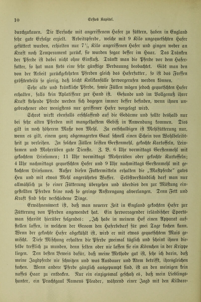 burcßptauen. Tie 23erfu(ße mit angeriffenem §afer p füttern, haben in ©nglanb fehr gute ©rfolge erhielt. Scbeitspferbe, melcße mit 9 Kilo ungequetfcßten £>afer gefüttert ttmrben, erhielten nur 71/2 Kilo angeriffenen §afer unb gingen meber an Kraft nodj Temperament prüd, fie mürben fogar beffer im §aar. TaS Tränten ber ^Iferbe ift babei ni(f)t atme ©influß. Tränft man bie *Pferbe öor bem §afer= fntter, fo hat man ftets eine fehr günftige Verbauung beobachtet, ©ibt man ben üon ber Arbeit prüdgeteßrten ^Pferben gleich baS §aferfutter, fo ift baS ^reffen größtenteils fo gierig, baß leicht Kolitanfäde ßeröorgerufen merben tönnen. ©ehr alte nnb träntlicße ^Pferbe, fomie füllen mögen jebod) gequetfc^ten §afer erhalten, falls tein 2tplatiffeur pr §anb ift. ©efunbe unb im üßollgenuß ihrer Kraft ftehenbe *Pferbe merben fid) bagegen immer beffer befinben, menn ihnen un= gebrochener ober menigftenS nur geriffener §afer Oorgelegt mirb. ©cßrot mirft ebenfalls erfchlaffenb auf bie ©ebärrne unb foüte beShalb nur bei fehr alten ^Pferben mit mangelhaftem ©ebiß in Stmenbung fomrnen. TieS gilt in nod) hö^erem 9ttoße non 3Dtehl. Su entfchnlbigen ift 9Dtehlfütternng nur, menn es gilt, einem gan^ abgemagerten ©aut fdjnell einen ©chein non Soßlbeleibt= ßeit p nerleihen. Fn folgen gälten leiften ©erftenmeßt, gelochte Kartoffeln, ßein= famen unb SQtoßrrüben gute Tienfte. 3- 23. 6 Uhr OormittagS ©erftenmehl mit gefod)tem ßeinfamen; 11 ltßr normittagS üJJtoßrrüben ober gelochte Kartoffeln; 4 Uhr nachmittags geqnetfchten §afer unb 9 Uhr nachmittags ©erftenmehl mit ge= todjtem ßeinfamen. 2lußer biefen Futtermitteln erhalten bie „SOtaftpferbe gutes <£>eu unb mit etmaS 9tteßt angerührteS Saffer. ©elbftnerftänblich barf man nur allmählich p fo einer Fütterung übergehen nnb überbieS ben pr SOläftung ein= gefteüten ^Pferben leine noch fo geringe 2lnftrengung abnerlangen. Tenn Fett unb Kraft finb fehr öerfeßiebene Tinge. ©rmäßnensmert ift, baß man neuerer 3eit in ©nglanb gelochten §afer pr Fütterung öon ^Pferben angemenbet hot. ©in ßeröorragenber irlänbifcher ©portS= man fchreibt hierüber folgenbeS: „Feh habe io meinem §of einen Apparat auf= ftellen taffen, in melchem ber ©room ben §aferbebarf für pei Tage lochen lann. Senn ber gelochte §afer abgetüßlt ift, mirb er mit etmaS gequetfeßtem 91taiS ge= mifcht. Tiefe ÜDüfcßung erhalten bie ^Pferbe peimal täglidj nnb feßeint ihnen bie= felbe trefflich P munben, benn fetten ober nie laffen fie ein Körnchen in ber Krippe liegen. Ten beften 33emeiS bafür, baß meine ÜDlethobe gut ift, feße ich barin, baß meine Fogbpferbe nie fdjmißen unb maS 5luSbauer nnb 2ttem betrifft, ihresgleichen fließen. Senn anbere *Pferbe gänzlich ausgepumpt finb, ift an ben meinigen tein naffeS §aar p entbeden. 9htr ein einpeSmat gefeßaß es, baß mein £iebtingS= ßunter, ein ^raeßtgaut Samens ^pieaber, mäßrenb einer Fogb mit bett Kitbare=