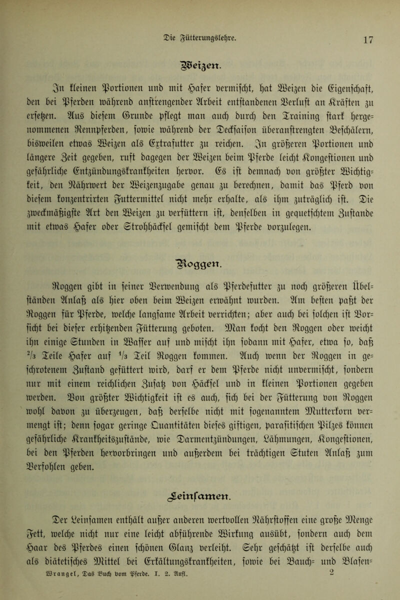 'g&eiftexx. 3n deinen Portionen unb mit pafer OermifdR, hat Söet^en bie (Sugenfdjaft, ben bet $ferben mährenb anftrengenber Arbeit entftanbenen $erluft an Kräften 31t erfe^en. 2lu§ biefent ©runbe pflegt man and) burd) ben Training ftart herge= itommenen ^tennpferben, fotoie mährenb ber 2)ecffaifon überanftrengten ^Befdjälcrn, bistoeilen etma3 SSeigen al3 ©jtrafutter 3U reid)en. Fn größeren Portionen unb tangere 3eit gegeben, ruft bagegen ber SBeigen beim ^ßferbe leicht ^ongeftionen unb gefährlidje ©ntgünbung^frant^eiten fjeröor. ©3 ift bemnad) Don größter 2öidjtig= feit, ben ÜRährtoert ber Söei^en^ugabe genau 3U berechnen, bamit ba§ ^ßferb bau biefem fon^entrirten Futtermittel nid)t mehr ermatte, al3 tym gnträglicf) ift. £)ie jmecfmäfeigfte 3lrt ben Söei^en 31t verfüttern ift, benfetben in gequetfcf)tem 3uftanbe mit etma§ pafer ober ©trohhäcffel gemifdjt bem $ferbe Oor3ulegen. ■gloggen. loggen gibt in feiner Slertoenbung al3 ^ferbefutter 3U noch größeren Übet= ftänben 5tnta§ al3 h*er oben beim 2öei3en ermähnt mürben. 2lm beften baf;t ber loggen für *Pferbe, loeldje tangfame Arbeit oerrid)ten; aber auch bei fotd)en ift 2)or= fidjt bei biefer er^i^enben Fütterung geboten. 9!Ran fodjt ben ^Roggen ober toeidjt if>n einige ©tunben in SBaffer auf unb mifdjt if)n fobann mit pafer, ettoa fo, baj3 2k £eile pafer auf Als 2eil ^Roggen fommen. 5ludj menn ber ^Roggen in ge= fd)rotenem 3uftanb gefüttert mirb, barf er bem ^Pferbe nicpt unOermifd)t, fonbern nur mit einem reicf)tid)en 3ufatj Oon päcffel unb in fteinen Portionen gegeben toerben. $ott größter 2öid)tigfeit ift e§ aud), fiep bei ber Fütterung Oon ^Roggen mof)t baOon 3U über3eugen, ba§ berfetbe ni(pt mit fogenanntem 9Rutterforn Oer= mengt ift; benn fogar geringe Quantitäten biefe§ giftigen, parafttifepen ^2il3e3 fönnen gefäprlicpe ^ranfheit^uftänbe, mie S)arment3ünbungen, ßäf)mungen, ^ongeftionen, bei ben ^ßferben beröorbringen unb aujserbem bei trächtigen ©tuten 2lnlaf3 30m 33erfopten geben. ^entfernten. 3)er ßeinfamen enthält aufter anberen mertOoüen 3^äprftoffen eine gro£e 9Renge Fett, tvelcpe nidjt nur eine lei(pt abführenbe SBirfitng au^übt, fonbern auch bem paar be§ $ferbe§ einen fchönen ©tan3 Verleipt. ©ehr gefepäpt ift berfelbe amh als biätetifdjeS -JRütel bet ©rfältungSf rauf heilen, fotoie bei 23audj= unb 23lafen= SSvanget, $a§ 33ud) tootn ^fevbe. I. 2. Stuft. 2