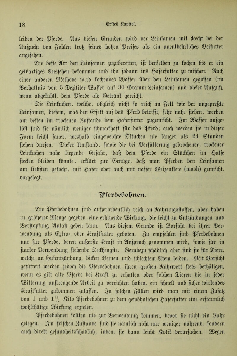 leiben ber *Pferbe. 2luS btefen ©rünben toirb ber Seinfamen mit Ved)t bei ber 2htf3udjt öon fohlen tro| feines Sofien ^reifes als ein unentbehrliches Beifutter angefehen. 3)ie befte 5lrt ben Seinfamen ppbereiten, ift benfelben gn lochen bis er ein geleartiges 2luSfel)en befommen unb ihn fobamt ins §aferfutter gn mifdien. Vad) einer anberen Vtethobe toirb lothcnbeS Söaffer über ben Seinfamen gegoffen (im Verhältnis öon 5 SDegiliter Söaffer auf 30 ©ramm Seinfamen) nnb biefer Slufgufj, trenn abgefühlt, bem *Pferbe als ©etränt gereicht. £)ie Seintud)en, toeldje, obgleich nicht fo reich an 3ett toie ber ungeprefjte Seinfamen, biefem, toaS ben ©ffett auf bas ^ßferb betrifft, fehr nahe ftehen, toerben am beften im trodenen 3uftanbe bem §aferfutter ^ngemifcht. 3m äöaffer aufge= löft finb fie nämlich toeniger fchmadhaft für baS *Pferb; and) toerben fie in biefer 3orm leid)t fauer, toeShalb eingetoeid)te Ölluchen nie länger als 24 ©tunben ftehen bürfett. tiefer Umftanb, fotrie bie bei Verfütterung gebrodener, trodener Seintuchen nahe liegenbe ©efahr, bafi bem ^Pferbe ein ©tüdchen im §alfe fteden bleiben tonnte, ertlärt pr ©enüge, ba£ man ^Pferben ben Seinfamen am liebften gelodjt, mit §afer ober auth mit naffer SBei^enlleie (mash) gemifd)t, Oorgelegt. ^fev bebofyxxext. 2)ie ^Pferbebohnen finb aufterorbentlich reich cm VahrungSftoffen, aber f)d6en in größerer Vtenge gegeben eine erhi^enbe SBirtung, bie leicht gu ©nt^ünbnngen nnb Verftopfung 2lnlaf3 geben tann. 5lnS biefem ©runbe ift Vorficht bei ihrer Ver= toenbttng als ©£tra= ober Kraftfutter geboten. 3u empfehlen finb ^Pferbebopnen nur für ^Pferbe, bereu äu^erfte Kraft in 2lnfpruch genommen toirb, fotoie für in ftarter Vertoenbung ftehenbe £)edt)engfte. ©erabe^u fd)äblid) aber finb fie für £iere, toelcpe an ^mfentgünbung, biden Veinett unb fdhledjtem Sltem leiben. Vtit Vorficht gefüttert toerben jeboch bie ^ferbebopnen ihren großen Väprtoert ftetS betätigen, toenn es gilt alte ^ßferbe bei Kraft gu erhalten ober folgen Vieren bie in feber Söitternng anftrengenbe Arbeit gu üerricpten paben, ein fcpnell unb ftdjer toirlenbeS Kraftfutter 3utommen gulaffen. 3n folcpen gälten toirb man mit einem 3ufap Oon 1 unb 1 % Kilo Vf^bebopnen p bem getüöpnlidjen §aferfntter eine erftaunlicp toohlthätige SBirtnng erzielen. *Pferbebopnen füllten nie gur Vertoenbung tommen, beöor fie nicht ein 3apr gelegen. 3m frifcpen 3uftanbe finb fie nämlich nicht nur toeniger nährenb, fonbern and) birett gefunbpeitsfchäblich, inbenx fie bann leicht Kolit öerurfacpen. SBegen