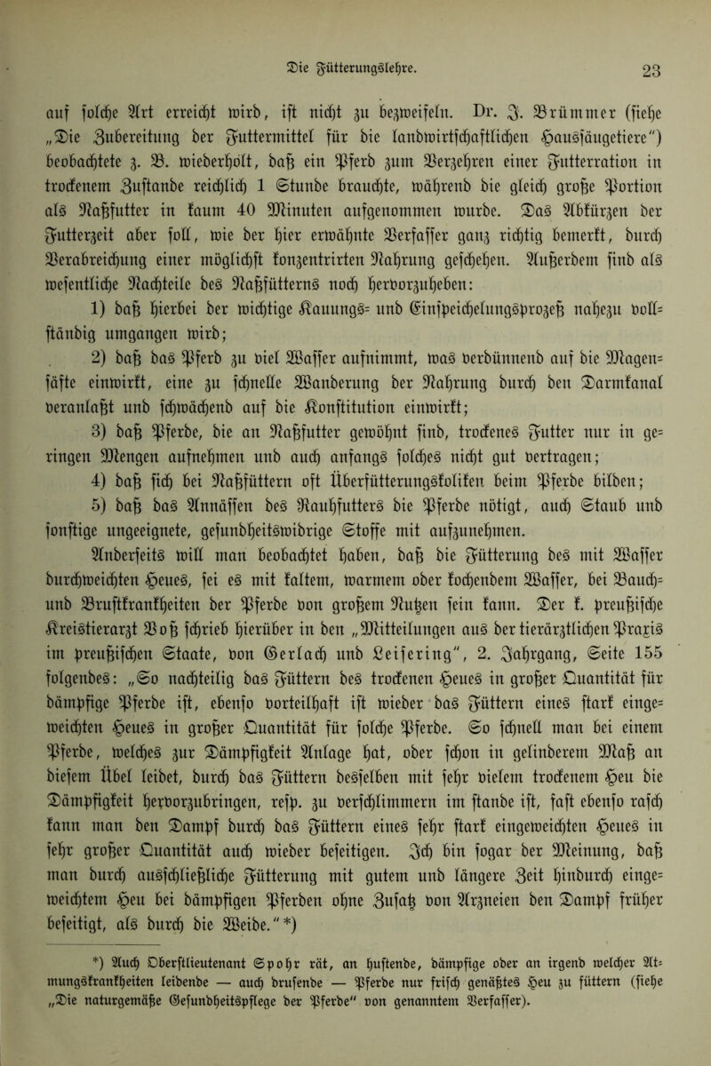 auf folche 2lrt erreicht toirb, ift nicht zu bezmeifelu. Dr. F- krümmer (fietje „£)ie 3ubereituug ber Futtermittel für bie lanbrnirtfcfjaftlichen §auSfäugetiere) beobachtete z* V. mieberhölt, ba§ ein *Pferb zum Verzehren eiuer Futterration in trocfenem Suftanbe reiflich 1 ©tunbe brauste, mährenb bie gleich (P^e Portion als Vafifutter in faum 40 Minuten aufgenommen mürbe. S)aS 3lbfürgen ber Futterzeit aber foll, mie ber hie* ermähnte Verfaffer ganz richtig bemerft, bnrd) Verabreichung einer möglichft lon^entrirten Mehrung gefchehen. 3lufjerbem finb als mefentliche Nachteile beS VafjfütternS noch h^orpheben: 1) ba£ herbei ber midjtige $auungS= unb (£infbeichelung^bro3e§ nahezu Vcll= ftänbig umgangen mirb; 2) bafi baS *Pferb zu viel Söaffer aufnimmt, maS Verbünnenb auf bie Magern fäfte einmirlt, eine p fdjnelle Söanberung ber Vahrung burch ben Starmfanal Veranlagt unb fchmächenb auf bie ^onftitution einmirft; 3) baf* ^Pferbe, bie an Va^futter gemöhnt finb, trocfeneS Futter nur in ge= ringen Mengen aufnehmen unb auch anfangs foldjeS nicht gut Vertragen; 4) bajz fidj bei Va^füttern oft ÜberfütterungSfolifen beim *Pferbe bilben; 5) baf$ baS 3lnnäffen beS VauhfutterS bie *Pferbe nötigt, auch ©taub uub fonftige ungeeignete, gefunbheitsmibrige ©toffe mit aufzunehmen. 2lnberfeitS miü man beobachtet höben, ba§ bie Fütterung beS mit äöaffer burchmeichten §eueS, fei es mit laltem, marmem ober fochenbem Söaffer, bei Vauch= unb Vruft!ranff)eiten ber *Pferbe Von großem Mitten fein fann. &er !. preuf$ifche ^reistierarzt Vof3 fchrieb hinüber in ben „Mitteilungen aus ber tierärztlichen ^ra^iS im breujzifdjen ©taate, Von ©erlad) unb ßeifering, 2. Fahrgang, ©eite 155 folgenbeS: „©0 nachteilig baS Füttern beS troefenen §eueS in großer Quantität für bämpfige ^Pferbe ift, ebenfo Vorteilhaft ift mieber baS Füttern eines ftarf einge= meisten §eueS in großer Quantität für folche ^Pferbe. ©0 fchnell man bei einem ^Pferbe, meldjeS zur £)ämpfigfeit Einlage fyat, ober fchon in gelinberem Ma§ an biefem Übel leibet, burch baS Füttern beSfelben mit fehr Vielem trocfenem §eu bie £>ämpfigfeit hetVorzubringen, reff). Zu Verfchlimmern im ftanbe ift, faft ebenfo rafch !ann man ben Stampf burch baS Füttern eines fehr ftart eingemeichten <£>eueS in fehr großer Quantität auch mieber befeitigen. Feh bin fogar ber Meinung, baf; man burch auSfcfjtiefjtiche Fütterung mit gutem uub längere Seit hiuburd) einge= meid)tem §eu bei bämpfigen *Pferben ohne 3ufa| von Arzneien ben Stampf früher befeitigt, als bur<h bie VSeibe.*) *) DberftUeutenant ©pof)r rät, an ßuftenbe, bämpfige ober an trgenb roetcEjer 2lts mungSfranfljeiten leibenbe — auef) brufenbe — ^ferbe nur frifcf) genähtes £eu ju füttern (ftef)e „2)ie naturgemäße ©efunbfyeitSpflege ber ^ferbe oon genanntem 33erfaffer).