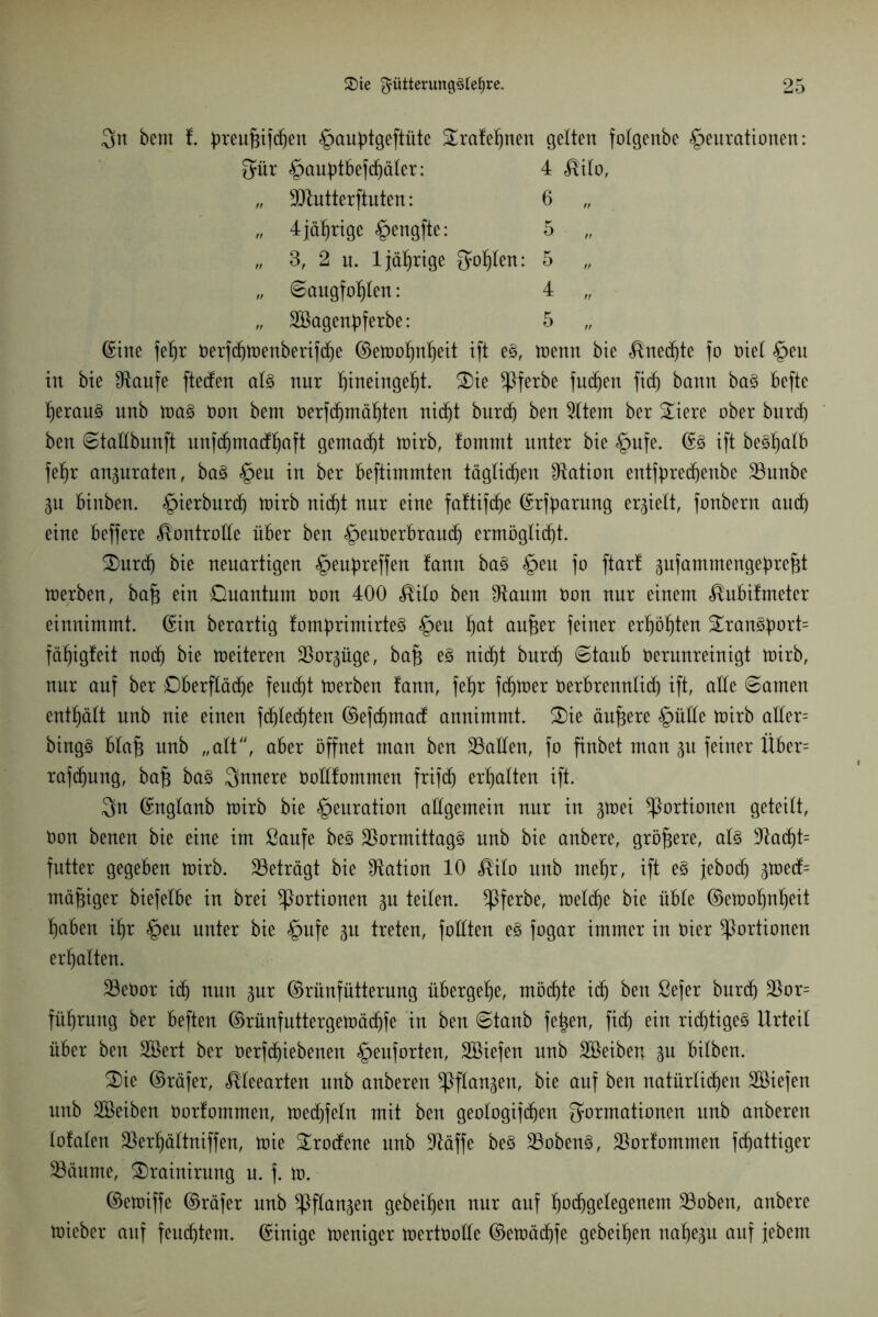 3n bem t ^reu^ift^en §aubtgeftüte ^rafel^nen gelten folgenbc ^eurationen: Für §aubtbefd)äler: 4 <®ilo, „ 9ttutterftuten: 6 „ 4 jährige §engfte: 5 „ 3, 2 n. 1 jährige 3of|ten: 5 „ Saugfohlen: 4 „ „ SBagenpferbe: 5 ©ine feljr berfdjtoenberifdje ©etoohnljeit ift e3, toenn bie Unechte fo biel §eu in bie £ftaufe fteden al§ nur f)ineinge^t. £)ie *J)ferbe jucken fidj bann ba§ befte ]^erau§ unb toa§ bon bem berfd)mäl)ten nid)t burd) ben Eltern ber 5£iere ober burd) ben Stadbunft unfdjmacfifiaft gemalt toirb, fomrnt unter bie §ufe. ©3 ift be^atb fefjr an^uraten, ba§ §eu in ber beftimmten täglichen Nation enttyredjenbc 23unbe 3U binben. £>ierburdj toirb nidjt nur eine faftifdje ©rfparung errett, fonbern and) eine beffere Kontrolle über ben ^euberbraudj ermögli(f)t. £)urdj bie neuartigen §euf)reffen fann ba§ §en fo ftarf 3ufammengebrefjt toerben, bajj ein Ouantum bon 400 $ilo ben 9taum bon nur einem «föubifmeter einnimmt. ©in berartig fomprimirteS §eu ^at aufjer feiner erhöhten ^ran§bort= fähigfeit nodj bie toeiteren Sßor^üge, bafj e§ nidjt burdj Staub berunreinigt toirb, nur auf ber Dberflädje fentf)t toerben fann, fet)r ferner berbrennlid) ift, ade Samen enthält unb nie einen fdjled)ten ©efcfjmad annimmt. S)ie ändere §üde toirb ader= bing§ blafj unb „alt'', aber öffnet man ben 23aden, fo finbet man 31t feiner Über= rafdjung, bajj ba3 innere bodfommen frifdj erhalten ift. 3n ©nglanb toirb bie §enration allgemein nur in 3toei Portionen geteilt, bon benen bie eine im ßaufe be§ $ormittag§ unb bie anbere, größere, als 5Racf)t= fntter gegeben toirb. beträgt bie ^Ration 10 $ilo unb mef)r, ift e3 jebodj 3toed= mäßiger biefelbe in brei Portionen 3n teilen. $ferbe, toelcfje bie üble ©etoofmheit haben ihr §eu unter bie §ufe 31t treten, fodten e§ fogar immer in hier Portionen erhalten. 33ebor id) nun 3nr ©rünfütterung übergebe, möchte icf) ben ßefer burdj $or= füljrung ber beften ©rünfuttergetoädjfe in ben Staub feigen, fidj ein rid)tige3 Urteil über ben SBert ber berfdjiebenen §euforten, Söiefen unb Söeiben 3U bilben. £>ie ©räfer, Meearten unb anberen ^ßftan3en, bie auf ben natürlichen SBiefen unb SBeiben borlommen, toed)feln mit ben geologifcfjen Formationen unb anberen lofalen ÜBerijältniffen, toie Srodene unb ütäffe be§ 23oben§, borlommen fdjattiger 23äume, £)rainirung u. j. to. ©etoiffe ©räfer unb *ßflan3en gebeten nur auf ^odigelegenem 23oben, anbere toieber auf fernstem, ©intge toeniger toertbolle ©etoäd)fe geheimen nahe3u auf jebem