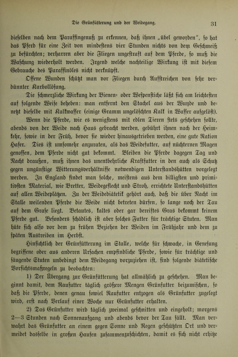 biefelben nach bem *Paraffingenu{3 p erfennen, bajg innert „übel geworben, fo hat baS $ferb für eine Seit Don minbeftenS öier ©tunben nichts Oon bent ©efchmeih p Befürchten; Oerharren aber bie fliegen ungeftraft auf bem $ferbe, fo mufc bie SBafdpng toieberljoit toerben. Srgenb toeldje nachteilige Söirfung ift mit biefem ©ebraudje beS *ParaffinöleS nicht Oerfnüpft. Offene SBunben fdhii^t man Oor fliegen burd) Aufftreidjen non fehr Oer= bünnter Karbollöfung. Sie fdmterKiche SBirfung ber 23ienen= ober SBefpenftidhe läfü fich am leidjteften auf folgenbe Söeife beheben: man entfernt ben ©tacket aus ber SBuijbe unb be= net^t biefelbe mit Kalftoaffer (einige ©ramm ungelöfchten Kalf in Söaffer aufgelöft). Söenn bie *Pferbe, toie es toenigftenS mit eblen Vieren ftetS gefehlten foüte, abenbs non ber SBeibe nach §auS gebraut toerben, gebührt ihnen nad) ber §eim= lehr, fotoie in ber $rüh, beOor fie toieber hinauSgetrieben toerben, eine gute Nation §afer. SieS ift umfomehr anpraten, als baS SBeibefutter, auf nüchternen SJtagen genoffen, bem *Pferbe nicht gut befommt. 23leiben bie *Pferbe bagegen Sag unb S^adht braunen, mn^ ihnen baS unentbehrliche Kraftfutter in ben auch als ©dp^ gegen ungünftige SBitterungSOerhältniffe nottoenbigen UnterftanbSlptten Oorgelegt toerben. Sn ©nglanb finbet man folcf)e, meiftenS aus bem billigten unb pximi- tioften Material, toie Bretter, Akibegeflecht unb ©troh, errichtete UnterftanbShütten auf allen Söeibeblähen. 3>u ber SBeibebiätetif gehört auch, ba£ bie über Stacht im ©taüe toeilenben $ferbe bie SBeibe uicht betreten bürfen, fo lange noch ber Sau auf bem ©rafe liegt. betautes, falteS ober gar bereiftet ©ras befommt feinem ^Pferbe gut. 23efonberS fchäblich ift aber foldjeS Butter für trächtige ©tuten. 9Jtan hüte fich ftlfo öor bem p frühen ^öe^iehen ber Söeiben im Frühjahr unb bem p fbäten 5lu§treiben im <£>erbft. £>infidjtlich ber ©rünfütterung im ©taüe, ioeldje für fchtoache, in ©enefung begriffene ober aus anberen Urfachen empfinbliche ^Pferbe, fotoie für trächtige unb fäugenbe ©tuten unbebingt bem Söeibegang Oorpptjen ift, finb folgenbe biätetifcfjc $orfid)tSmaf3regeln p beobachten: 1) Ser Übergang pr ©rünfütterung $at aümählich P gefchehen. 9Jtan be= ginnt bamit, bem Sftaufutter täglich größere Mengen ©rünfutter beipmifdjen, fo bajg bie ^Pferbe, benen genau fotoiel ^aufutter entpgen als ©rüufutter pgelegt toirb, erft nach Verlauf einer 2Bod)e nur ©rünfutter erhalten. 2) SaS ©rünfutter toirb täglich ^toeimal gefchnitten unb eingeholt; morgens 2—3 ©htnben nach ©onnenaufgang unb abenbS beoor ber Sau fäüt. -üftan Oer= toahrt baS ©rünfutter an einem gegen ©onne unb Stegen gefehlten Ort unb oer= meibet baSfelbe in großen Raufen pfammensufchichten, bamit es fich nicht erhitz