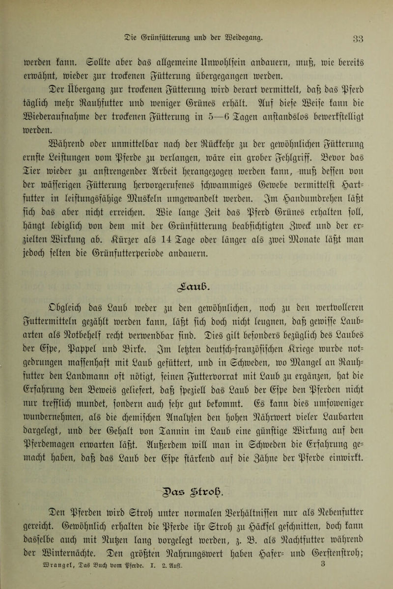 merben fatttt. ©odte aber ba3 allgemeine ltnmohlfein anbauern, ntitp, mie bereite ermähnt, mieber pr trodenen Fütterung iibergegangen merben. £)er Übergang gut trodenen Fütterung mirb berart vermittelt, bap ba§ ^ßferb täglich mehr Olauhfutter unb weniger ©rüne§ erhält. 9luf biefe Söeife fattn bie 2Bieberaufnaf)me ber trodenen Fütterung in 5—6 £agen anftanb3lo3 bemerfftedigt merben. 2öäf)renb ober unmittelbar nach ber $tüdfehr 31t ber gemöhnlidjen Fütterung ernfte ßeiftungen Vom *Pferbe p Verlangen, märe ein grober Fehlgriff, Skvor ba3 £ier mieber p anftrengenber Arbeit hercmgepgeit merben !ann, mup beffen Von ber mäfferigen Fütterung f)ettmrgentfene3 fdjmammigeS ©emebe Vermittelft §art= futter in leiftungöfäl^ige 9ttu3!eln umgemanbelt merben. 3m £)anbumbref)en läft fidj ba3 aber nicht erreichen. Söie lange 3eit ba§ $ferb ©rüne3 erhalten foll, hängt lebiglidj Von bem mit ber ©rünfütterung beabfi(f)tigten 3*ned unb ber er= Sielten Söirtung ab. ^ür^er al3 14 £age ober länger al3 gmei 9Jtouate läpt man jebod) feiten bie ©rünfutterperiobe anbauern. cStauB. Obgleitf) ba3 ßaitb meber p ben gemöhnlidjen, nodj p beit mertvolleren Futtermitteln gewählt merben !ann, läpt fidj hoch nidjt leugnen, bap gemiffe ßaub= arten als Notbehelf redjt vermenbbar finb. £)ie£ gilt befonberS bepglidj beS ßaubeS ber ©fpe, ^Pa^pel unb 33irfe. 3m lebten beutfd^=frart3öfift^ert Kriege mürbe not= gebritngen maffenljaft mit ßaub gefüttert, unb in ©djmeben, mo Mangel an IRauf)= futter ben ßanbmamt oft nötigt, feinen Futtervorrat mit ßaub p ergänzen, hat hie Erfahrung ben 33emeiS geliefert, bap fpepd baS ßaub ber ©fpe ben ^Pferben nid)t nur trefflief) munbet, fonbent auch Mm pt belommt. ©3 !ann bieS umfomeniger munbernehmen, als bie djemifdjen 9lnali)fen ben fmhen ^ährmert Vieler ßaubarten bargelegt, unb ber ©eljalt Von Sannht im ßaub eine günftige Sßirfung auf ben ^Pferbemagen ermarten läpt. 9luperbent mid man in ©darneben bie Erfahrung ge= mad)t hüben, bap baS ßaub ber ©fpe ftärfenb auf bie 3äfpe ber $ferbe einmirlt. §txo§. £>en ^Pferben mirb ©trolj unter normalen 33erljältniffen nur als üdebenfutter gereidjt. ©emöljnlidj erhalten bie ^Pferbe ihr ©troh p §ädfel gefe^nittert, bodj lann baöfelbe auch mit ühtpen lang Vorgelegt merben, 3. 33. als üladjtfutter mährenb ber Sßinternädjte. <Den größten üdaljrungsmert h^n §afer= unb ©erftenftrot); SOSronget, 33ud) bom 'ißferöe. I. 2. Stuft. 3