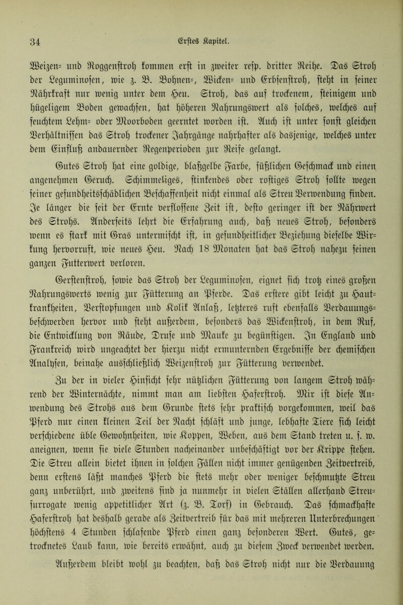 2Bet^ett= unb dioggenftroh fommen erft in gtoeiter refp. britter IRet^e. £)aS ©troh ber ßeguminofen, tote 3. 23. 23ohnen=, 2ßidfen= nnb ©rbfenftroh, in feiner dtährlraft nnr toenig unter bent §eu. ©troh, baS auf trocfenem, fteinigent unb hügeligem 23oben getoadjfen, ^at flöteten ütahrungStoert als folcheS, toeldjeS auf fenstern ßehm= ober ÜJJtoorboben geerntet toorben ift. 2lucl) ift unter fonft gleichen 23ert)ältniffen baS ©troh trocfener Jahrgänge nahrhafter als baSjenige, toeldjeS unter beut ©influfj anbauernber Slegenperioben ^nr IReife gelangt. ©uteS ©troh Ijat eine golbige, btajjgelbe Sarbe, füfjlidjen ©efdjmacf unb einen angenehmen ©erudj. ©d)imme£igeS, ftinfenbeS ober roftigeS ©troh fottte toegen feiner gefunbheitsfdjäblichen 23efdjaffenheit nicht einmal als ©treu 23ertoenbung finbett. $e länger bie feit ber ©rate Oerfloffene 3^it ift, befto geringer ift ber üftäljrtoert ks ©troljS. 2lnberfeitS lehrt bie ©rfatjrung and), bafj neues ©troh, befonberS toenn es ftart mit ©ras untermifdjt ift, in gefunbheitlidjer 23eäiehung biefelbe 2öir= tnng herborruft, toie neues §eu. 3^acf) 18 Monaten h^t baS ©troh nahezu feinen ganzen Suttertoert Oerloren. ©erftenftrolj, fotoie baS ©troh ber ßeguminofen, eignet fidj troh eines großen dtahrungStoertS toenig pr Fütterung an ^ferbe. £)aS erftere gibt leicht ^u §aut= franlheiten, 23erftopfungen nnb $olif 2lnla§, letzteres ruft ebenfalls 23erbauungS= bef(htoerben h^t)or unb fteht aufjerbem, befonberS baS 2öidenftroh, in bem fRuf, bie ©nttoidlnng Oon stäube, £)rufe nnb 2Jtaufe 3U begünftigen. 3n ©nglanb unb Sranfreicfj toirb ungeachtet ber nicht ermunternben ©rgebniffe ber chemifchen 2lnalhfen, beinahe auSfdjliefjlidj SBei^enftroh gur Sütterung oertoenbet. 3n ber in Oieler -^infidjt fehr nützlichen Süttemng Oon langem ©troh toäh= renb ber 2öinternädjte, nimmt man am liebften §aferftroIj. 9JUr ift biefe 2tn= toenbung beS ©trohs aus bem ©raube ftetS fehr praftifdj Oorgefommen, toeil baS ^)}ferb nnr einen tleinen £eit ber stacht fdjtäft nnb junge, lebhafte £iere fidj leicht Oerfchiebene üble ©etoohnheiten, toie Robben, SBeben, ans bem ©taub treten n. f. to. aneignen, toenn fie oiele ©tnnben nacheinanber unbefd)äftigt oor ber ^ribbe ftehert. 2)ie ©treu allein bietet ihnen in foldjen Satten nicht immer genügenben 3eit0ertreib, benn erftenS läfjt manches $ferb bie ftetS mehr ober toeniger befdjmuhte ©treu ganj unberührt, unb ^toeitenS finb ja nunmehr in Oieten ©täden atterljanb ©treu= fnrrogate toenig appetitlicher 2lrt (3. 23. £orf) in ©ebraudj. 2)aS fdjmadhafte §aferftroh ha* beShalb gerabe als 3eit0ertreib für baS mit mehreren Unterbrechungen hödjftenS 4 ©tnnben fdjlafenbe $ferb einen gan^ befonberen 2Sert. ©uteS, ge= trodneteS ßaub !ann, toie bereits ertoähnt, auch W biefem 3toed Oertoenbet toerben. 2tuherbem bleibt toohl 3u beachten, baf3 baS ©troh nicht nur bie 23erbauitng