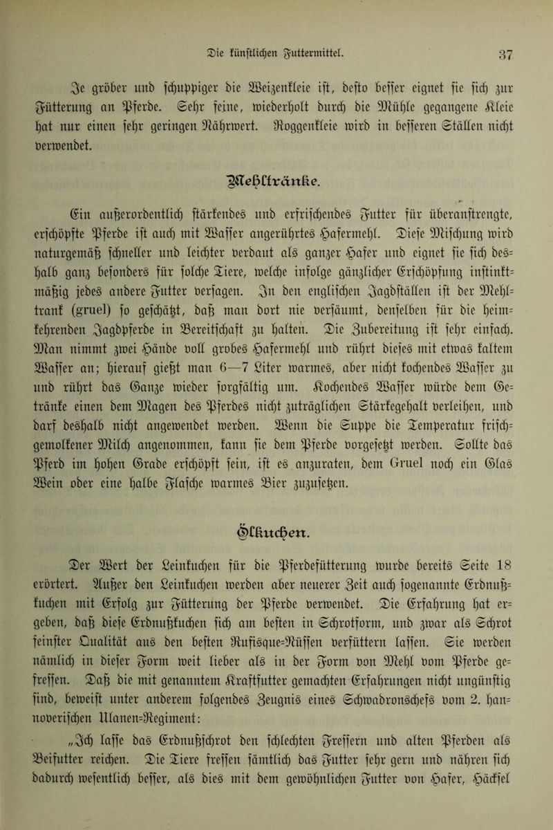 3e gröber unb fdjußbiger bie SBei^enfleie ift, befto beffer eignet fie ftdj jur Fütterung an ^pferbe. Seßr feine, mieberßott burcf) bie Müßte gegangene Kleie ßat nur einen feßr geringen Mißrmert. ^Roggenfleie mirb in befferen Ställen nidf)t öermenbet. ^TeBCfrcinRe. ©in außerorbentlidj ftärlenbeS unb erfrifißenbeS Butter für überanftrengte, erfcßößfte ^Pferbe ift aud) mit Söaffer angerüßrteS £>afermeßl. 2)iefe Mifdjmtg mirb naturgemäß fdjnetler unb leichter öerbaut als ganzer §afer unb eignet fie ftdj beS= ßalb gan^ befonberS für foldje £iere, meldje infolge gän^lidjer ©rfdjöbfung inftin!t= mäßig jebeS anbere Jyutter öerfagen. $n ben engtifcßen Qagbftätlen ift ber Meßt= trau! (gruel) fo gefcßäßt, baß man bort nie öerfäumt, benfelben für bie ßeim= feßrenben Qagbbferbe in SÖereitfdjaft §u ßalteft. 2)ie 3ubereitung ift feßr einfad). Man nimmt gtoei §änbe öod grobes <£jafermeßt unb rüßrt biefeS mit etmaS faltem Söaffer an; ßierauf gießt man 6—7 ßiter marmeS, aber nidjt fodjenbeS Söaffer 31t nnb rüßrt baS ©an^e mieber forgfältig um. KodjenbeS SBaffer mürbe bem ©e= tränfe einen bem Magen beS $ferbeS nidjt guträglidjen Stärfegeßalt öerleißen, unb barf besßalb nidjt angemenbet merben. Söenn bie Sußbe bie £emßeratur frifdj= gemollener Mild) angenommen, fann fie bem ^pferbe öorgefeßt merben. (Sollte baS ^Pferb im ßoßen ©rabe erfdjöbft fein, ift es an^uraten, bem Gruel nodj ein ©las SBein ober eine ßatbe Jylafdje marmeS 33ier gupfeßen. §Clhtc£m. £)er SBert ber ßeinfudjen für bie ^Pferbefütterung mürbe bereits Seite 18 erörtert. 5lußer ben ßeintudjen merben aber neuerer Seit and) fogenannte ©rbnuß= fudjen mit ©rfolg gnr Fütterung ber ^pferbe öermenbet. S)ie ©rfaßrung ßat er= geben, baß biefe ©rbnußfutßen ftdj am beften in Scßrotform, unb ^mar als Schrot feinfter Dualität aus ben beften OluftSqueMüffen oerfüttern taffen. Sie merben nämlidj in biefer 3orm meit lieber als in ber 3mrm oon Meßt öom ^pferbe ge= freffen. 3)aß bie mit genanntem Kraftfutter gemadjten ©rfaßrungen nidjt ungünftig finb, bemeift unter anberem fotgenbeS 3eugniS eines StßmabronSißefS öom 2. ßan= noöerifdjen UtanenMegiment: „3dj laffe baS ©rbnußfdjrot ben fdjledjten Treffern unb alten ^Pferben als ^Beifutter reifen. 2)ie £iere freffen fämtticfj baS Butter feßr gern unb näßren ficß baburdj mefentlidj beffer, als bieS mit bem gemößnlidjen Butter öon £>afer, §ädfet