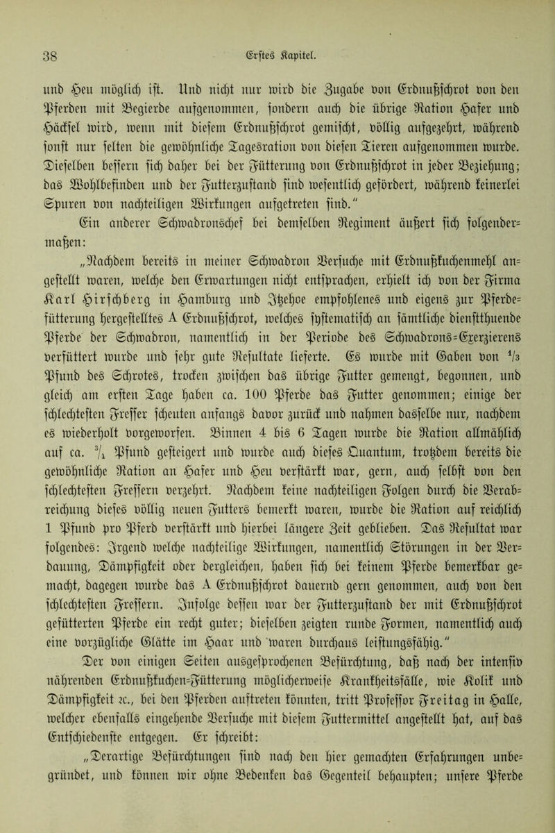 itnb <£>eu möglich ift. Unb nicht nur mirb bie Sugabe Don ©rbnufjfchrot t)on beit ^Pferben mit 23egierbe aufgenommen, fonbern and) bie übrige Station <£>afer unb £>äcffel mirb, menn mit biefem ©rbnufjfcfirot gemifdjt, Döüig aufgegehrt, mährenb fouft nur feiten bie gemöhnliche Tagesration Don biefen Tieren aufgenommen mürbe. Tiefelben beffern fi<h bafjer bei ber Fütterung Don ©rbnufjfchrot in jeher 23egiehung; baS SBohlbefinben unb ber Futterguftanb finb mefentlicf) geförbert, mährenb feinerlei ©b^ren Don nachteiligen äöirfungen anfgetreten finb/' ©in anberer ©djmabronSchef bei bemfelben Regiment ändert fidj fo!genber= ntafjen: „Jladjbem bereits in meiner ©djmabron SBerfuche mit ©rbnufjfuchenmehl an= gefteüt maren, meldje ben ©rmartungen nicht entbrachen, erhielt ich Don ber Firma $arl §irfä)berg in Hamburg unb Fhe^ße empfohlenes unb eigens gur !J3ferbe= fütternng ^ergefteEteS A ©rbnufjfchrot, meines fpftematifcf) an fämtlic^e bienftthuenbe *Pferbe ber ©chmabron, namentlich in ber ^Periobe beS ©chmabronS=©£ergierenS Derfüttert mürbe unb feltjr gute ^efnltate lieferte. ©S mürbe mit ©aben Don ih *Pfunb beS ©dhroteS, trocfen gmifchen baS übrige Futter gemengt, begonnen, unb gleich am erften Tage hüben ca. 100 *Pferbe baS Futter genommen; einige ber fdjlechteften Treffer fchenten anfangs baDor gurücf unb nahmen baSfelbe nur, nachbem eS mieberholt Dorgemorfen. ^Binnen 4 bis 6 Tagen mürbe bie ^Ration allmählich auf ca. % ^Pfunb gefteigert unb mürbe auch biefeS Ouantum, tro^bem bereits bie gemöhnliche Nation an «£>afer unb §eu Derftärtt mar, gern, auch fetBft Don ben fchlechteften Treffern Dergefjrt. Nachbem feine nachteiligen folgen burch bie $erab= reichnng biefeS Döüig neuen Q*utterS bemerft maren, mürbe bie Station auf reichlich 1 ^Pfunb pro ^Pferb Derftärtt unb hierbei längere Seit geblieben. TaS ^Refnltat mar foIgenbeS: Frgenb melche nachteilige 2öirf ungen, namentlich ©törungen in ber $er= bannng, Tämpfigfeit ober bergleichen, hüben fich bei feinem $ferbe bemerfbar ge= macht, bagegen mürbe baS A ©rbnuf^efmot banernb gern genommen, auch Don ben fchlechteften Treffern, infolge beffen mar ber Futterguftanb ber mit ©rbnufjfchrot gefütterten ^Pferbe ein recht guter; biefelben geigten rnnbe formen, namentlich auch eine Dorgüglidje ©lätte im <£>aar unb maren burchanS IeiftungSfäf)ig. Ter Don einigen ©eiten auSgefprodjenen ^Befürchtung, bafj nach ber intenfiD nährenben ©rbnufjfuchemFütterung rnöglichermeife ^ranfheitsfäüe, mie <®o!if unb Tämpfigfeit zc.f bei ben ^Pferben anftreten fönnten, tritt ^Profeffor 3*reitag in §aüe, melier ebenfalls eingehenbe 25erfnche mit biefem Futtermittel angefteftt hüt, auf baS ©ntfd)iebenfte entgegen, ©r fchreibt: „Terartige ^Befürchtungen finb nach ben fya gemachten (Erfahrungen nnbe= grünbet, unb fönnen mir ohne 23ebenfen baS ©egenteil behaupten; nufere *Pferbe