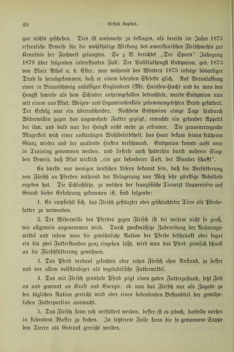 gar nidjts gefeiert. S)ieS ift umfomel)r gu besagen, als bereits im Saljre 1875 erfreuliche Bemeife für bie tr>of)Itf)ätige Sßirlung beS amerilanifchen Uleiftfime^tS gur Kenntnis ber Sadjmelt gelaugten. @o g. B. berichtet „2)er ©b0™ Saljrgang 1879 über folgenbeu intereffanten Satt: 2)er BoEbluthengft (Snbtymion, geb. 1873 Oon Blair 3ltl)ot a. b. ©fter, mar mührenb beS SBinterS 1875 infolge bösartiger 2)rufe fo tjerabgelommen, bafj er einem lebenben ©lelette glidj. 9luf Beranlaffung eines in Braunfdjmeig anfäffigen (SnglänberS (Btr. §ainfon=§uch) nnb ba man ben §engft fomiefo als bem ©djinber an^eimgefaüen betrachtete, mürbe (Eubpnion nun mit einem aus Blut, 2öeigen= nnb ßeguminofenlleie gufammengefeigten Brote gefüttert. 2)er (Erfolg mar ein überrafdjenber. Stäubern (£nbpnion einige £age f)inburd) SBibermiüeu gegen baS ungemofpte Setter gegeigt, ermatte ein gefnnber Appetit bei itpt, nnb halb mar ber §engft nicht meljr p erfennen. 2)ie granenerregenbe Btagerleit mich einer anftänbigen 2ßof)lbeteibtf)eitr baS §aar betaut feinen früheren ©lang mieber nnb ber quälenbe §uften oerfdjmanb. ©nbpnion tonnte anfS neue in Training genommen merben, unb lieferte and) päterljin burdj mehrere ©iege ben BemeiS, bafj Blut mirttich „ein gar befonberer €>aft, ber SBnnber fd)afft. ©S bürfte nur menigen beutfdjen ßefern befannt fein, bafj bie Berfütterung Oon Steifdj ttn ^Pferben mätjrenb ber Belagerung Oon Btetg feljr günftige Befultate ergeben f)at. S)ie @chtuf3fätge, p melden ber frangöftfdje Sierargt öaquerriere auf ©ruttb biefer ©rfaljrung getommen ift, finb folgenbe: 1. @S embfief)lt fidj, baS Steifdj geftürgter ober gefdjladjteter £iere als *Pferbe= futter p oermenben. 2. 2)er SBibermiüe beS ^IferbeS gegen Stcifd) ift bei meitem nicht fo grofj, mie allgemein angenommen mirb. S)nrd) gmedmäfnge 3ubereitung ber BaIjrungS= mittet nnb inbem man bie gemölplidje Station ber ^ßferbe befdjräntt ober fogar ein bis p)ei Sutterftunben gang eingetjen täfjt, mirb man baS *Pferb giemtid) fdpelt an bie Steifchfütternng gemöfyten. 3. 2)aS ^ßferb Oerbaut gelochtes ober rof)eS Steifd) oljne Slnftanb, ja beffer unb Oor allem Oollftänbiger als Oegetabilifdje Futtermittel. 4. 2)aS mit Steifdj genährte Bferb geigt einen guten Sutterguftanb, felgt Sett an unb geminnt an <®raft unb Energie, ob nun baS F^eifd) nur als 3ugabe gu ber täglichen Dtation gereicht mirb ober einen bebeutenben Beftanbteil ber gemöf)n= lidjen Sutterfmrtion auSmad)t. 5. 2)aS Fleifd) tann rolj Oerfüttert merben, beffer ift eS jebodj, baSfetbe Oorljer in fiebenbem Sßaffcr gu lochen. Sn leigterem S^He tarnt bie fo gemonnene Supp ben Vieren als ©etränt gereicht merben.