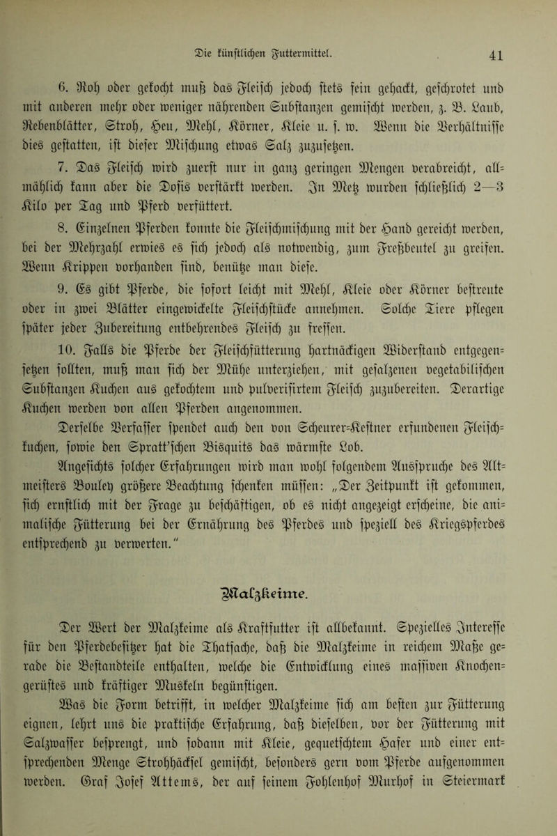 6. Not) ober gefodjt muf) ba3 fjteifdj jebod) ftet3 fein geteuft, gefcf)rotet unb mit anberen mehr ober toeniger nährenben ©itbftan3en gemifdjt toerben, 3. 33. ßaub, Nebenblätter, ©troh, §eu, 3Jtehl, Körner, Meie u. f. to. 3Ö3enn bie 33erhöttniffe bie§ geftatten, ift biefer SNifdjung ettoaö ©at3 ^ugnfe^en. 7. Sa§ Qleifd) toirb gnerft nnr in gan<$ geringen Mengen t>erabrei(f)t, aü= mähtidj !ann aber bie Sofi§ oerftärft toerben. Qn ülftetj tonrben fdjliefjlidj 2—3 Mio ptx Sag unb *Pferb oerfüttert. 8. ©injelnen ^Pferben tonnte bie 34eifdjntifdjung mit ber §anb gereicht toerben, bei ber SQtelj^aht ertoie3 e§ fiel) jebotf) als nottoenbig, gnm ^reftbeutel 31t greifen. SBenn Äribbeit öorfjanben finb, benütze man biefe. 9. Es gibt *Pferbe, bie fofort leidjt mit 9Jtef)t, Meie ober Körner beftrente ober in gtoei 33tätter eingetoidelte fjfleifdjftücfe annehmen. ©otd)e Siere bffeQen fbäter jeher 3ubereititng entbeljrcnbeS Sleifdj 31t freffen. 10. JadS bie *Pferbe ber Qleifdjfütterung ^artnädigen 3Biberftanb entgegen fetten fottten, mufj man fidj ber SNü^e unter3iehen, mit gefal3enen Oegetabilifchen ©ubftan3en Mtdjen aus gefodjtem unb butberifirtem Qleifd) 3n3itbereiten. derartige Indien toerben Oon alten *Pferben angenommen. Serfelbe SSerfaffer fbenbet and) ben Oon ©djeurer=Mftner erfunbenen 31eifdj= fudien, fotoie ben ©bratffdjen 33iSquitS baS toärmfte ßob. 3lngefid)tS fotdjer Erfahrungen toirb man toot)l folgenbem 3luSfbrudje beS 3llt= meifterS 33oulei) größere 33eadjtung fd)enfen mnffen: „Ser Qeitbunft ift gefommen, fief) ernftlidj mit ber ^rage 3n befdjäftigen, ob eS nid)t angeseigt erfdjeine, bie ani= maliftfje Fütterung bei ber Ernährung beS ^ferbeS unb fbe3iell beS ^rieg©bferbe§ entfbredjenb 31t oertoerten. Ser 3öert ber 3Jtal3feime als Kraftfutter ift attbefannt. ©be3ieüeS Qntereffe für ben ^Pferbebefi^er hat bie Shatfathe, baf* bie üUtalsleime in reifem SNafje ge= rabe bie 33eftanbteile enthalten, toeldje bie Enttoidtnng eines maffioen Knodjem gerüfteS itnb fräftiger ÜHtuSfeln begünftigen. 3öaS bie ^ornt betrifft, in toeldjer 9Nat3feime fi(h am beften 3m; Fütterung eignen, lehrt uns bie b?ctftifdje Erfahrung, bafc biefetben, toor ber Fütterung mit ©al3toaffer befbrengt, unb fobann mit Meie, gequetfdjtem §afer unb einer ent= fbred)enben SNenge ©trohhädfel gemifc^t, befonberS gern Oom *Pferbe aufgenommen toerben. ©raf $ofef 3lttemS, ber auf feinem Sohlenhof 3fturhof in ©teiermart