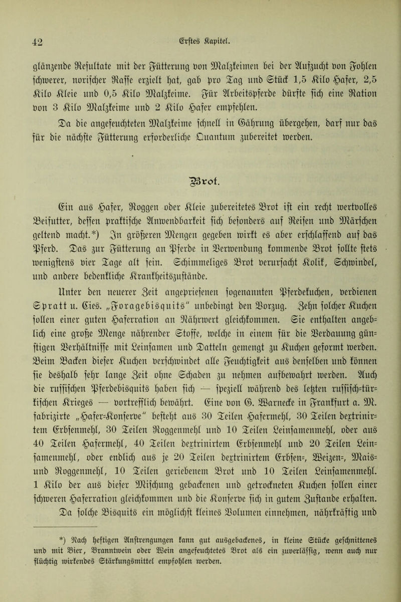 glängenbe fRefultate mit ber Fütterung Don SO^a^teimen Bei ber ^tufpdjt Don {fohlen fd)toerer, norifcber fRajfe ergiett §at, gab pro Sag unb Stüct 1,5 <®ito §afer, 2,5 <®ito $teie unb 0,5 $ito SRatgfeime. Qatr 2trbeit3üferbe bürfte fid^ eine Nation Don 3 $ito SRatgfeime nnb 2 ^ilo §afer embfe^ten. Sa bie angefeucbteten Slta^feime fcf)neH in ©äfjrung übergeben, barf nur ba§ für bie näcbfte Fütterung erforberticbe Quantum pbereitet toerben. ^rof. (Sin an§ §afer, loggen ober <®teie gubereiteteS 23rot ift ein recf)t ioertDotteS Beifutter, beffen 4>ra¥ttfcf)e Stntoenbbarfeit fi(f) befonberS auf Reifen unb 9Jtärfcfien gettenb macht.*) $n größeren Mengen gegeben toirft e§ aber erfdjlaffenb auf ba§ $ferb. Sa§ ^nr Fütterung an ^Pferbe in SSertoenbung tommenbe 23rot fottte ftetö loenigftenS Dier Sage alt fein. 6cbimmetige3 23rot Derurfacbt $otif, 6d)toinbeI, nnb anbere bebenfticbe ^ranfbeit^uftänbe. Unter ben neuerer 3üt angebriefenen fogenannten *Pferbefudjen, Derbienen 6bra^ u- ©ie3- „Smragebi^quitS nnbebingt ben S^or^ng. 3^tt fotd)er Stuben fotten einer guten §aferration an ÜRäbrioert gteicbfommen. ©ie enthalten angeb= lieb eine grofje ÜRenge näbrenber ©toffe, toetebe in einem für bie Verbauung gün= fügen $erf)ältniffe mit ßeinfamen nnb Satteln gemengt gn Sueben geformt toerben. 23eim 23acfen biefer Sueben Derfcbtoinbet atte ^enebtigteit au§ benfetben nnb tonnen fie be^bötb fef)r lange Seit ohne ©(haben nehmen aufbeioabrt derben. 2tud) bie ruffifeben *Pferbebi3quit3 ha^en fi<h — fpegteIX loäbrenb be§ lebten ruffifcb=tür= fifeben Krieges — Dortrefftid) betoäf)rt. ©ine Oon ©. Söarnecte in grantfurt a. 9R. fabrigirte „§afer=<$onferDe beftebt an§ 30 Seiten Hafermehl, 30 Seiten be£trinir= tem ©rbfenmeht, 30 Seiten ^Roggenmebt nnb 10 Seiten ßeinfamenmebt, ober au3 40 Seiten «gafermebü 40 Seiten bejtrinirtem ©rbfenmebt nnb 20 Seiten ßein= famenmeht, ober ertblich au§ je 20 Seiten bertrinirtem ©rbfen=, SBei^em, 9Rai3= unb ^Roggenmeht, 10 Seiten geriebenem 23rot unb 10 Seiten ßeinfamenmebt. 1 $ito ber an§ biefer ÜJRifdjung gebatfenen nnb getrodfneten Sueben fotten einer fthtoeren §aferration gteiebtommen nnb bie ^onferDe ficb in gutem 3uftanbe erhalten. Sa fotthe 23i3quit3 ein mögtiebft fteine§ SSotumen einnebmen, näbrfräftig nnb *) üftaef) heftigen Slnftrengungen fann gut au3ge&a<fene3, in fteine ©tücfe ge[cf>nittene§ unb mit S3ier, Söranntroein ober Sßein angefeucfyteteS 33rot a(3 ein guoertäffig, raenn aud) nur flüchtig mirfenbeä ©tärfungämittel empfohlen raerben.