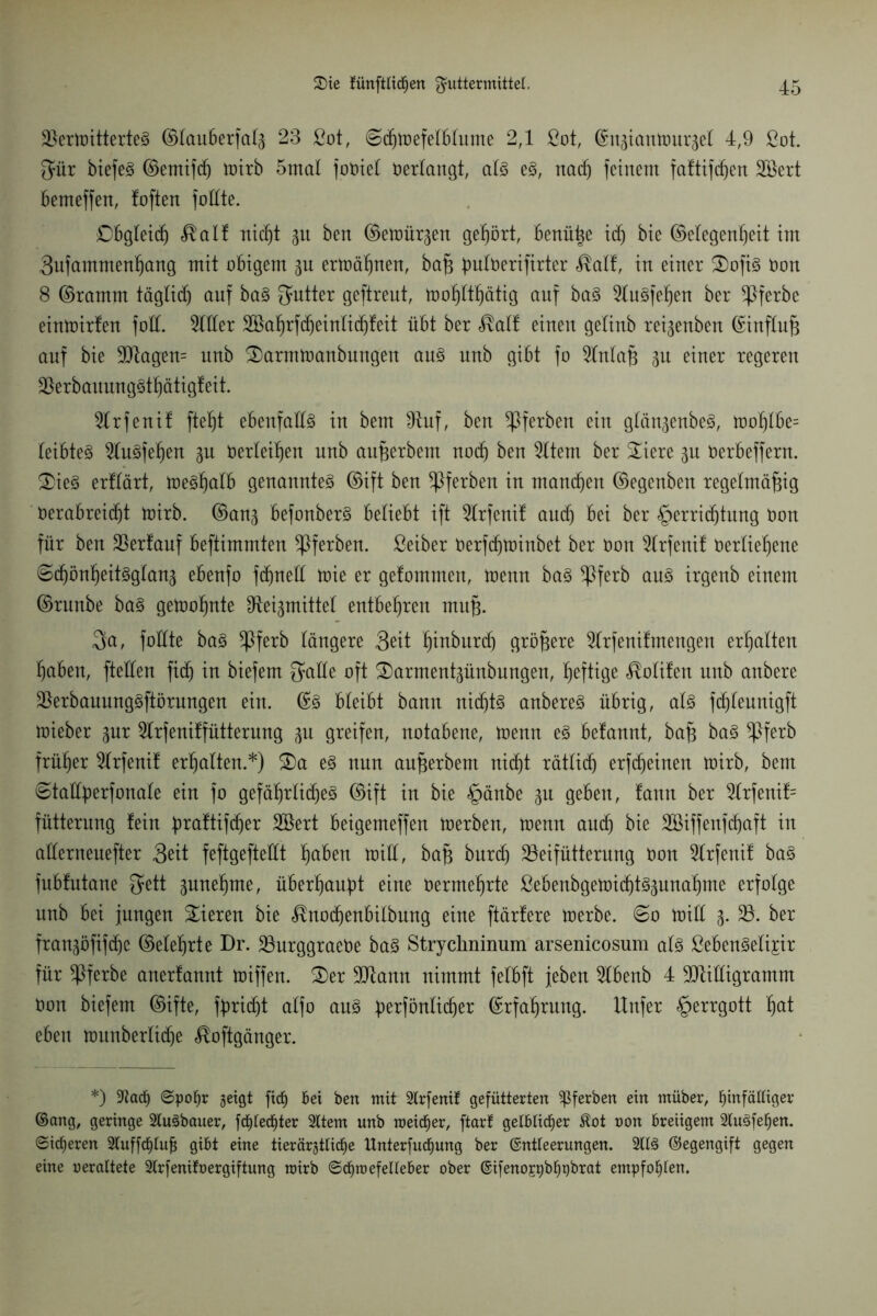 2)ertoitterteS ©lauberfal3 23 ßot, Schtoefelblume 2,1 ßot, ©u3iantour3el 4,9 ßot. $ür btefeg ©emifd) toirb 5mal foüiel verlangt, als es, nach feinem faftifdjen 28ert bemeffen, foften füllte. Obgleich $alf rticf)t 51t ben ©emürgen gehört, benüße idj bie ©elegenheit im 3ufammenhang mit obigem 3U ermähnen, baß buloerifirter $alf, in einer 3)ofiS Oon 8 ©ramm täglidj auf baS Butter geftreut, toohlthätig auf baS 91uSfehen ber *Pferbe eintoirfen foll. 3111er 3$ahrfcheinlid)feit übt ber üall einen gelinb reigenben ©influß auf bie Magern unb 2)armtoanbungen aus unb gibt fo 31nlaß 31t einer regeren MrbauungSthätigfeit. 3lrfenif ftet)t ebenfalls in bem 9tuf, ben $ferben ein glän3enbeS, toohlbe= leibteS 31uSfehen 3U Oerleißen unb außerbem noch ben 31tem ber £iere 3U Oerbeffern. 2)ieS erttärt, toesßalb genanntes ©ift ben *Pferben in mannen ©egenben regelmäßig verabreicht toirb. ©an3 befonberS beliebt ift 31rfenif auch bei ber Verrichtung Oon für ben Verlauf beftimmten ^Pferben. ßeiber Oerfchtoinbet ber Oon 31rfenif Oerließene ©cf)önheitSglan3 ebenfo fdmell toie er gefommen, toenn baS ^pferb aus irgenb einem ©runbe baS getooßnte fRei^mittel entbehren muß. Qa, fottte baS *Pferb längere 3eit ßinburd) größere 31rfenif mengen erhalten ßaben, fteüen fid) in biefem $alle oft S)arment3ünbungen, heftige <®olifen nnb anbere BerbauungSftörungen ein. ©S bleibt bann nichts anbereS übrig, als fchleunigft mieber 3ur 31rfeniffütterung 31t greifen, notabene, toenn es befannt, baß baS *Pferb früher 31rfenif erhalten.*) £)a es nun außerbem nicht rätlid) erfcheinen toirb, bem @tallberfonale ein fo gefährliches ©ift in bie §änbe 3U geben, fann ber 31rfenif= fütterung fein hraftifdjer Sßert beigemeffen toerben, toenn auch bie SBiffenfdjaft in aüerneuefter 3eit feftgeftedt höben ioiü, baß burd) Mifütterung oon 31rfenif baS fubfutane ^ett 3unehme, überhaupt eine oermehrte ßebenbgetoid)tS3unahme erfolge nnb bei jungen Vieren bie ^nochenbilbung eine ftärfere toerbe. ©0 toill 3. 33. ber fran3öfifche ©eiehrte Dr. 33urggraeOe baS Strychninum arsenicosum als ßebenSeli^ir für !Pferbe anerfannt toiffen. Der Mann nimmt felbft jeben 31benb 4 Milligramm Oon biefem ©ifte, fbridjt alfo aus ßerfönlidjer ©rfaßrung. Unfer §errgott hat eben tounberlidje ^oftgänger. *) ;KacE ©poEr geigt ficf) Bei ben mit 2trfenif gefütterten ^ferben ein müber, Einfältiger ©ang, geringe 2luSbauer, fd)tecEter Sltem unb meiner, ftart gelblicher $ot oon Breiigem 2tuSfeEen. ©idjeren 2luffcEtufj giBt eine tierärgtticEe ltnterfud^ung ber ©ntteerungen. 2ttS ©egengift gegen eine uerattete 2trfenifoergiftung roirb ©cEroefetteBer ober ©ifenospbEpbrat empfoEten.